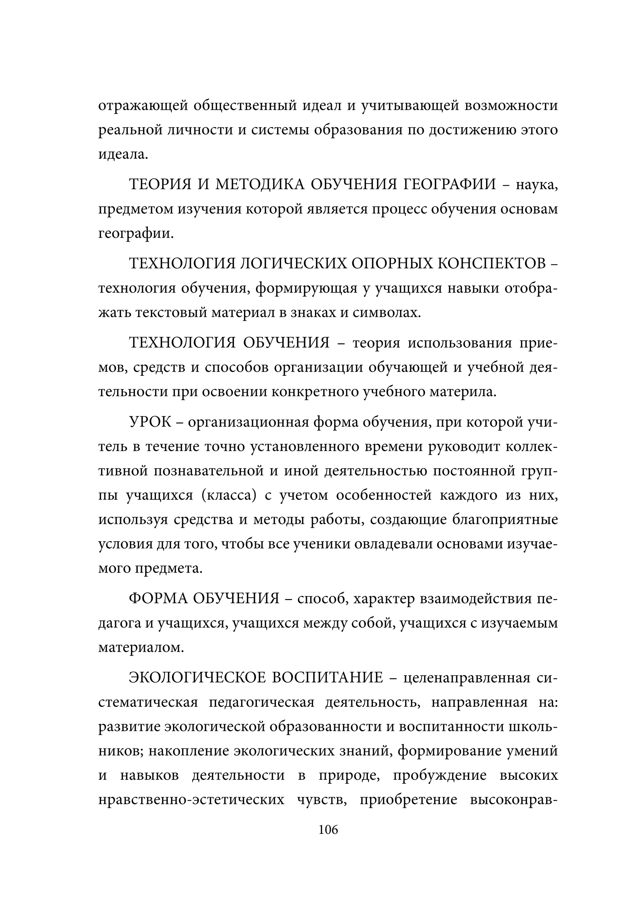 отражающей общественный идеал и учитывающей возможности
реальной личности и системы образования по достижению этого
идеала.
    ТЕОРИЯ И МЕТОДИКА ОБУЧЕНИЯ ГЕОГРАФИИ – наука,
предметом изучения которой является процесс обучения основам
географии.
    ТЕХНОЛОГИЯ ЛОГИЧЕСКИХ ОПОРНЫХ КОНСПЕКТОВ –
технология обучения, формирующая у учащихся навыки отобра-
жать текстовый материал в знаках и символах.
    ТЕХНОЛОГИЯ ОБУЧЕНИЯ – теория использования прие-
мов, средств и способов организации обучающей и учебной дея-
тельности при освоении конкретного учебного материла.
    УРОК – организационная форма обучения, при которой учи-
тель в течение точно установленного времени руководит коллек-
тивной познавательной и иной деятельностью постоянной груп-
пы учащихся (класса) с учетом особенностей каждого из них,
используя средства и методы работы, создающие благоприятные
условия для того, чтобы все ученики овладевали основами изучае-
мого предмета.
    ФОРМА ОБУЧЕНИЯ – способ, характер взаимодействия пе-
дагога и учащихся, учащихся между собой, учащихся с изучаемым
материалом.
    ЭКОЛОГИЧЕСКОЕ ВОСПИТАНИЕ – целенаправленная си-
стематическая педагогическая деятельность, направленная на:
развитие экологической образованности и воспитанности школь-
ников; накопление экологических знаний, формирование умений
и навыков деятельности в природе, пробуждение высоких
нравственно-эстетических чувств, приобретение высоконрав-
                              106
 