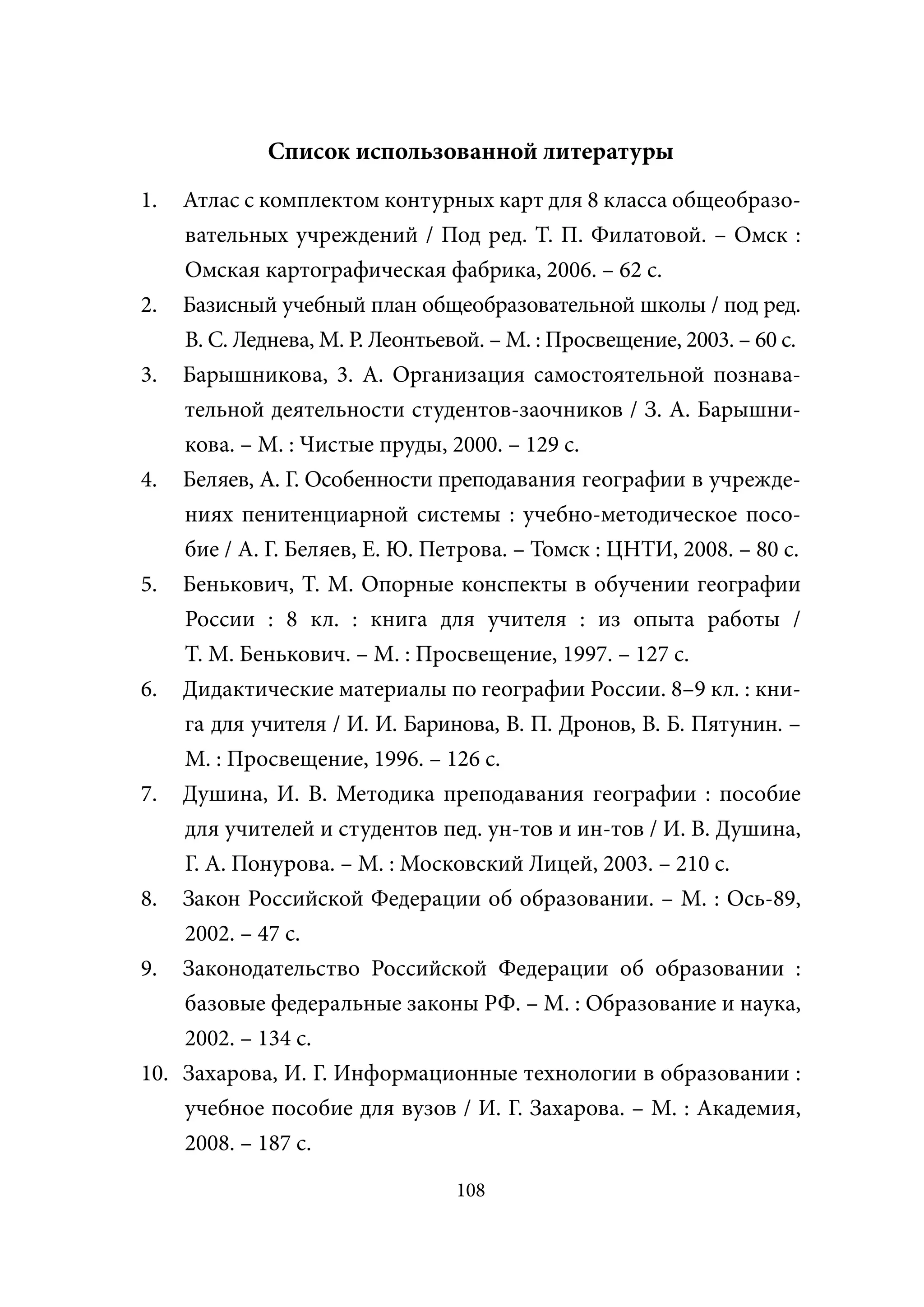 Список использованной литературы
1.   Атлас с комплектом контурных карт для 8 класса общеобразо-
     вательных учреждений / Под ред. Т. П. Филатовой. – Омск :
     Омская картографическая фабрика, 2006. – 62 с.
2.   Базисный учебный план общеобразовательной школы / под ред.
     В. С. Леднева, М. Р. Леонтьевой. – М. : Просвещение, 2003. – 60 с.
3.   Барышникова, 3. А. Организация самостоятельной познава-
     тельной деятельности студентов-заочников / З. А. Барышни-
     кова. – М. : Чистые пруды, 2000. – 129 с.
4.   Беляев, А. Г. Особенности преподавания географии в учрежде-
    ниях пенитенциарной системы : учебно-методическое посо-
    бие / А. Г. Беляев, Е. Ю. Петрова. – Томск : ЦНТИ, 2008. – 80 с.
5. Бенькович, Т. М. Опорные конспекты в обучении географии
    России : 8 кл. : книга для учителя : из опыта работы /
    Т. М. Бенькович. – М. : Просвещение, 1997. – 127 с.
6. Дидактические материалы по географии России. 8–9 кл. : кни-
    га для учителя / И. И. Баринова, В. П. Дронов, В. Б. Пятунин. –
    М. : Просвещение, 1996. – 126 с.
7. Душина, И. В. Методика преподавания географии : пособие
    для учителей и студентов пед. ун-тов и ин-тов / И. В. Душина,
    Г. А. Понурова. – М. : Московский Лицей, 2003. – 210 с.
8. Закон Российской Федерации об образовании. – М. : Ось-89,
    2002. – 47 с.
9. Законодательство Российской Федерации об образовании :
    базовые федеральные законы РФ. – М. : Образование и наука,
    2002. – 134 с.
10. Захарова, И. Г. Информационные технологии в образовании :
    учебное пособие для вузов / И. Г. Захарова. – М. : Академия,
    2008. – 187 с.
                                  108
 