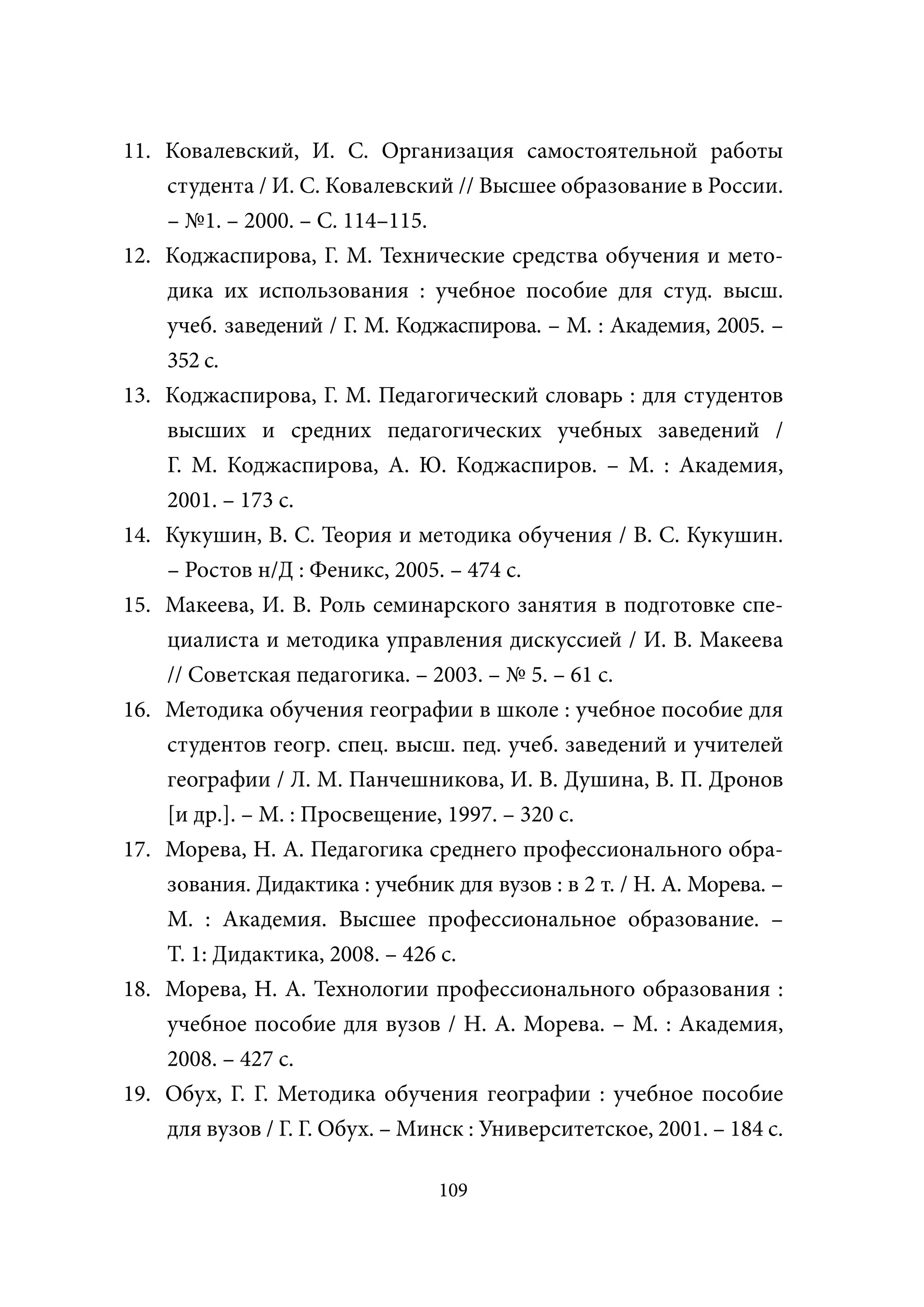 11. Ковалевский, И. С. Организация самостоятельной работы
    студента / И. С. Ковалевский // Высшее образование в России.
    – №1. – 2000. – С. 114–115.
12. Коджаспирова, Г. М. Технические средства обучения и мето-
    дика их использования : учебное пособие для студ. высш.
    учеб. заведений / Г. М. Коджаспирова. – М. : Академия, 2005. –
    352 с.
13. Коджаспирова, Г. М. Педагогический словарь : для студентов
    высших и средних педагогических учебных заведений /
    Г. М. Коджаспирова, А. Ю. Коджаспиров. – М. : Академия,
    2001. – 173 с.
14. Кукушин, В. С. Теория и методика обучения / В. С. Кукушин.
    – Ростов н/Д : Феникс, 2005. – 474 с.
15. Макеева, И. В. Роль семинарского занятия в подготовке спе-
    циалиста и методика управления дискуссией / И. В. Макеева
    // Советская педагогика. – 2003. – № 5. – 61 с.
16. Методика обучения географии в школе : учебное пособие для
    студентов геогр. спец. высш. пед. учеб. заведений и учителей
    географии / Л. М. Панчешникова, И. В. Душина, В. П. Дронов
    [и др.]. – М. : Просвещение, 1997. – 320 с.
17. Морева, Н. А. Педагогика среднего профессионального обра-
    зования. Дидактика : учебник для вузов : в 2 т. / Н. А. Морева. –
    М. : Академия. Высшее профессиональное образование. –
    Т. 1: Дидактика, 2008. – 426 с.
18. Морева, Н. А. Технологии профессионального образования :
    учебное пособие для вузов / Н. А. Морева. – М. : Академия,
    2008. – 427 с.
19. Обух, Г. Г. Методика обучения географии : учебное пособие
    для вузов / Г. Г. Обух. – Минск : Университетское, 2001. – 184 с.

                                109
 