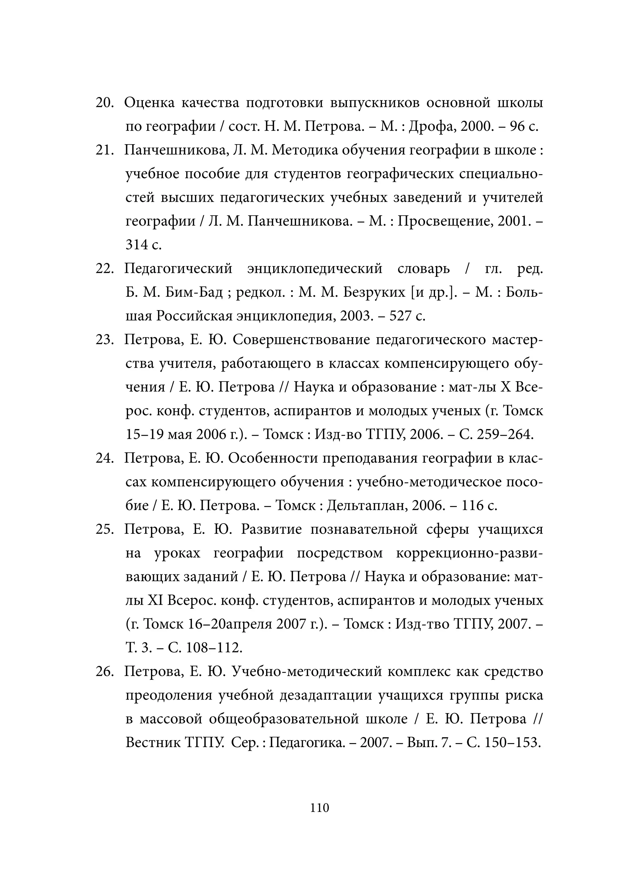 20. Оценка качества подготовки выпускников основной школы
    по географии / сост. Н. М. Петрова. – М. : Дрофа, 2000. – 96 с.
21. Панчешникова, Л. М. Методика обучения географии в школе :
    учебное пособие для студентов географических специально-
    стей высших педагогических учебных заведений и учителей
    географии / Л. М. Панчешникова. – М. : Просвещение, 2001. –
    314 с.
22. Педагогический энциклопедический словарь / гл. ред.
    Б. М. Бим-Бад ; редкол. : М. М. Безруких [и др.]. – М. : Боль-
    шая Российская энциклопедия, 2003. – 527 с.
23. Петрова, Е. Ю. Совершенствование педагогического мастер-
    ства учителя, работающего в классах компенсирующего обу-
    чения / Е. Ю. Петрова // Наука и образование : мат-лы Х Все-
    рос. конф. студентов, аспирантов и молодых ученых (г. Томск
    15–19 мая 2006 г.). – Томск : Изд-во ТГПУ, 2006. – С. 259–264.
24. Петрова, Е. Ю. Особенности преподавания географии в клас-
    сах компенсирующего обучения : учебно-методическое посо-
    бие / Е. Ю. Петрова. – Томск : Дельтаплан, 2006. – 116 с.
25. Петрова, Е. Ю. Развитие познавательной сферы учащихся
    на уроках географии посредством коррекционно-разви-
    вающих заданий / Е. Ю. Петрова // Наука и образование: мат-
    лы ХI Всерос. конф. студентов, аспирантов и молодых ученых
    (г. Томск 16–20апреля 2007 г.). – Томск : Изд-тво ТГПУ, 2007. –
    Т. 3. – С. 108–112.
26. Петрова, Е. Ю. Учебно-методический комплекс как средство
    преодоления учебной дезадаптации учащихся группы риска
    в массовой общеобразовательной школе / Е. Ю. Петрова //
    Вестник ТГПУ Сер. : Педагогика. – 2007. – Вып. 7. – С. 150–153.
                    .



                                110
 