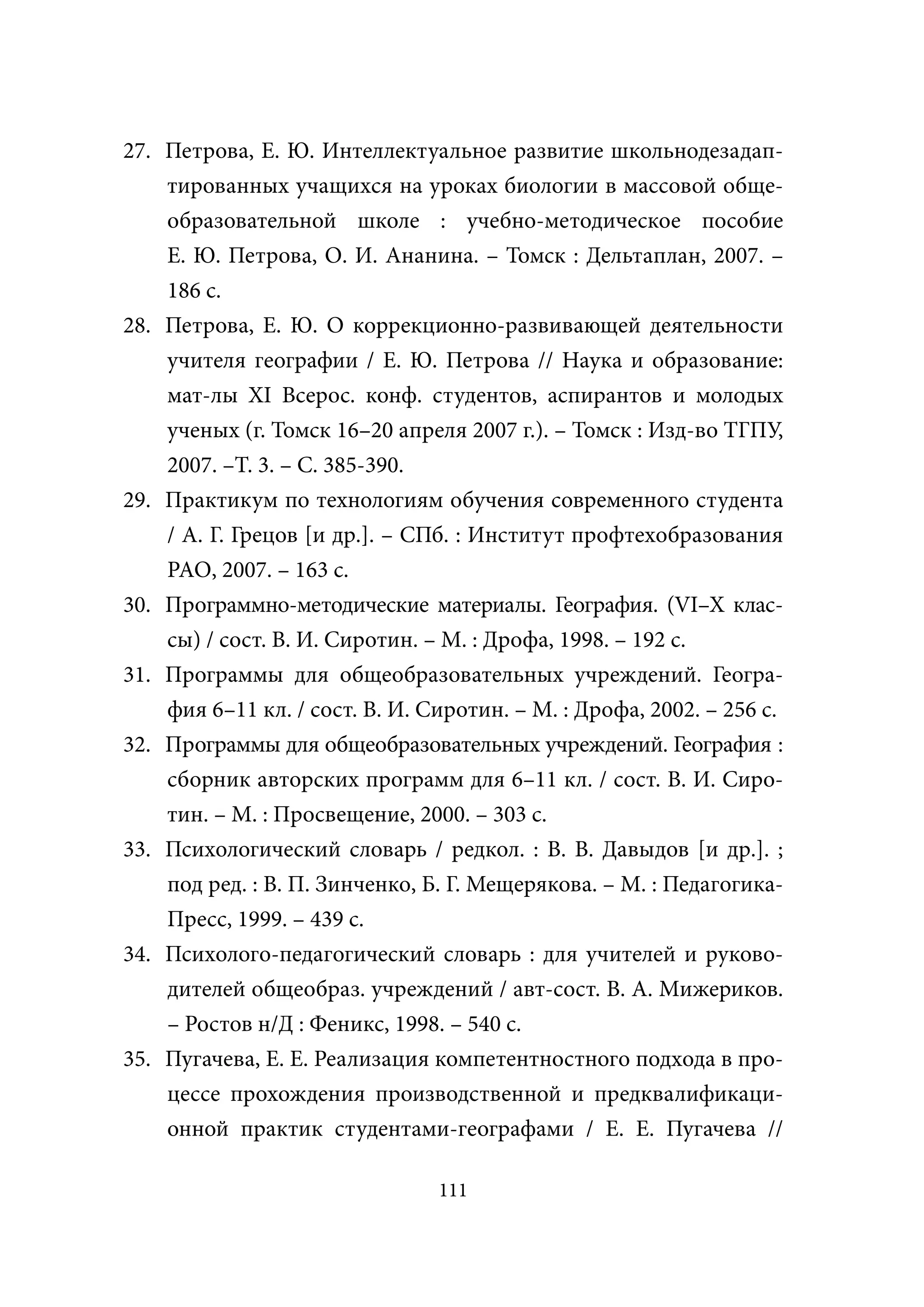 27. Петрова, Е. Ю. Интеллектуальное развитие школьнодезадап-
    тированных учащихся на уроках биологии в массовой обще-
    образовательной школе : учебно-методическое пособие
    Е. Ю. Петрова, О. И. Ананина. – Томск : Дельтаплан, 2007. –
    186 с.
28. Петрова, Е. Ю. О коррекционно-развивающей деятельности
    учителя географии / Е. Ю. Петрова // Наука и образование:
    мат-лы ХI Всерос. конф. студентов, аспирантов и молодых
    ученых (г. Томск 16–20 апреля 2007 г.). – Томск : Изд-во ТГПУ,
    2007. –Т. 3. – С. 385-390.
29. Практикум по технологиям обучения современного студента
    / А. Г. Грецов [и др.]. – СПб. : Институт профтехобразования
    РАО, 2007. – 163 с.
30. Программно-методические материалы. География. (VI–X клас-
    сы) / сост. В. И. Сиротин. – М. : Дрофа, 1998. – 192 с.
31. Программы для общеобразовательных учреждений. Геогра-
    фия 6–11 кл. / сост. В. И. Сиротин. – М. : Дрофа, 2002. – 256 с.
32. Программы для общеобразовательных учреждений. География :
    сборник авторских программ для 6–11 кл. / сост. В. И. Сиро-
    тин. – М. : Просвещение, 2000. – 303 с.
33. Психологический словарь / редкол. : В. В. Давыдов [и др.]. ;
    под ред. : В. П. Зинченко, Б. Г. Мещерякова. – М. : Педагогика-
    Пресс, 1999. – 439 с.
34. Психолого-педагогический словарь : для учителей и руково-
    дителей общеобраз. учреждений / авт-сост. В. А. Мижериков.
    – Ростов н/Д : Феникс, 1998. – 540 с.
35. Пугачева, Е. Е. Реализация компетентностного подхода в про-
    цессе прохождения производственной и предквалификаци-
    онной практик студентами-географами / Е. Е. Пугачева //

                                111
 