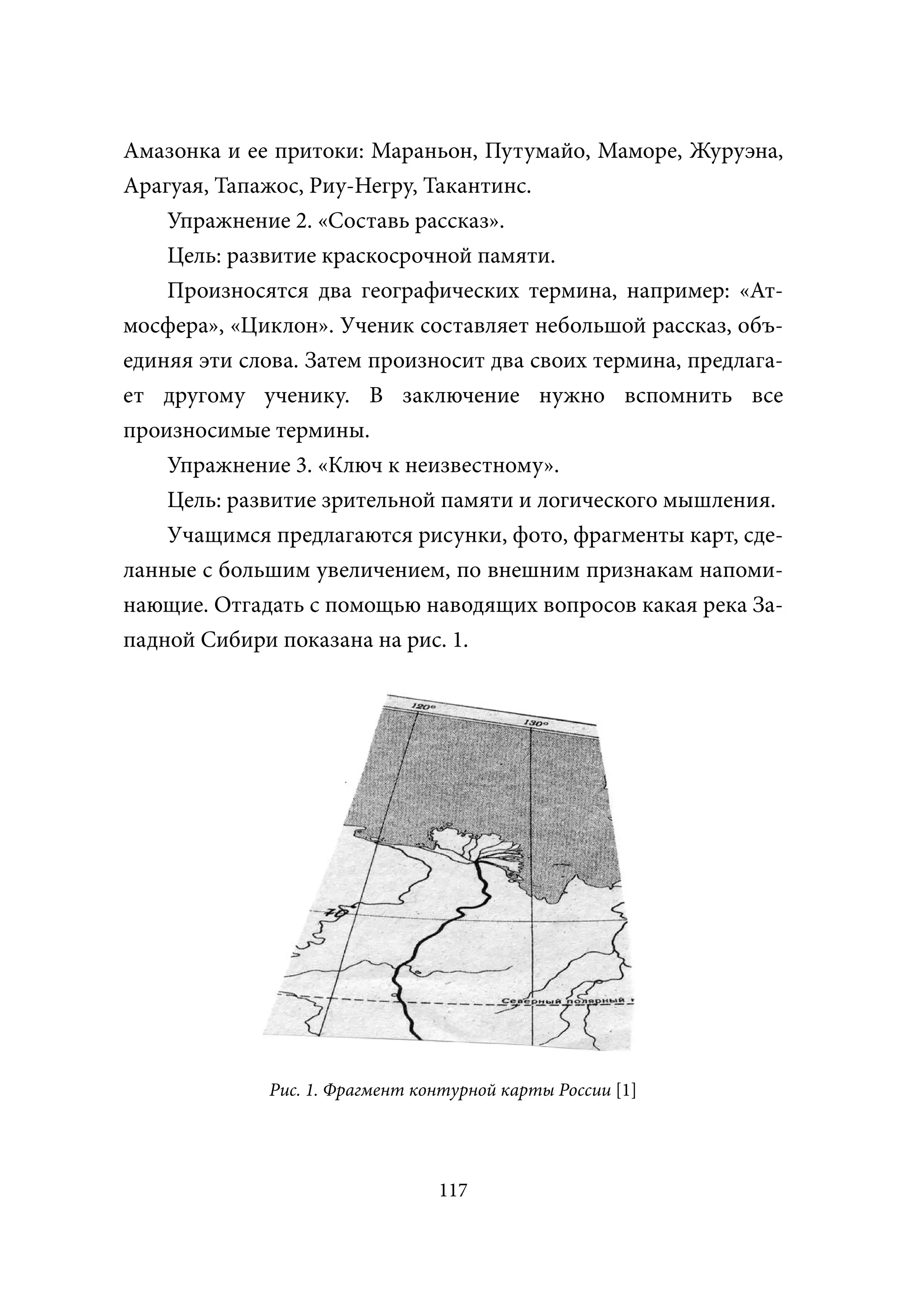 Амазонка и ее притоки: Мараньон, Путумайо, Маморе, Журуэна,
Арагуая, Тапажос, Риу-Негру, Такантинс.
    Упражнение 2. «Составь рассказ».
    Цель: развитие краскосрочной памяти.
    Произносятся два географических термина, например: «Ат-
мосфера», «Циклон». Ученик составляет небольшой рассказ, объ-
единяя эти слова. Затем произносит два своих термина, предлага-
ет другому ученику. В заключение нужно вспомнить все
произносимые термины.
    Упражнение 3. «Ключ к неизвестному».
    Цель: развитие зрительной памяти и логического мышления.
    Учащимся предлагаются рисунки, фото, фрагменты карт, сде-
ланные с большим увеличением, по внешним признакам напоми-
нающие. Отгадать с помощью наводящих вопросов какая река За-
падной Сибири показана на рис. 1.




             Рис. 1. Фрагмент контурной карты России [1]




                                117
 