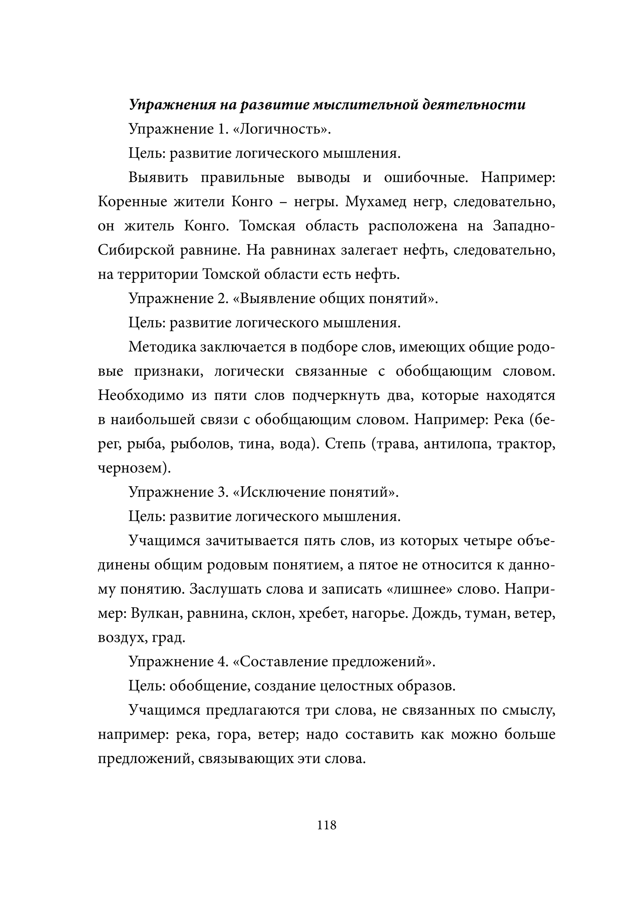 Упражнения на развитие мыслительной деятельности
     Упражнение 1. «Логичность».
     Цель: развитие логического мышления.
     Выявить правильные выводы и ошибочные. Например:
Коренные жители Конго – негры. Мухамед негр, следовательно,
он житель Конго. Томская область расположена на Западно-
Сибирской равнине. На равнинах залегает нефть, следовательно,
на территории Томской области есть нефть.
     Упражнение 2. «Выявление общих понятий».
     Цель: развитие логического мышления.
     Методика заключается в подборе слов, имеющих общие родо-
вые признаки, логически связанные с обобщающим словом.
Необходимо из пяти слов подчеркнуть два, которые находятся
в наибольшей связи с обобщающим словом. Например: Река (бе-
рег, рыба, рыболов, тина, вода). Степь (трава, антилопа, трактор,
чернозем).
     Упражнение 3. «Исключение понятий».
     Цель: развитие логического мышления.
     Учащимся зачитывается пять слов, из которых четыре объе-
динены общим родовым понятием, а пятое не относится к данно-
му понятию. Заслушать слова и записать «лишнее» слово. Напри-
мер: Вулкан, равнина, склон, хребет, нагорье. Дождь, туман, ветер,
воздух, град.
     Упражнение 4. «Составление предложений».
     Цель: обобщение, создание целостных образов.
     Учащимся предлагаются три слова, не связанных по смыслу,
например: река, гора, ветер; надо составить как можно больше
предложений, связывающих эти слова.



                               118
 