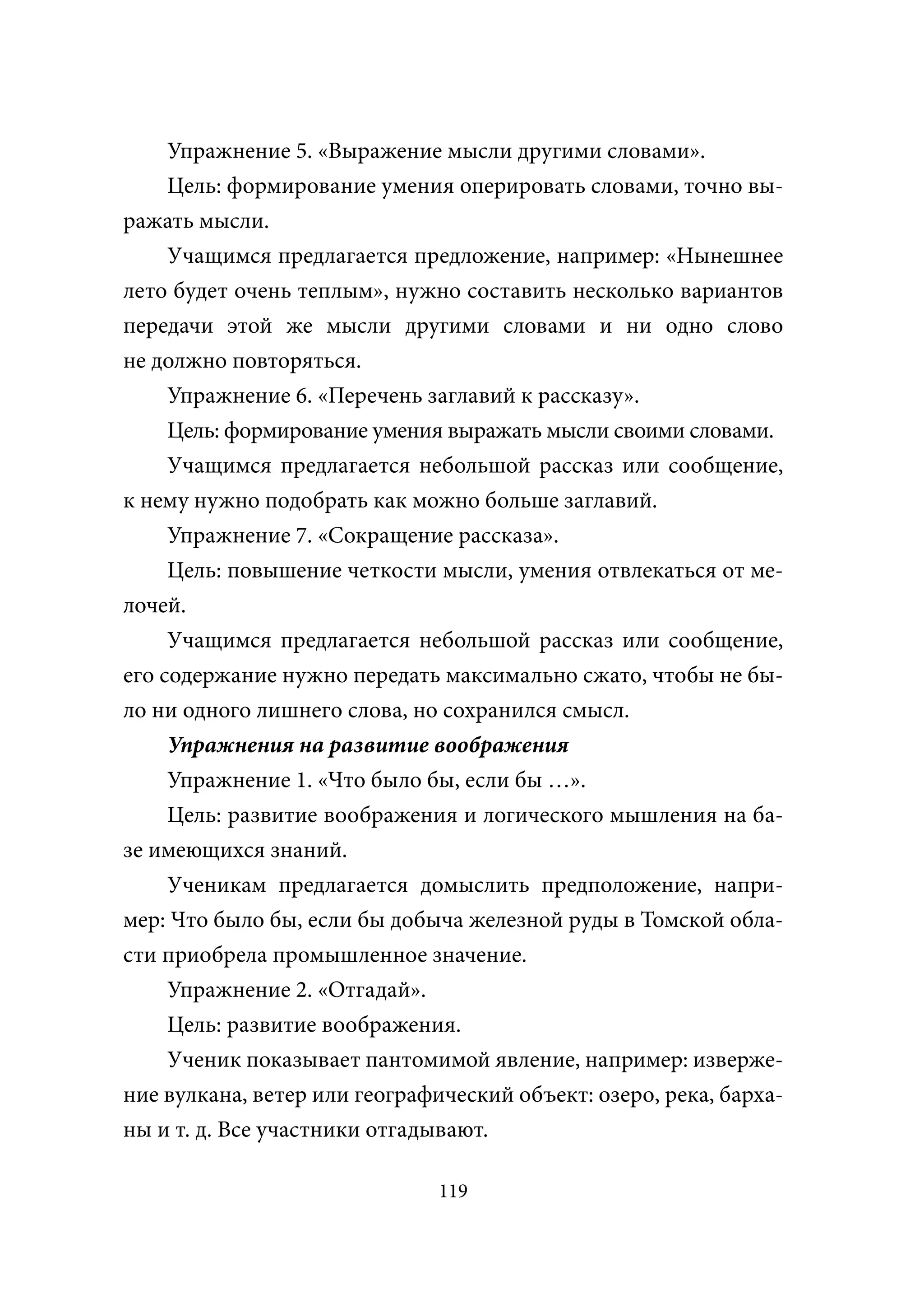 Упражнение 5. «Выражение мысли другими словами».
     Цель: формирование умения оперировать словами, точно вы-
ражать мысли.
     Учащимся предлагается предложение, например: «Нынешнее
лето будет очень теплым», нужно составить несколько вариантов
передачи этой же мысли другими словами и ни одно слово
не должно повторяться.
     Упражнение 6. «Перечень заглавий к рассказу».
     Цель: формирование умения выражать мысли своими словами.
     Учащимся предлагается небольшой рассказ или сообщение,
к нему нужно подобрать как можно больше заглавий.
     Упражнение 7. «Сокращение рассказа».
     Цель: повышение четкости мысли, умения отвлекаться от ме-
лочей.
     Учащимся предлагается небольшой рассказ или сообщение,
его содержание нужно передать максимально сжато, чтобы не бы-
ло ни одного лишнего слова, но сохранился смысл.
     Упражнения на развитие воображения
     Упражнение 1. «Что было бы, если бы …».
     Цель: развитие воображения и логического мышления на ба-
зе имеющихся знаний.
     Ученикам предлагается домыслить предположение, напри-
мер: Что было бы, если бы добыча железной руды в Томской обла-
сти приобрела промышленное значение.
     Упражнение 2. «Отгадай».
     Цель: развитие воображения.
     Ученик показывает пантомимой явление, например: изверже-
ние вулкана, ветер или географический объект: озеро, река, барха-
ны и т. д. Все участники отгадывают.

                               119
 