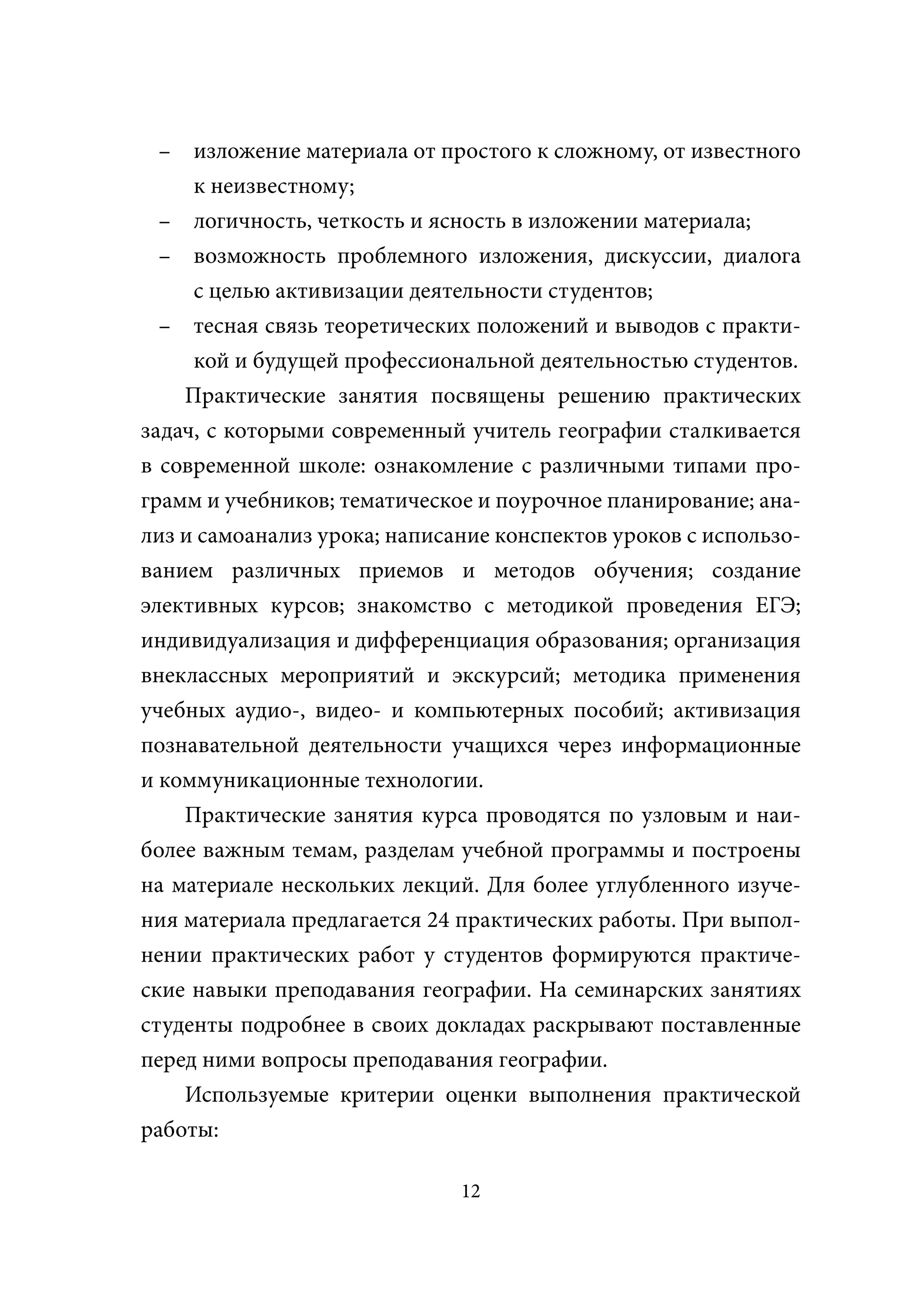 – изложение материала от простого к сложному, от известного
     к неизвестному;
  – логичность, четкость и ясность в изложении материала;
  – возможность проблемного изложения, дискуссии, диалога
     с целью активизации деятельности студентов;
  – тесная связь теоретических положений и выводов с практи-
     кой и будущей профессиональной деятельностью студентов.
    Практические занятия посвящены решению практических
задач, с которыми современный учитель географии сталкивается
в современной школе: ознакомление с различными типами про-
грамм и учебников; тематическое и поурочное планирование; ана-
лиз и самоанализ урока; написание конспектов уроков с использо-
ванием различных приемов и методов обучения; создание
элективных курсов; знакомство с методикой проведения ЕГЭ;
индивидуализация и дифференциация образования; организация
внеклассных мероприятий и экскурсий; методика применения
учебных аудио-, видео- и компьютерных пособий; активизация
познавательной деятельности учащихся через информационные
и коммуникационные технологии.
    Практические занятия курса проводятся по узловым и наи-
более важным темам, разделам учебной программы и построены
на материале нескольких лекций. Для более углубленного изуче-
ния материала предлагается 24 практических работы. При выпол-
нении практических работ у студентов формируются практиче-
ские навыки преподавания географии. На семинарских занятиях
студенты подробнее в своих докладах раскрывают поставленные
перед ними вопросы преподавания географии.
    Используемые критерии оценки выполнения практической
работы:

                              12
 