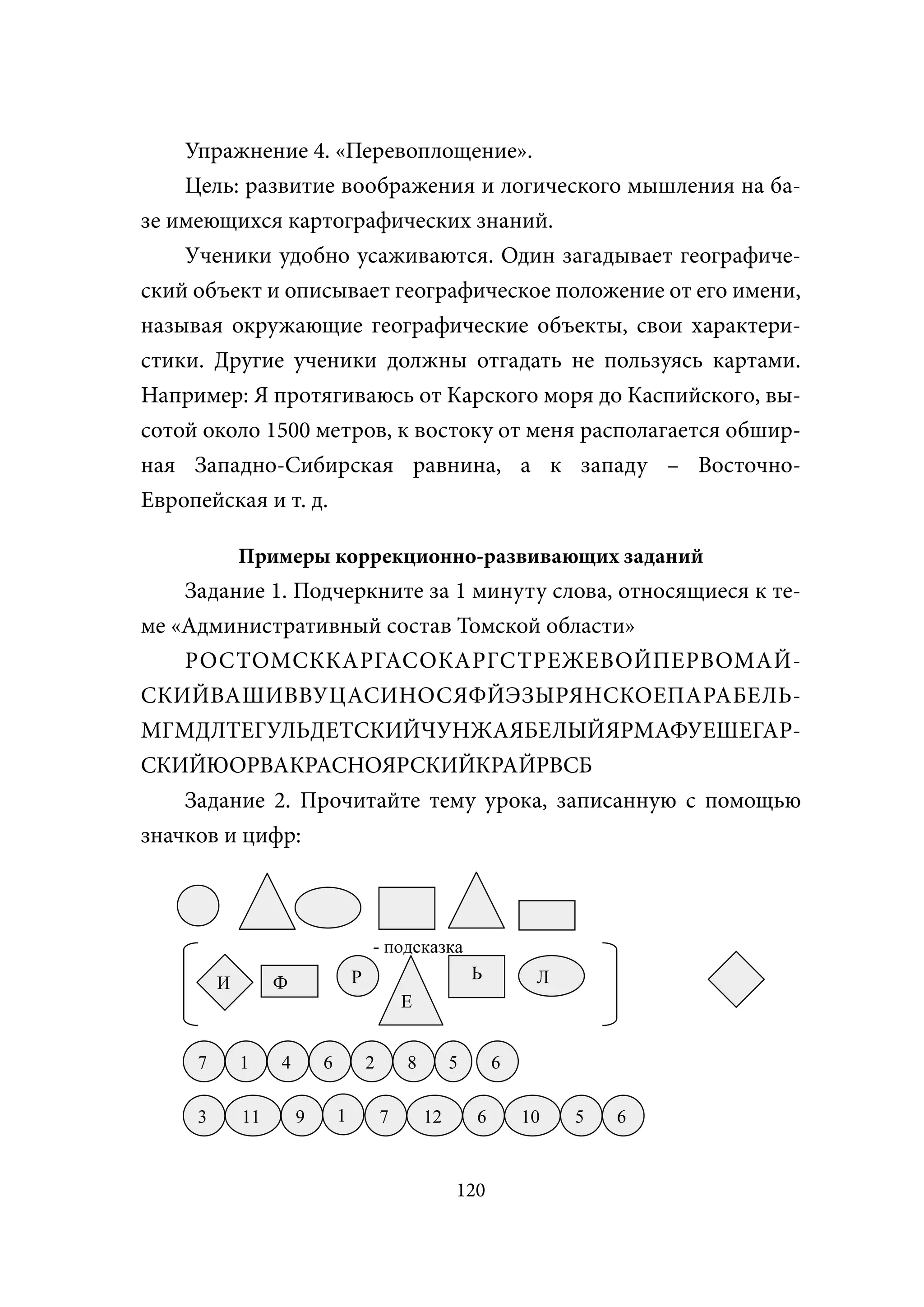 Упражнение 4. «Перевоплощение».
    Цель: развитие воображения и логического мышления на ба-
зе имеющихся картографических знаний.
    Ученики удобно усаживаются. Один загадывает географиче-
ский объект и описывает географическое положение от его имени,
называя окружающие географические объекты, свои характери-
стики. Другие ученики должны отгадать не пользуясь картами.
Например: Я протягиваюсь от Карского моря до Каспийского, вы-
сотой около 1500 метров, к востоку от меня располагается обшир-
ная Западно-Сибирская равнина, а к западу – Восточно-
Европейская и т. д.

             Примеры коррекционно-развивающих заданий
    Задание 1. Подчеркните за 1 минуту слова, относящиеся к те-
ме «Административный состав Томской области»
    РОСТОМСККАРГАСОКАРГСТРЕЖЕВОЙПЕРВОМАЙ-
СКИЙВАШИВВУЦАСИНОСЯФЙЭЗЫРЯНСКОЕПАРАБЕЛЬ-
МГМДЛТЕГУЛЬДЕТСКИЙЧУНЖАЯБЕЛЫЙЯРМАФУЕШЕГАР-
СКИЙЮОРВАКРАСНОЯРСКИЙКРАЙРВСБ
    Задание 2. Прочитайте тему урока, записанную с помощью
значков и цифр:



                                      - подсказка
                                  Р                        Ь        Л
         И        Ф
                                              Е


     7       1    4       6           2       8        5       6

     3       11       9       1           7       12       6       10   5   6


                                                       120
 