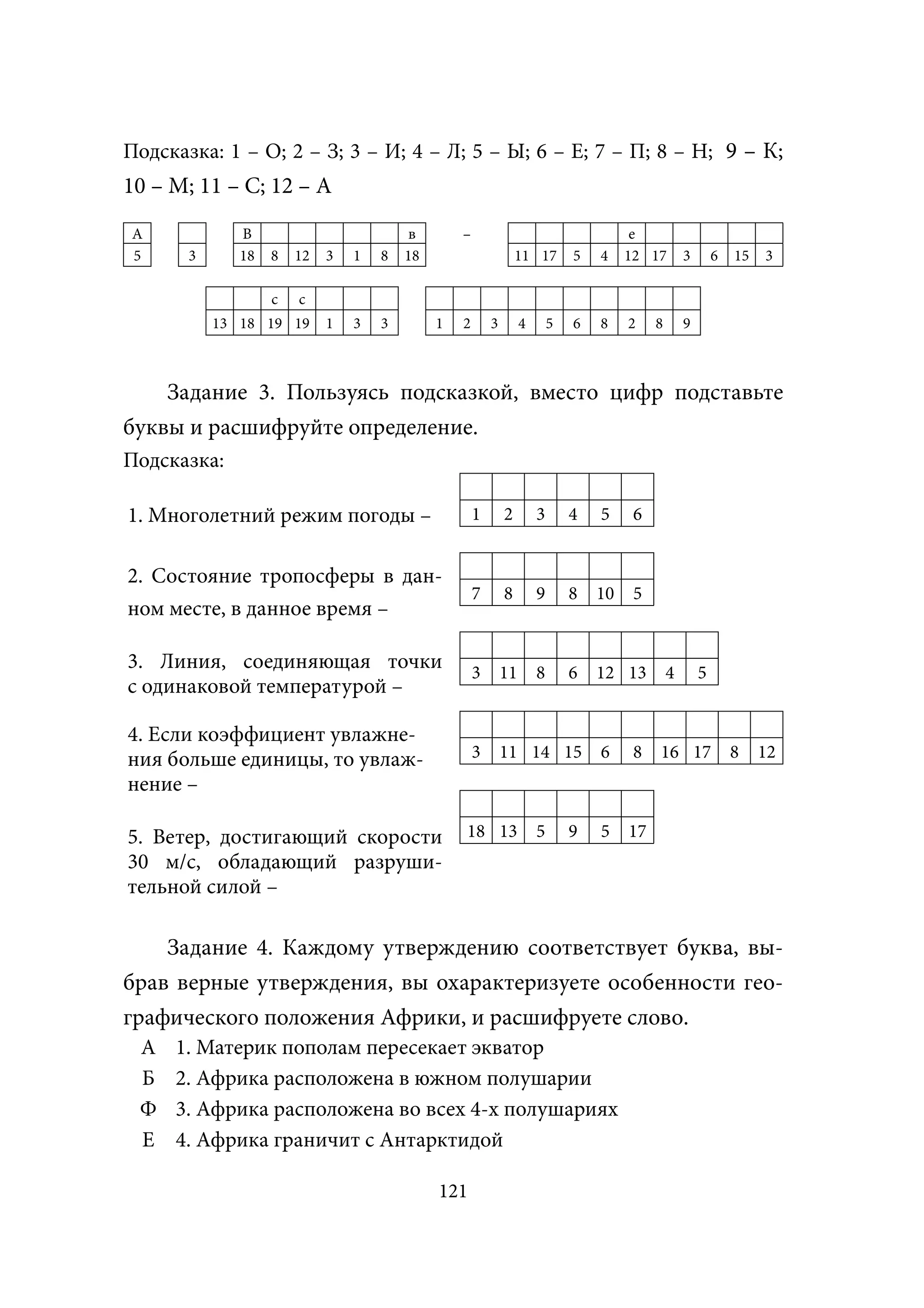 Подсказка: 1 – О; 2 – З; 3 – И; 4 – Л; 5 – Ы; 6 – Е; 7 – П; 8 – Н; 9 – К;
10 – М; 11 – С; 12 – А
А             В                         в        –                                      е
5      3      18   8   12   3   1   8   18                       11 17        5   4    12 17        3       6   15   3

                   с   с
           13 18 19 19      1   3   3        1   2       3        4       5   6   8    2    8       9



    Задание 3. Пользуясь подсказкой, вместо цифр подставьте
буквы и расшифруйте определение.
Подсказка:

1. Многолетний режим погоды –                        1       2        3       4   5     6


2. Состояние тропосферы в дан-
                                                     7       8        9       8   10    5
ном месте, в данное время –

3. Линия, соединяющая точки                          3       11       8       6   12 13         4       5
с одинаковой температурой –

4. Если коэффициент увлажне-
ния больше единицы, то увлаж-                        3       11 14 15             6     8   16 17               8    12
нение –

5. Ветер, достигающий скорости                   18 13                5       9   5    17
30 м/с, обладающий разруши-
тельной силой –

    Задание 4. Каждому утверждению соответствует буква, вы-
брав верные утверждения, вы охарактеризуете особенности гео-
графического положения Африки, и расшифруете слово.
 А   1. Материк пополам пересекает экватор
 Б   2. Африка расположена в южном полушарии
 Ф   3. Африка расположена во всех 4-х полушариях
 Е   4. Африка граничит с Антарктидой

                                             121
 