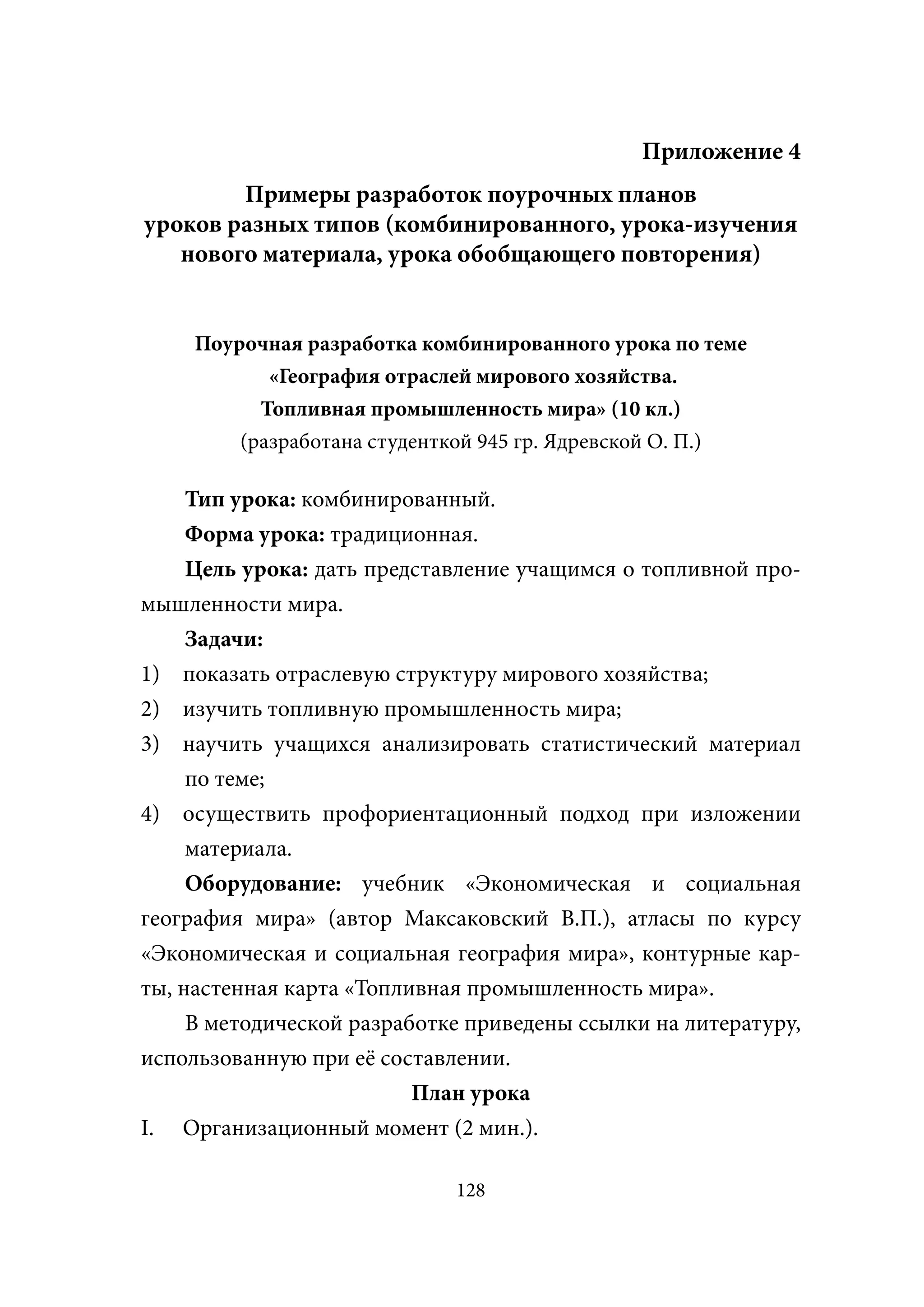 Приложение 4
        Примеры разработок поурочных планов
уроков разных типов (комбинированного, урока-изучения
   нового материала, урока обобщающего повторения)


     Поурочная разработка комбинированного урока по теме
            «География отраслей мирового хозяйства.
           Топливная промышленность мира» (10 кл.)
         (разработана студенткой 945 гр. Ядревской О. П.)

    Тип урока: комбинированный.
     Форма урока: традиционная.
     Цель урока: дать представление учащимся о топливной про-
мышленности мира.
     Задачи:
1) показать отраслевую структуру мирового хозяйства;
2) изучить топливную промышленность мира;
3) научить учащихся анализировать статистический материал
     по теме;
4) осуществить профориентационный подход при изложении
     материала.
     Оборудование: учебник «Экономическая и социальная
география мира» (автор Максаковский В.П.), атласы по курсу
«Экономическая и социальная география мира», контурные кар-
ты, настенная карта «Топливная промышленность мира».
     В методической разработке приведены ссылки на литературу,
использованную при её составлении.
                          План урока
I. Организационный момент (2 мин.).

                             128
 