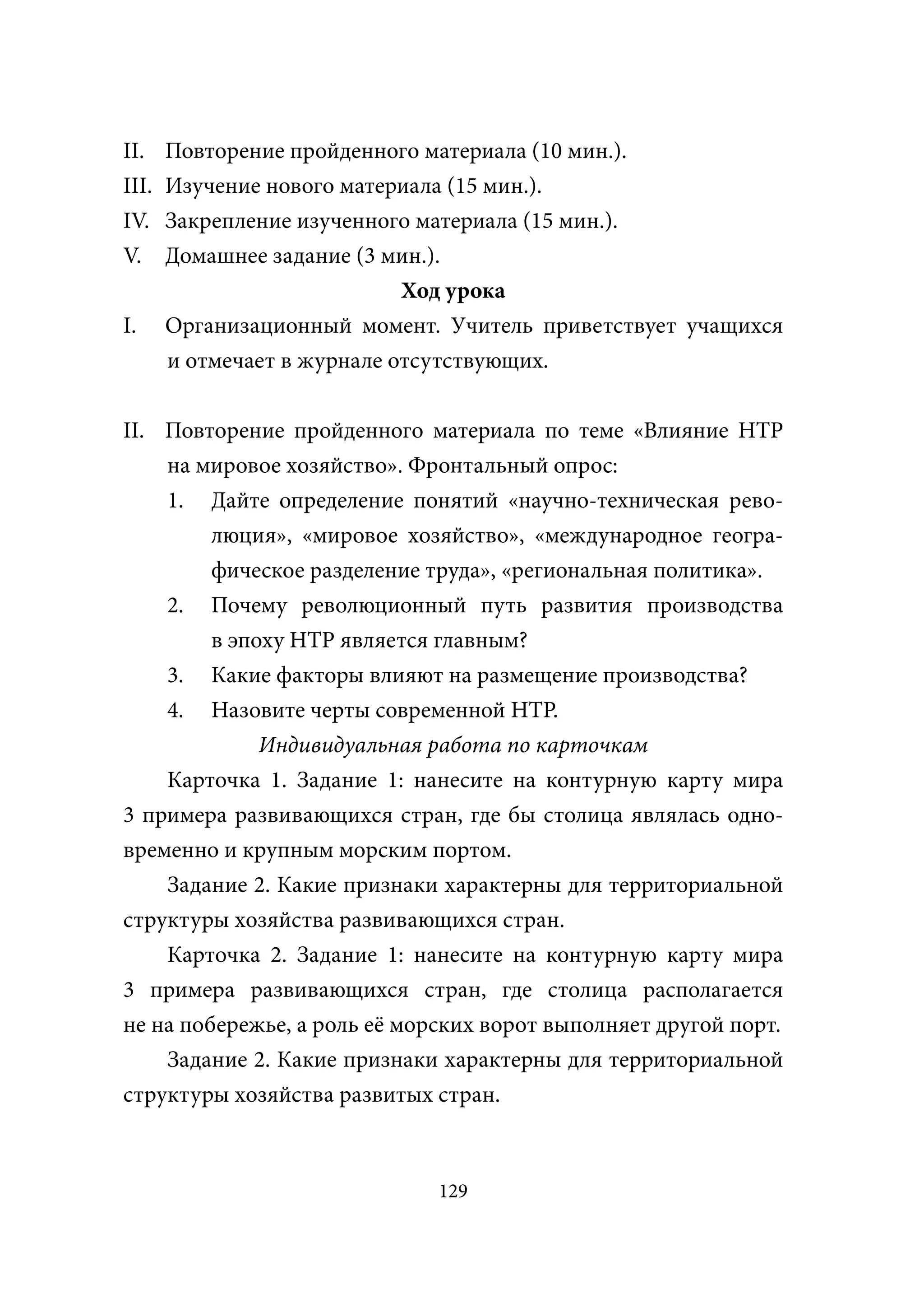 II.    Повторение пройденного материала (10 мин.).
III.   Изучение нового материала (15 мин.).
IV.    Закрепление изученного материала (15 мин.).
V.     Домашнее задание (3 мин.).
                             Ход урока
I.     Организационный момент. Учитель приветствует учащихся
       и отмечает в журнале отсутствующих.


II. Повторение пройденного материала по теме «Влияние НТР
    на мировое хозяйство». Фронтальный опрос:
    1. Дайте определение понятий «научно-техническая рево-
         люция», «мировое хозяйство», «международное геогра-
         фическое разделение труда», «региональная политика».
    2. Почему революционный путь развития производства
         в эпоху НТР является главным?
    3. Какие факторы влияют на размещение производства?
    4. Назовите черты современной НТР.
              Индивидуальная работа по карточкам
    Карточка 1. Задание 1: нанесите на контурную карту мира
3 примера развивающихся стран, где бы столица являлась одно-
временно и крупным морским портом.
    Задание 2. Какие признаки характерны для территориальной
структуры хозяйства развивающихся стран.
    Карточка 2. Задание 1: нанесите на контурную карту мира
3 примера развивающихся стран, где столица располагается
не на побережье, а роль её морских ворот выполняет другой порт.
    Задание 2. Какие признаки характерны для территориальной
структуры хозяйства развитых стран.



                              129
 