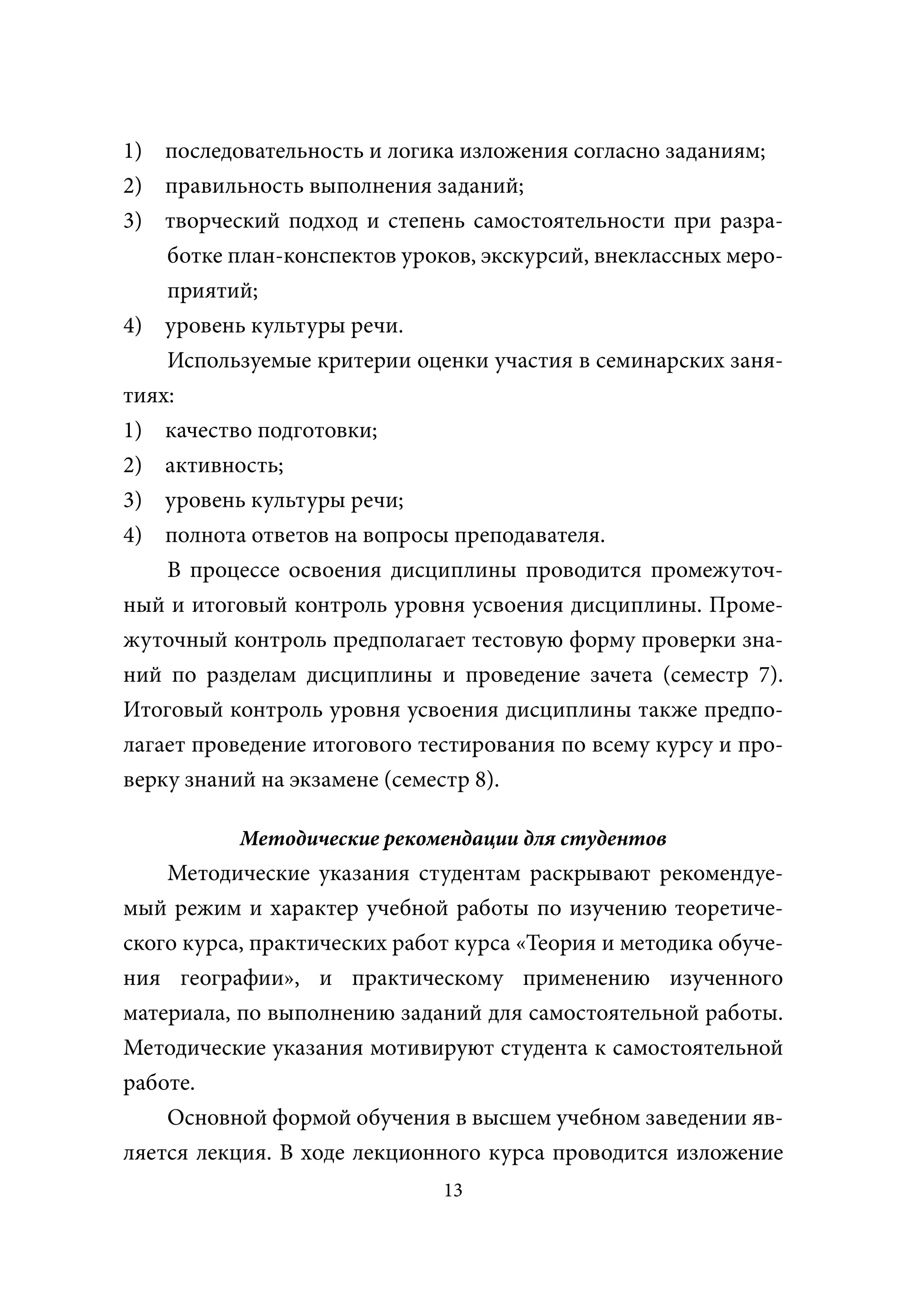 1) последовательность и логика изложения согласно заданиям;
2) правильность выполнения заданий;
3) творческий подход и степень самостоятельности при разра-
    ботке план-конспектов уроков, экскурсий, внеклассных меро-
    приятий;
4) уровень культуры речи.
    Используемые критерии оценки участия в семинарских заня-
тиях:
1) качество подготовки;
2) активность;
3) уровень культуры речи;
4) полнота ответов на вопросы преподавателя.
    В процессе освоения дисциплины проводится промежуточ-
ный и итоговый контроль уровня усвоения дисциплины. Проме-
жуточный контроль предполагает тестовую форму проверки зна-
ний по разделам дисциплины и проведение зачета (семестр 7).
Итоговый контроль уровня усвоения дисциплины также предпо-
лагает проведение итогового тестирования по всему курсу и про-
верку знаний на экзамене (семестр 8).

           Методические рекомендации для студентов
    Методические указания студентам раскрывают рекомендуе-
мый режим и характер учебной работы по изучению теоретиче-
ского курса, практических работ курса «Теория и методика обуче-
ния географии», и практическому применению изученного
материала, по выполнению заданий для самостоятельной работы.
Методические указания мотивируют студента к самостоятельной
работе.
    Основной формой обучения в высшем учебном заведении яв-
ляется лекция. В ходе лекционного курса проводится изложение
                              13
 