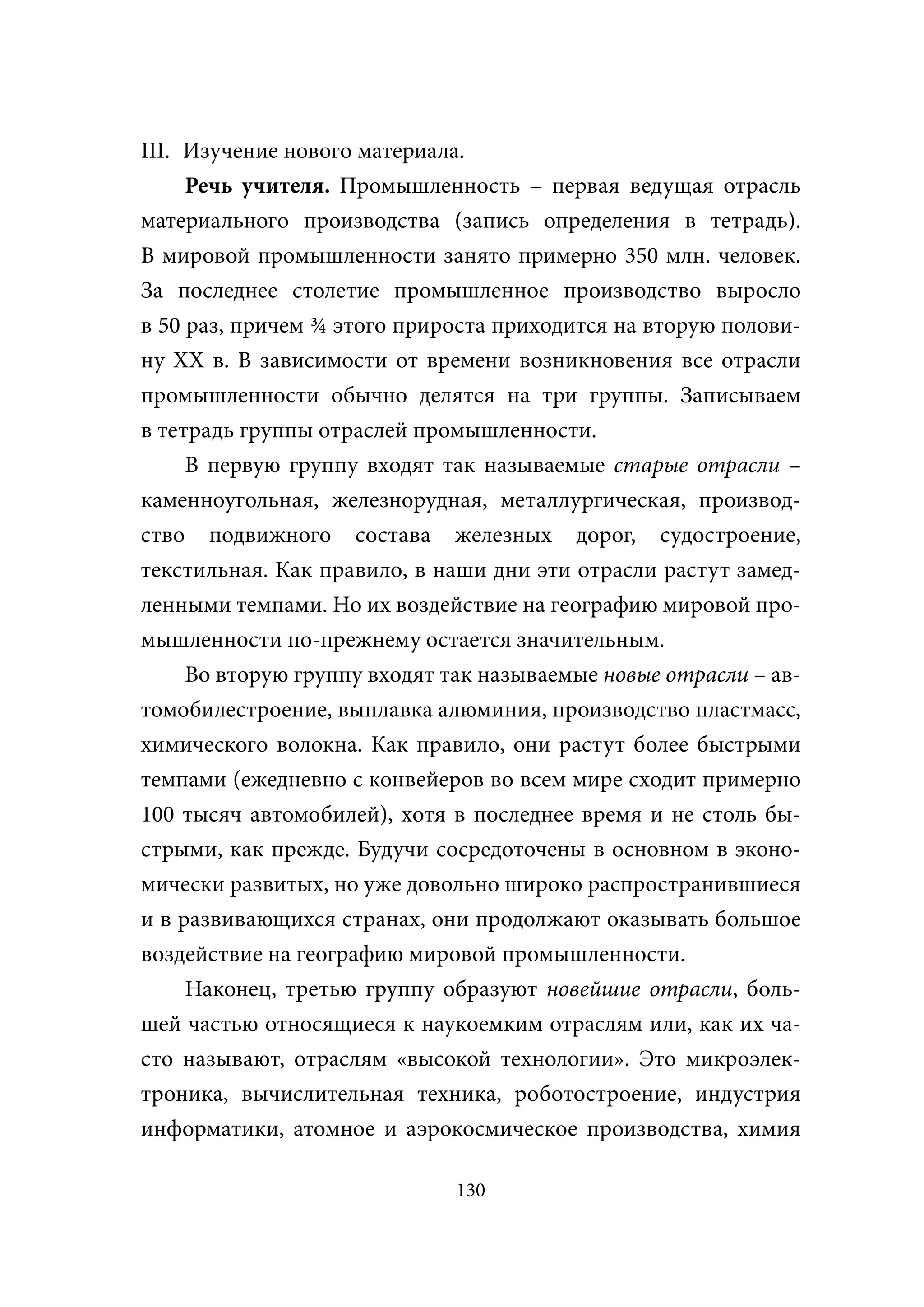 III. Изучение нового материала.
     Речь учителя. Промышленность – первая ведущая отрасль
материального производства (запись определения в тетрадь).
В мировой промышленности занято примерно 350 млн. человек.
За последнее столетие промышленное производство выросло
в 50 раз, причем ¾ этого прироста приходится на вторую полови-
ну XX в. В зависимости от времени возникновения все отрасли
промышленности обычно делятся на три группы. Записываем
в тетрадь группы отраслей промышленности.
     В первую группу входят так называемые старые отрасли –
каменноугольная, железнорудная, металлургическая, производ-
ство подвижного состава железных дорог, судостроение,
текстильная. Как правило, в наши дни эти отрасли растут замед-
ленными темпами. Но их воздействие на географию мировой про-
мышленности по-прежнему остается значительным.
     Во вторую группу входят так называемые новые отрасли – ав-
томобилестроение, выплавка алюминия, производство пластмасс,
химического волокна. Как правило, они растут более быстрыми
темпами (ежедневно с конвейеров во всем мире сходит примерно
100 тысяч автомобилей), хотя в последнее время и не столь бы-
стрыми, как прежде. Будучи сосредоточены в основном в эконо-
мически развитых, но уже довольно широко распространившиеся
и в развивающихся странах, они продолжают оказывать большое
воздействие на географию мировой промышленности.
     Наконец, третью группу образуют новейшие отрасли, боль-
шей частью относящиеся к наукоемким отраслям или, как их ча-
сто называют, отраслям «высокой технологии». Это микроэлек-
троника, вычислительная техника, роботостроение, индустрия
информатики, атомное и аэрокосмическое производства, химия

                              130
 