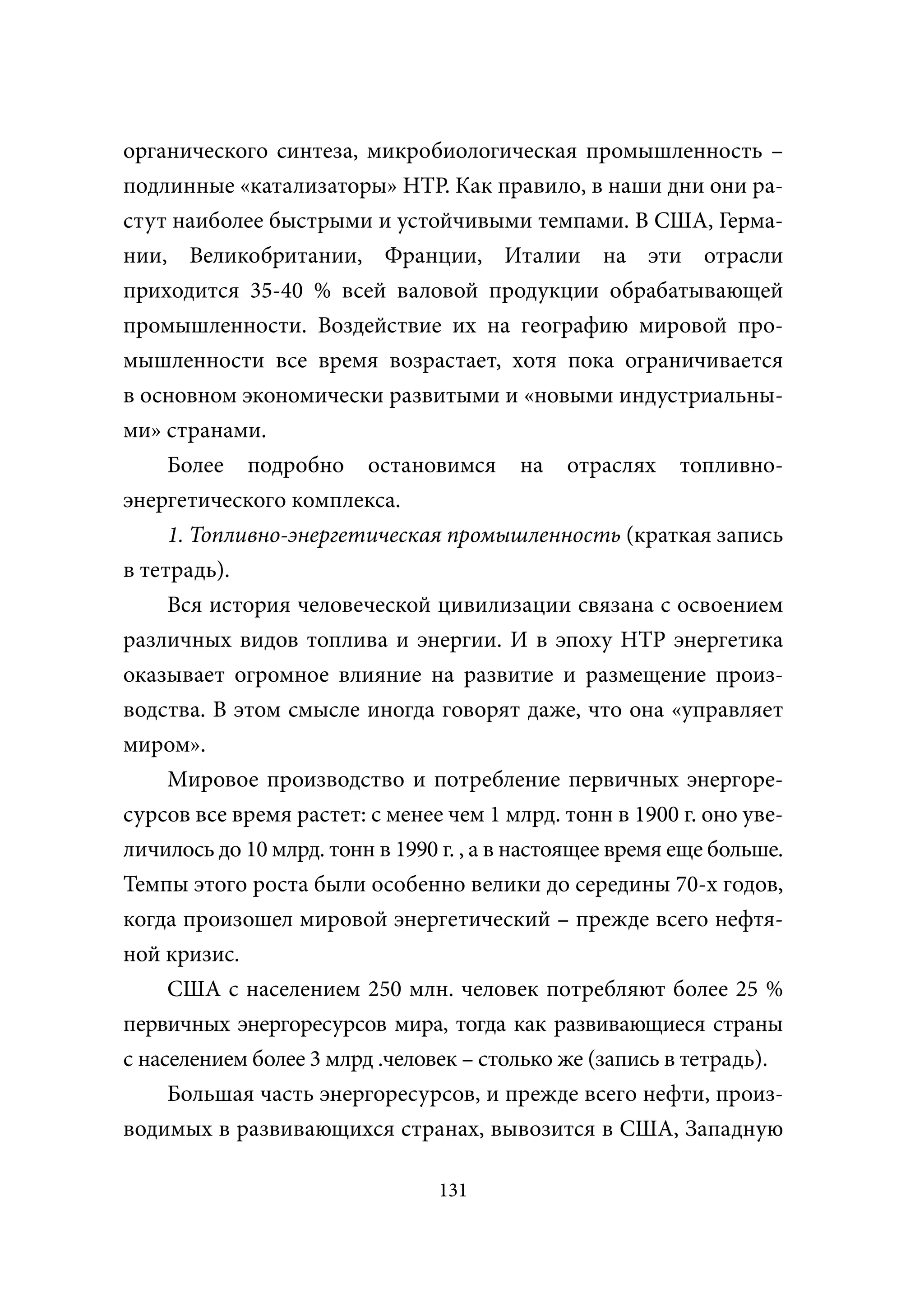 органического синтеза, микробиологическая промышленность –
подлинные «катализаторы» НТР. Как правило, в наши дни они ра-
стут наиболее быстрыми и устойчивыми темпами. В США, Герма-
нии, Великобритании, Франции, Италии на эти отрасли
приходится 35-40 % всей валовой продукции обрабатывающей
промышленности. Воздействие их на географию мировой про-
мышленности все время возрастает, хотя пока ограничивается
в основном экономически развитыми и «новыми индустриальны-
ми» странами.
     Более подробно остановимся на отраслях топливно-
энергетического комплекса.
     1. Топливно-энергетическая промышленность (краткая запись
в тетрадь).
     Вся история человеческой цивилизации связана с освоением
различных видов топлива и энергии. И в эпоху НТР энергетика
оказывает огромное влияние на развитие и размещение произ-
водства. В этом смысле иногда говорят даже, что она «управляет
миром».
     Мировое производство и потребление первичных энергоре-
сурсов все время растет: с менее чем 1 млрд. тонн в 1900 г. оно уве-
личилось до 10 млрд. тонн в 1990 г. , а в настоящее время еще больше.
Темпы этого роста были особенно велики до середины 70-х годов,
когда произошел мировой энергетический – прежде всего нефтя-
ной кризис.
     США с населением 250 млн. человек потребляют более 25 %
первичных энергоресурсов мира, тогда как развивающиеся страны
с населением более 3 млрд .человек – столько же (запись в тетрадь).
     Большая часть энергоресурсов, и прежде всего нефти, произ-
водимых в развивающихся странах, вывозится в США, Западную

                                131
 