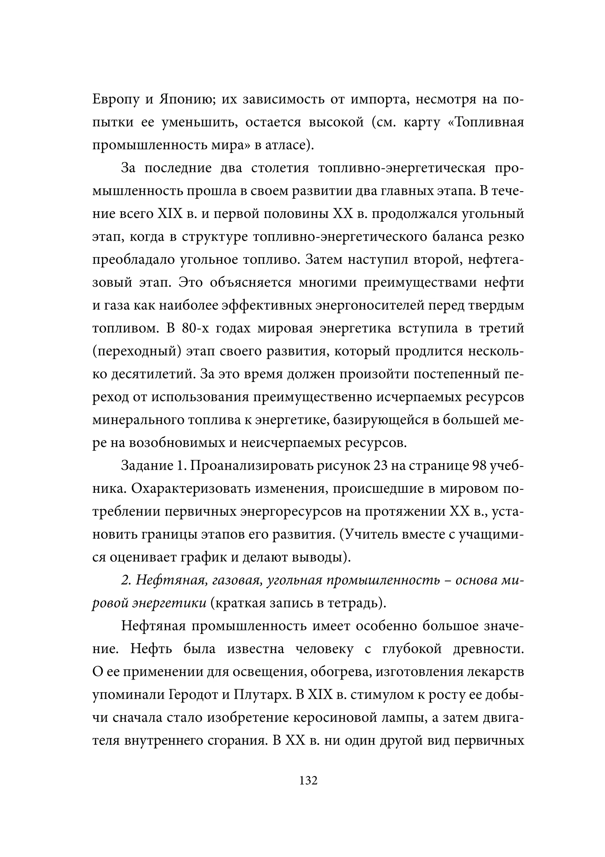 Европу и Японию; их зависимость от импорта, несмотря на по-
пытки ее уменьшить, остается высокой (см. карту «Топливная
промышленность мира» в атласе).
     За последние два столетия топливно-энергетическая про-
мышленность прошла в своем развитии два главных этапа. В тече-
ние всего XIX в. и первой половины XX в. продолжался угольный
этап, когда в структуре топливно-энергетического баланса резко
преобладало угольное топливо. Затем наступил второй, нефтега-
зовый этап. Это объясняется многими преимуществами нефти
и газа как наиболее эффективных энергоносителей перед твердым
топливом. В 80-х годах мировая энергетика вступила в третий
(переходный) этап своего развития, который продлится несколь-
ко десятилетий. За это время должен произойти постепенный пе-
реход от использования преимущественно исчерпаемых ресурсов
минерального топлива к энергетике, базирующейся в большей ме-
ре на возобновимых и неисчерпаемых ресурсов.
     Задание 1. Проанализировать рисунок 23 на странице 98 учеб-
ника. Охарактеризовать изменения, происшедшие в мировом по-
треблении первичных энергоресурсов на протяжении XX в., уста-
новить границы этапов его развития. (Учитель вместе с учащими-
ся оценивает график и делают выводы).
     2. Нефтяная, газовая, угольная промышленность – основа ми-
ровой энергетики (краткая запись в тетрадь).
     Нефтяная промышленность имеет особенно большое значе-
ние. Нефть была известна человеку с глубокой древности.
О ее применении для освещения, обогрева, изготовления лекарств
упоминали Геродот и Плутарх. В XIX в. стимулом к росту ее добы-
чи сначала стало изобретение керосиновой лампы, а затем двига-
теля внутреннего сгорания. В XX в. ни один другой вид первичных

                              132
 
