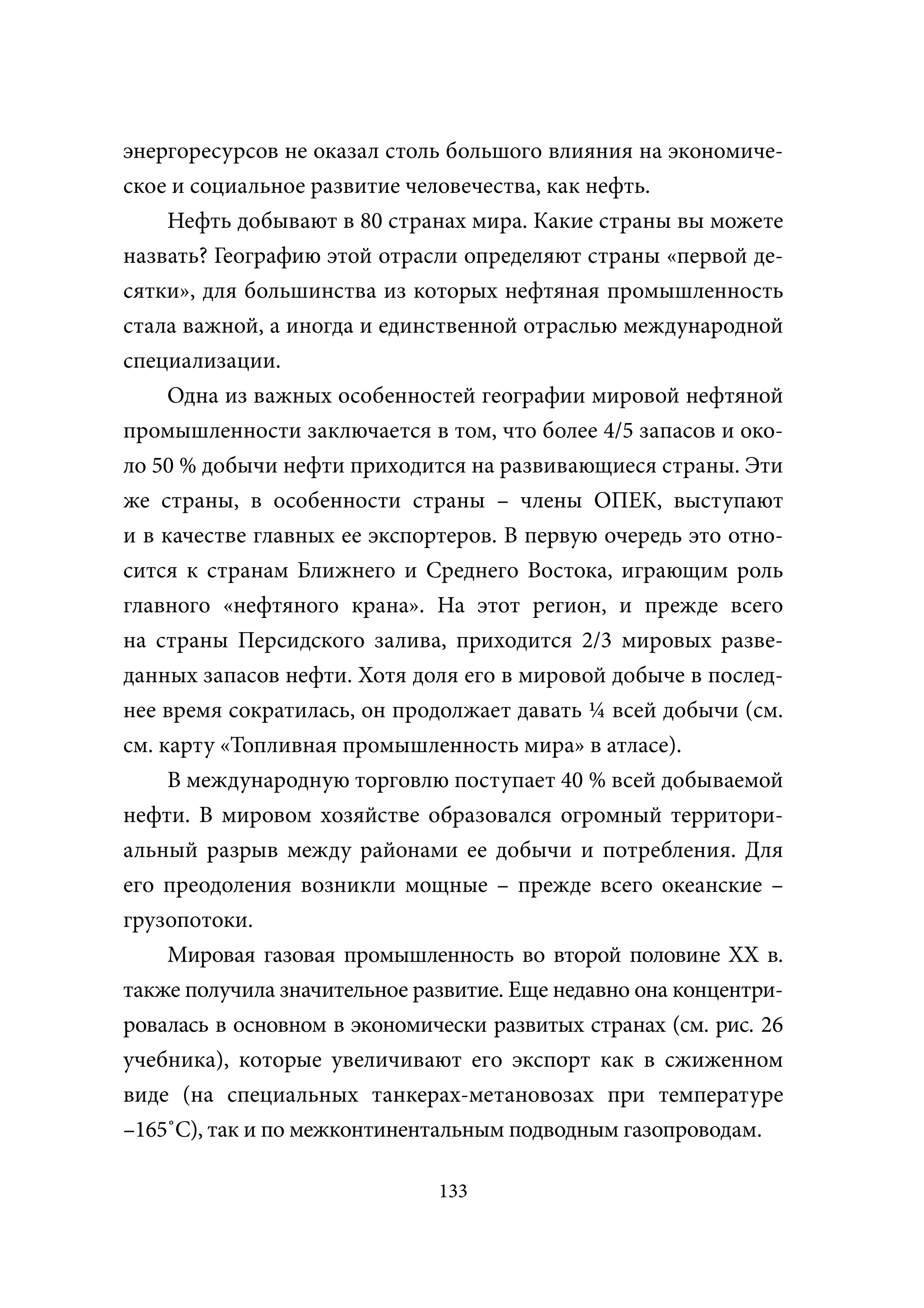 энергоресурсов не оказал столь большого влияния на экономиче-
ское и социальное развитие человечества, как нефть.
     Нефть добывают в 80 странах мира. Какие страны вы можете
назвать? Географию этой отрасли определяют страны «первой де-
сятки», для большинства из которых нефтяная промышленность
стала важной, а иногда и единственной отраслью международной
специализации.
     Одна из важных особенностей географии мировой нефтяной
промышленности заключается в том, что более 4/5 запасов и око-
ло 50 % добычи нефти приходится на развивающиеся страны. Эти
же страны, в особенности страны – члены ОПЕК, выступают
и в качестве главных ее экспортеров. В первую очередь это отно-
сится к странам Ближнего и Среднего Востока, играющим роль
главного «нефтяного крана». На этот регион, и прежде всего
на страны Персидского залива, приходится 2/3 мировых разве-
данных запасов нефти. Хотя доля его в мировой добыче в послед-
нее время сократилась, он продолжает давать ¼ всей добычи (см.
см. карту «Топливная промышленность мира» в атласе).
     В международную торговлю поступает 40 % всей добываемой
нефти. В мировом хозяйстве образовался огромный территори-
альный разрыв между районами ее добычи и потребления. Для
его преодоления возникли мощные – прежде всего океанские –
грузопотоки.
     Мировая газовая промышленность во второй половине XX в.
также получила значительное развитие. Еще недавно она концентри-
ровалась в основном в экономически развитых странах (см. рис. 26
учебника), которые увеличивают его экспорт как в сжиженном
виде (на специальных танкерах-метановозах при температуре
–165˚С), так и по межконтинентальным подводным газопроводам.

                              133
 