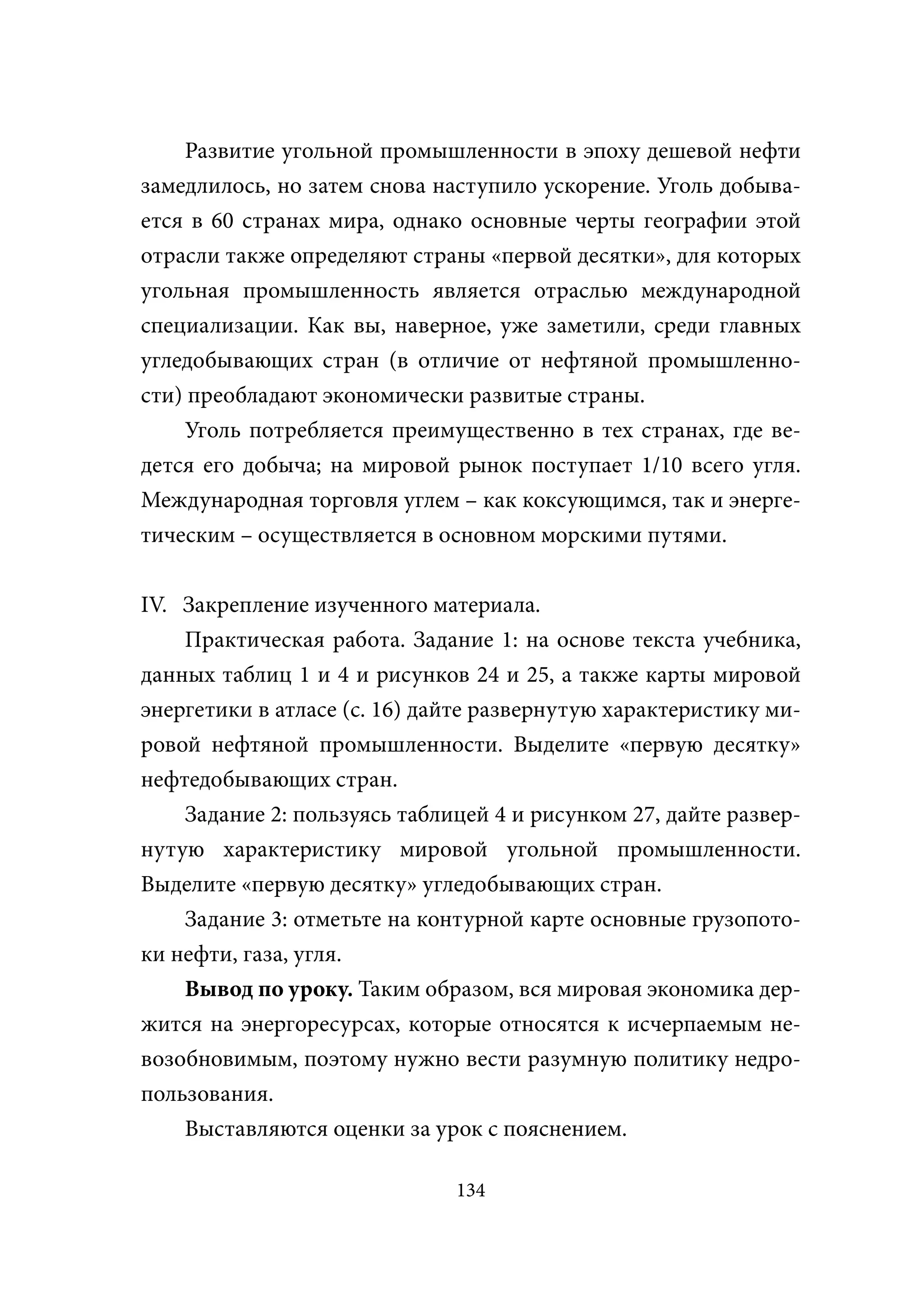 Развитие угольной промышленности в эпоху дешевой нефти
замедлилось, но затем снова наступило ускорение. Уголь добыва-
ется в 60 странах мира, однако основные черты географии этой
отрасли также определяют страны «первой десятки», для которых
угольная промышленность является отраслью международной
специализации. Как вы, наверное, уже заметили, среди главных
угледобывающих стран (в отличие от нефтяной промышленно-
сти) преобладают экономически развитые страны.
    Уголь потребляется преимущественно в тех странах, где ве-
дется его добыча; на мировой рынок поступает 1/10 всего угля.
Международная торговля углем – как коксующимся, так и энерге-
тическим – осуществляется в основном морскими путями.


IV. Закрепление изученного материала.
    Практическая работа. Задание 1: на основе текста учебника,
данных таблиц 1 и 4 и рисунков 24 и 25, а также карты мировой
энергетики в атласе (с. 16) дайте развернутую характеристику ми-
ровой нефтяной промышленности. Выделите «первую десятку»
нефтедобывающих стран.
    Задание 2: пользуясь таблицей 4 и рисунком 27, дайте развер-
нутую характеристику мировой угольной промышленности.
Выделите «первую десятку» угледобывающих стран.
    Задание 3: отметьте на контурной карте основные грузопото-
ки нефти, газа, угля.
    Вывод по уроку. Таким образом, вся мировая экономика дер-
жится на энергоресурсах, которые относятся к исчерпаемым не-
возобновимым, поэтому нужно вести разумную политику недро-
пользования.
    Выставляются оценки за урок с пояснением.

                              134
 