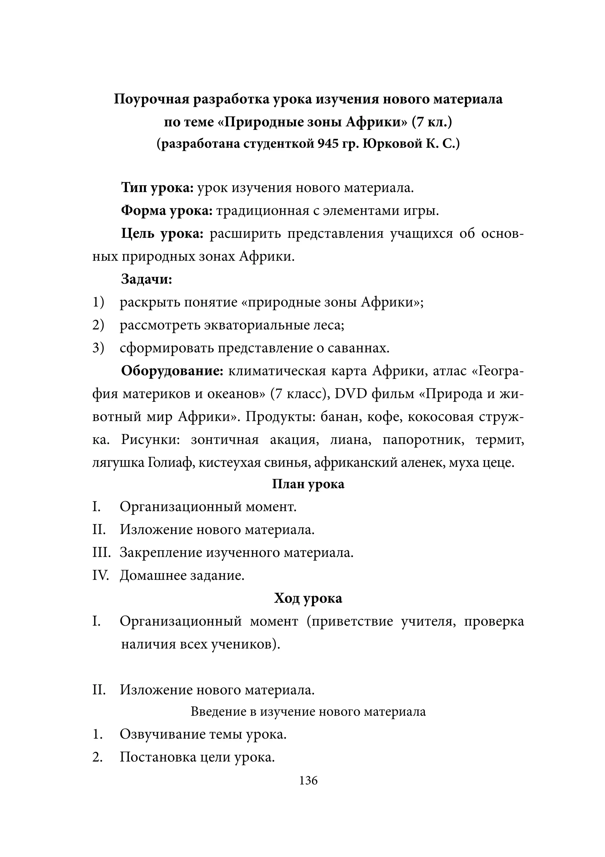 Поурочная разработка урока изучения нового материала
             по теме «Природные зоны Африки» (7 кл.)
            (разработана студенткой 945 гр. Юрковой К. С.)


    Тип урока: урок изучения нового материала.
    Форма урока: традиционная с элементами игры.
    Цель урока: расширить представления учащихся об основ-
ных природных зонах Африки.
    Задачи:
1) раскрыть понятие «природные зоны Африки»;
2) рассмотреть экваториальные леса;
3) сформировать представление о саваннах.
    Оборудование: климатическая карта Африки, атлас «Геогра-
фия материков и океанов» (7 класс), DVD фильм «Природа и жи-
вотный мир Африки». Продукты: банан, кофе, кокосовая струж-
ка. Рисунки: зонтичная акация, лиана, папоротник, термит,
лягушка Голиаф, кистеухая свинья, африканский аленек, муха цеце.
                             План урока
I.     Организационный момент.
II.    Изложение нового материала.
III.   Закрепление изученного материала.
IV.    Домашнее задание.
                            Ход урока
I.     Организационный момент (приветствие учителя, проверка
       наличия всех учеников).


II. Изложение нового материала.
                 Введение в изучение нового материала
1.     Озвучивание темы урока.
2.     Постановка цели урока.
                                 136
 