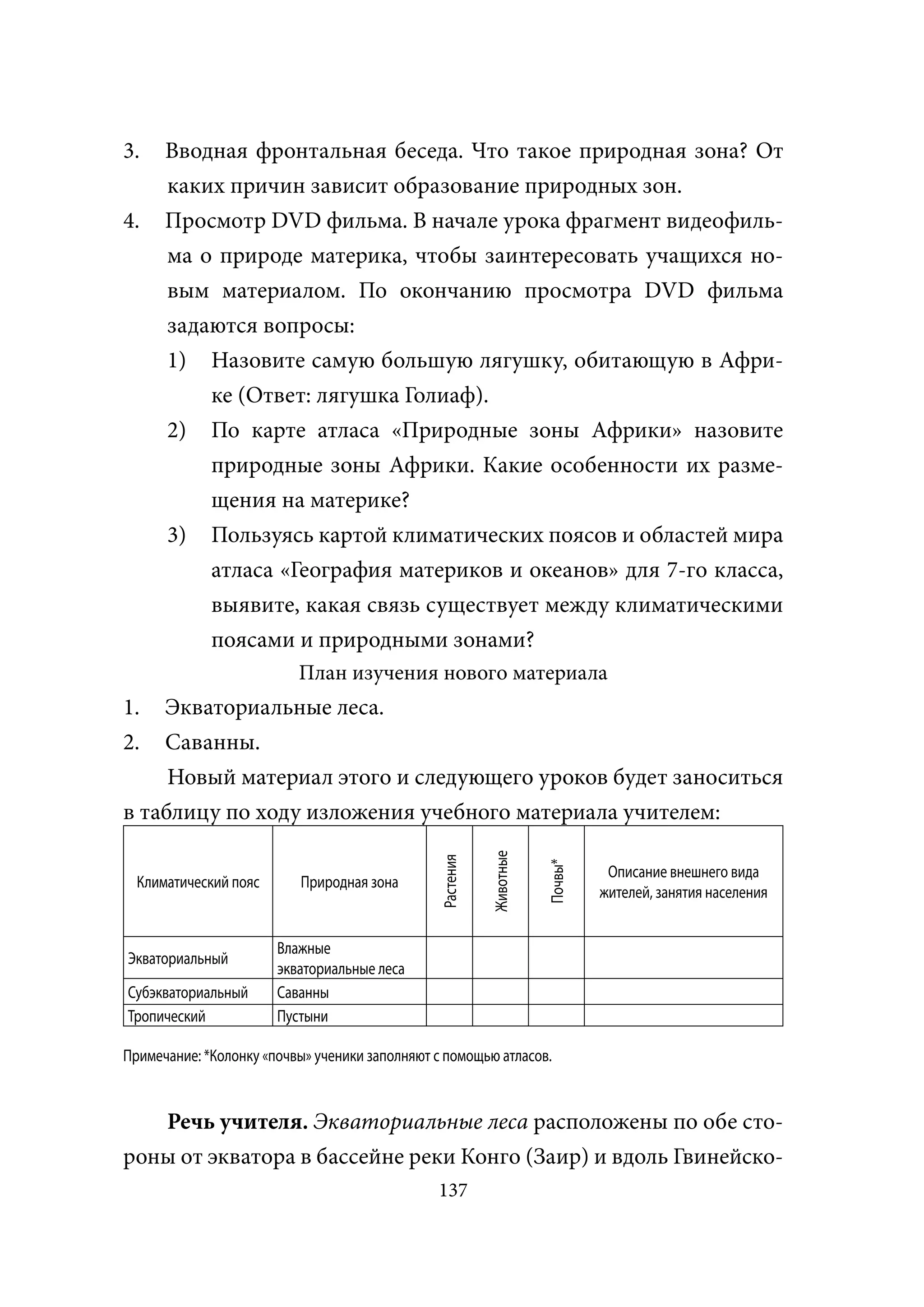 3.    Вводная фронтальная беседа. Что такое природная зона? От
      каких причин зависит образование природных зон.
4.    Просмотр DVD фильма. В начале урока фрагмент видеофиль-
      ма о природе материка, чтобы заинтересовать учащихся но-
      вым материалом. По окончанию просмотра DVD фильма
      задаются вопросы:
      1) Назовите самую большую лягушку, обитающую в Афри-
          ке (Ответ: лягушка Голиаф).
      2) По карте атласа «Природные зоны Африки» назовите
          природные зоны Африки. Какие особенности их разме-
          щения на материке?
      3) Пользуясь картой климатических поясов и областей мира
          атласа «География материков и океанов» для 7-го класса,
          выявите, какая связь существует между климатическими
          поясами и природными зонами?
                          План изучения нового материала
1.  Экваториальные леса.
2.  Саванны.
     Новый материал этого и следующего уроков будет заноситься
в таблицу по ходу изложения учебного материала учителем:
                                                           Животные
                                                Растения




                                                                      Почвы*




                                                                                Описание внешнего вида
  Климатический пояс      Природная зона
                                                                               жителей, занятия населения


                       Влажные
Экваториальный
                       экваториальные леса
Субэкваториальный      Саванны
Тропический            Пустыни

Примечание: *Колонку «почвы» ученики заполняют с помощью атласов.


   Речь учителя. Экваториальные леса расположены по обе сто-
роны от экватора в бассейне реки Конго (Заир) и вдоль Гвинейско-
                                               137
 