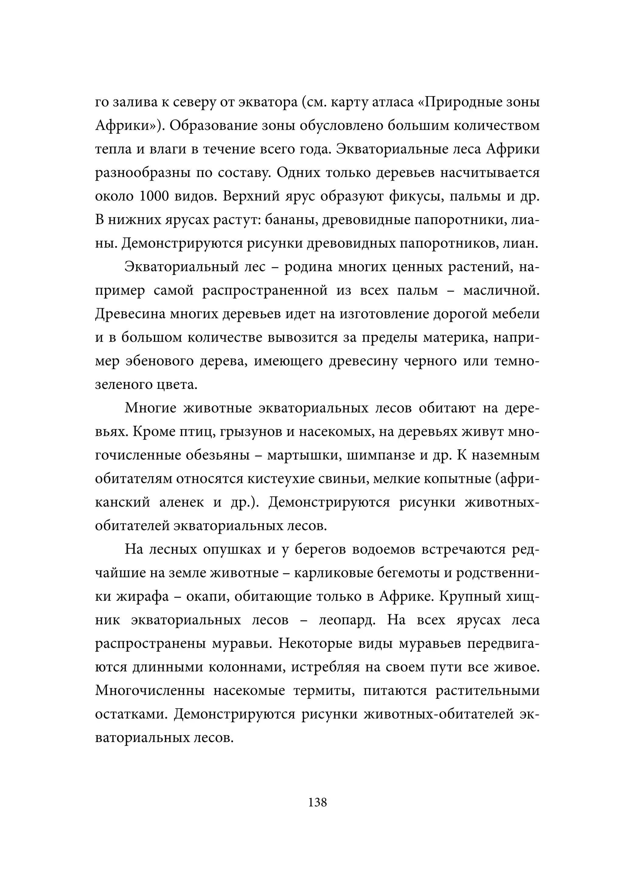 го залива к северу от экватора (см. карту атласа «Природные зоны
Африки»). Образование зоны обусловлено большим количеством
тепла и влаги в течение всего года. Экваториальные леса Африки
разнообразны по составу. Одних только деревьев насчитывается
около 1000 видов. Верхний ярус образуют фикусы, пальмы и др.
В нижних ярусах растут: бананы, древовидные папоротники, лиа-
ны. Демонстрируются рисунки древовидных папоротников, лиан.
     Экваториальный лес – родина многих ценных растений, на-
пример самой распространенной из всех пальм – масличной.
Древесина многих деревьев идет на изготовление дорогой мебели
и в большом количестве вывозится за пределы материка, напри-
мер эбенового дерева, имеющего древесину черного или темно-
зеленого цвета.
     Многие животные экваториальных лесов обитают на дере-
вьях. Кроме птиц, грызунов и насекомых, на деревьях живут мно-
гочисленные обезьяны – мартышки, шимпанзе и др. К наземным
обитателям относятся кистеухие свиньи, мелкие копытные (афри-
канский аленек и др.). Демонстрируются рисунки животных-
обитателей экваториальных лесов.
     На лесных опушках и у берегов водоемов встречаются ред-
чайшие на земле животные – карликовые бегемоты и родственни-
ки жирафа – окапи, обитающие только в Африке. Крупный хищ-
ник экваториальных лесов – леопард. На всех ярусах леса
распространены муравьи. Некоторые виды муравьев передвига-
ются длинными колоннами, истребляя на своем пути все живое.
Многочисленны насекомые термиты, питаются растительными
остатками. Демонстрируются рисунки животных-обитателей эк-
ваториальных лесов.



                              138
 