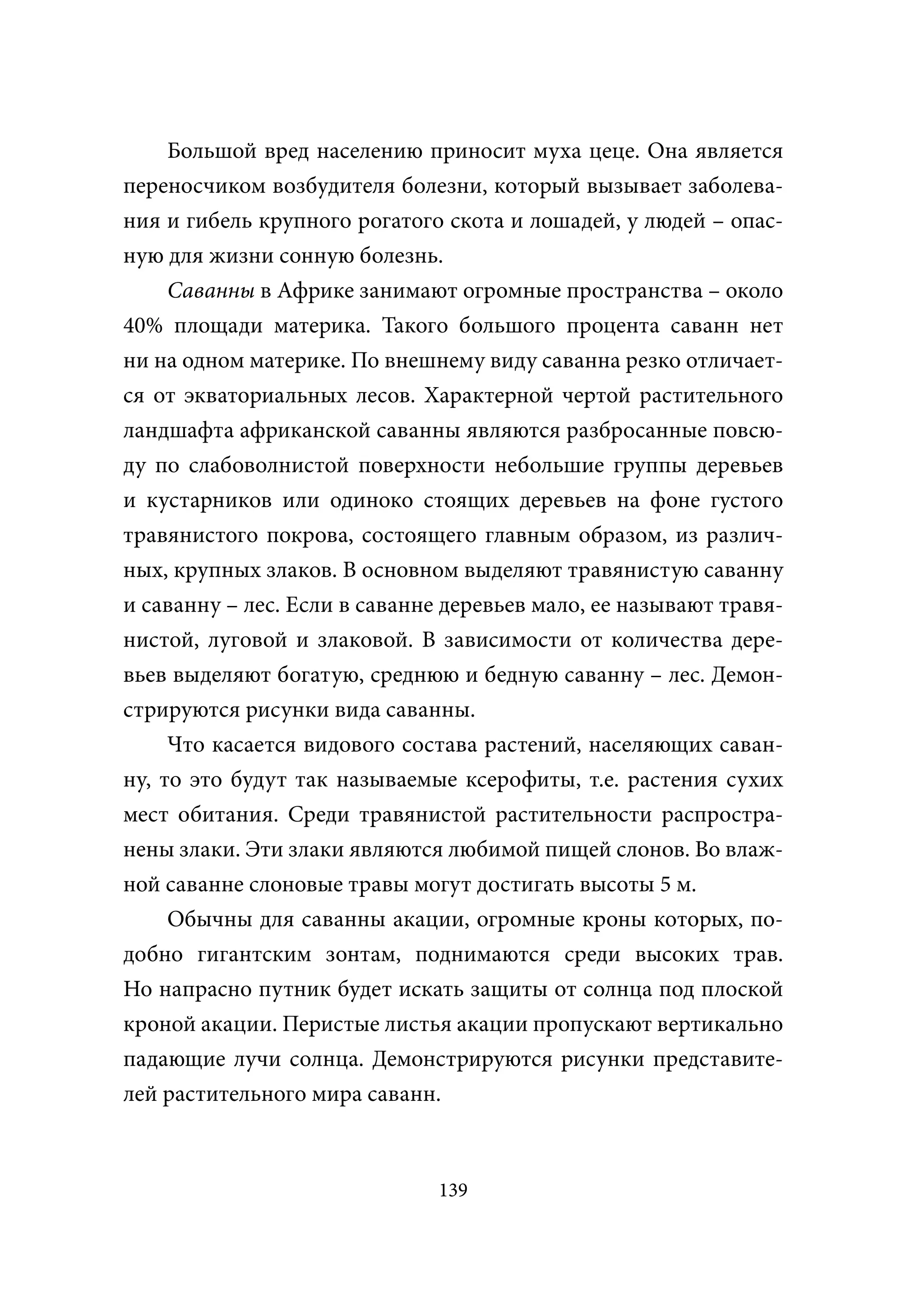Большой вред населению приносит муха цеце. Она является
переносчиком возбудителя болезни, который вызывает заболева-
ния и гибель крупного рогатого скота и лошадей, у людей – опас-
ную для жизни сонную болезнь.
     Саванны в Африке занимают огромные пространства – около
40% площади материка. Такого большого процента саванн нет
ни на одном материке. По внешнему виду саванна резко отличает-
ся от экваториальных лесов. Характерной чертой растительного
ландшафта африканской саванны являются разбросанные повсю-
ду по слабоволнистой поверхности небольшие группы деревьев
и кустарников или одиноко стоящих деревьев на фоне густого
травянистого покрова, состоящего главным образом, из различ-
ных, крупных злаков. В основном выделяют травянистую саванну
и саванну – лес. Если в саванне деревьев мало, ее называют травя-
нистой, луговой и злаковой. В зависимости от количества дере-
вьев выделяют богатую, среднюю и бедную саванну – лес. Демон-
стрируются рисунки вида саванны.
     Что касается видового состава растений, населяющих саван-
ну, то это будут так называемые ксерофиты, т.е. растения сухих
мест обитания. Среди травянистой растительности распростра-
нены злаки. Эти злаки являются любимой пищей слонов. Во влаж-
ной саванне слоновые травы могут достигать высоты 5 м.
     Обычны для саванны акации, огромные кроны которых, по-
добно гигантским зонтам, поднимаются среди высоких трав.
Но напрасно путник будет искать защиты от солнца под плоской
кроной акации. Перистые листья акации пропускают вертикально
падающие лучи солнца. Демонстрируются рисунки представите-
лей растительного мира саванн.



                               139
 