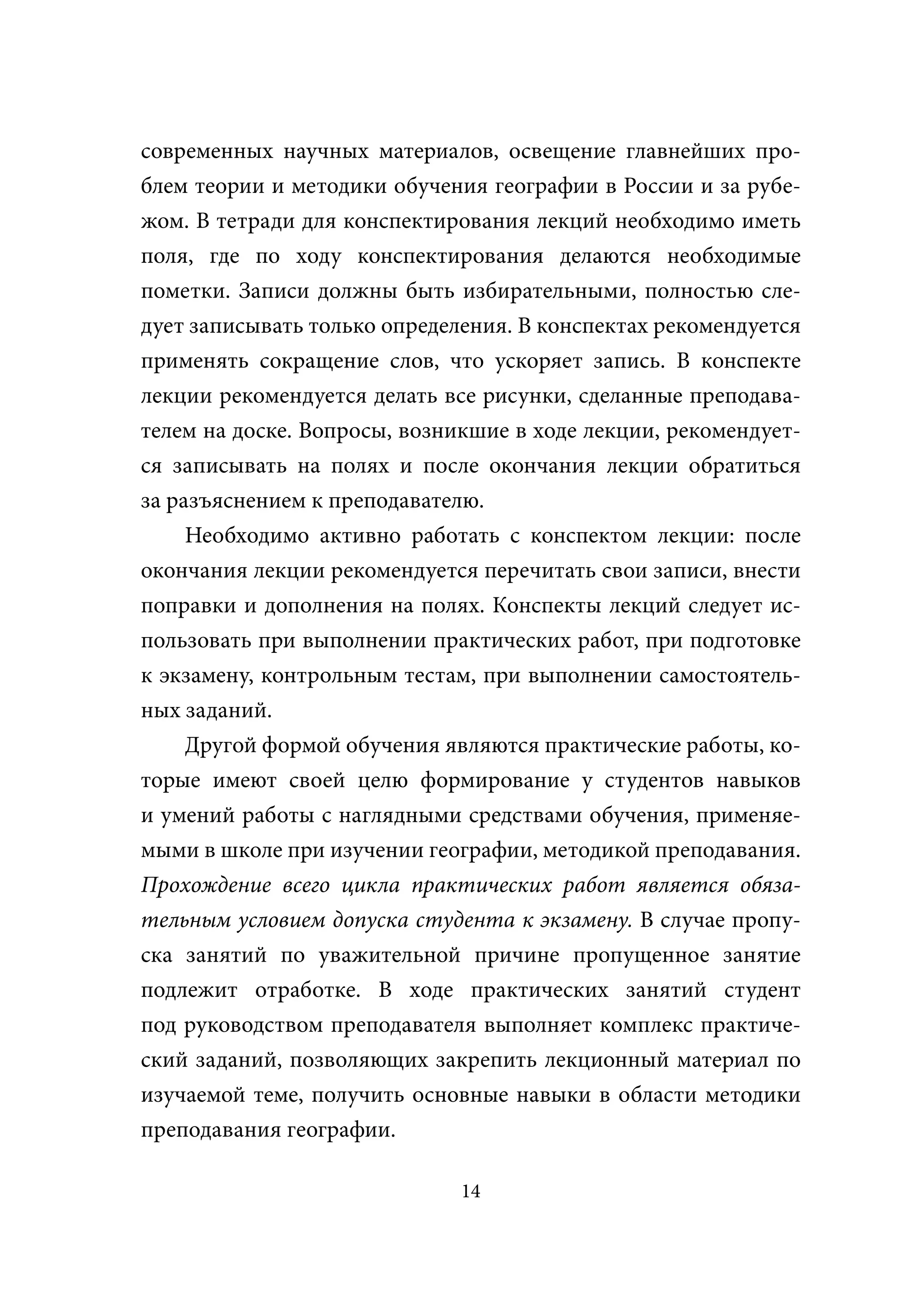 современных научных материалов, освещение главнейших про-
блем теории и методики обучения географии в России и за рубе-
жом. В тетради для конспектирования лекций необходимо иметь
поля, где по ходу конспектирования делаются необходимые
пометки. Записи должны быть избирательными, полностью сле-
дует записывать только определения. В конспектах рекомендуется
применять сокращение слов, что ускоряет запись. В конспекте
лекции рекомендуется делать все рисунки, сделанные преподава-
телем на доске. Вопросы, возникшие в ходе лекции, рекомендует-
ся записывать на полях и после окончания лекции обратиться
за разъяснением к преподавателю.
     Необходимо активно работать с конспектом лекции: после
окончания лекции рекомендуется перечитать свои записи, внести
поправки и дополнения на полях. Конспекты лекций следует ис-
пользовать при выполнении практических работ, при подготовке
к экзамену, контрольным тестам, при выполнении самостоятель-
ных заданий.
     Другой формой обучения являются практические работы, ко-
торые имеют своей целю формирование у студентов навыков
и умений работы с наглядными средствами обучения, применяе-
мыми в школе при изучении географии, методикой преподавания.
Прохождение всего цикла практических работ является обяза-
тельным условием допуска студента к экзамену. В случае пропу-
ска занятий по уважительной причине пропущенное занятие
подлежит отработке. В ходе практических занятий студент
под руководством преподавателя выполняет комплекс практиче-
ский заданий, позволяющих закрепить лекционный материал по
изучаемой теме, получить основные навыки в области методики
преподавания географии.

                              14
 