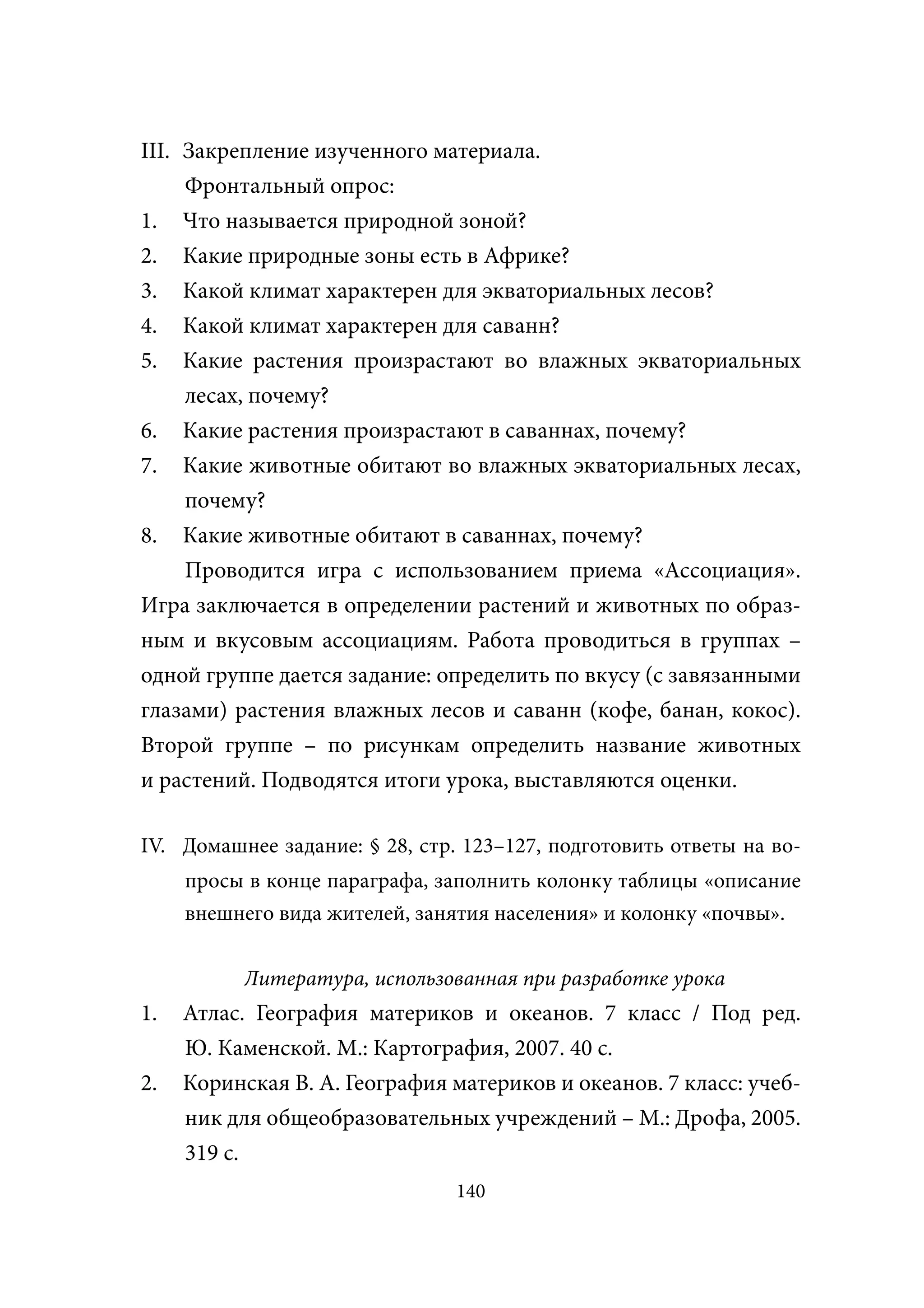 III. Закрепление изученного материала.
     Фронтальный опрос:
1. Что называется природной зоной?
2. Какие природные зоны есть в Африке?
3. Какой климат характерен для экваториальных лесов?
4. Какой климат характерен для саванн?
5. Какие растения произрастают во влажных экваториальных
     лесах, почему?
6. Какие растения произрастают в саваннах, почему?
7. Какие животные обитают во влажных экваториальных лесах,
     почему?
8. Какие животные обитают в саваннах, почему?
     Проводится игра с использованием приема «Ассоциация».
Игра заключается в определении растений и животных по образ-
ным и вкусовым ассоциациям. Работа проводиться в группах –
одной группе дается задание: определить по вкусу (с завязанными
глазами) растения влажных лесов и саванн (кофе, банан, кокос).
Второй группе – по рисункам определить название животных
и растений. Подводятся итоги урока, выставляются оценки.

IV. Домашнее задание: § 28, стр. 123–127, подготовить ответы на во-
     просы в конце параграфа, заполнить колонку таблицы «описание
     внешнего вида жителей, занятия населения» и колонку «почвы».

           Литература, использованная при разработке урока
1.   Атлас. География материков и океанов. 7 класс / Под ред.
     Ю. Каменской. М.: Картография, 2007. 40 с.
2.   Коринская В. А. География материков и океанов. 7 класс: учеб-
     ник для общеобразовательных учреждений – М.: Дрофа, 2005.
     319 с.
                                140
 
