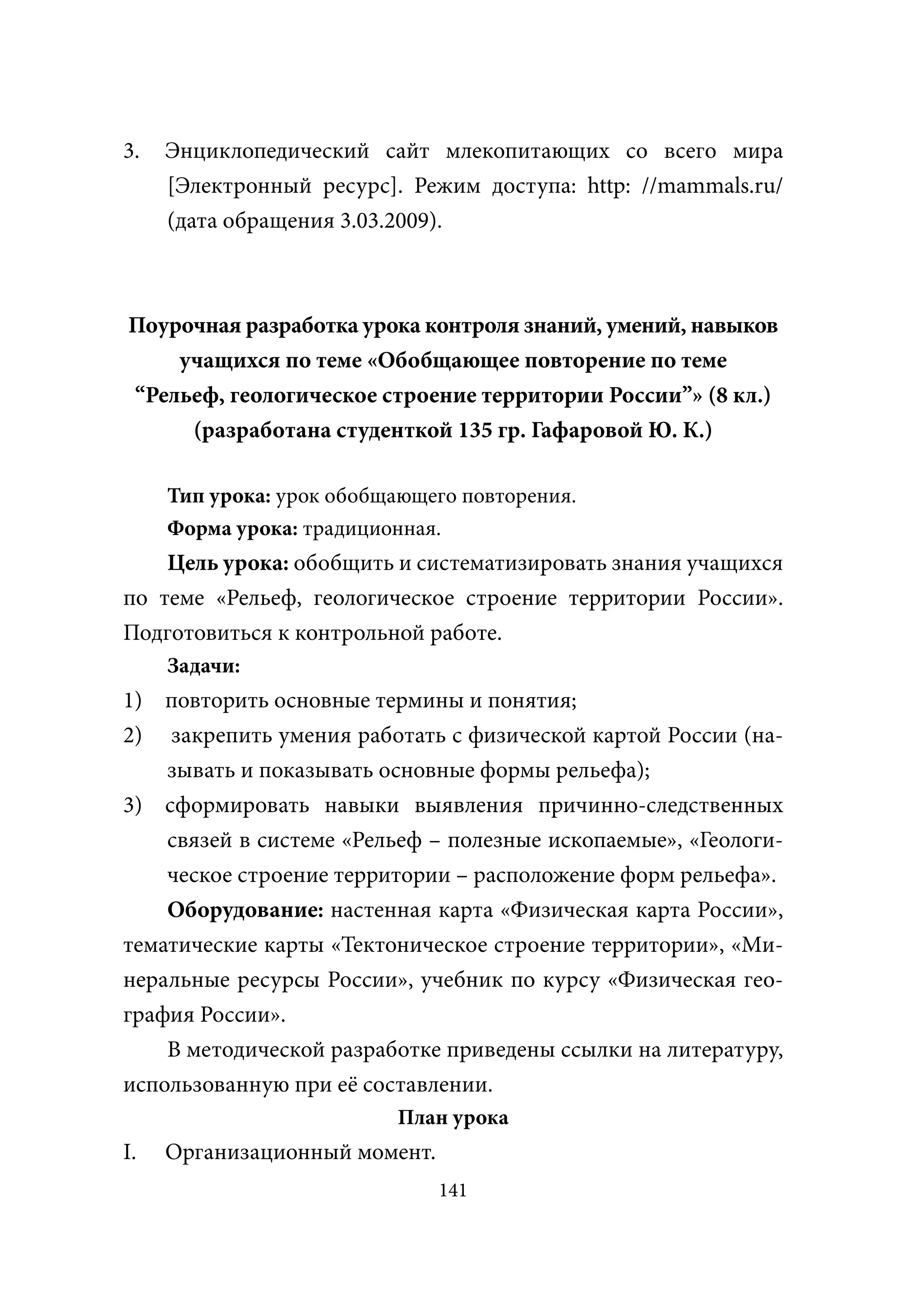 3.   Энциклопедический сайт млекопитающих со всего мира
     [Электронный ресурс]. Режим доступа: http: //mammals.ru/
     (дата обращения 3.03.2009).



Поурочная разработка урока контроля знаний, умений, навыков
    учащихся по теме «Обобщающее повторение по теме
“Рельеф, геологическое строение территории России”» (8 кл.)
     (разработана студенткой 135 гр. Гафаровой Ю. К.)

     Тип урока: урок обобщающего повторения.
     Форма урока: традиционная.
    Цель урока: обобщить и систематизировать знания учащихся
по теме «Рельеф, геологическое строение территории России».
Подготовиться к контрольной работе.
     Задачи:
1) повторить основные термины и понятия;
2) закрепить умения работать с физической картой России (на-
    зывать и показывать основные формы рельефа);
3) сформировать навыки выявления причинно-следственных
    связей в системе «Рельеф – полезные ископаемые», «Геологи-
    ческое строение территории – расположение форм рельефа».
    Оборудование: настенная карта «Физическая карта России»,
тематические карты «Тектоническое строение территории», «Ми-
неральные ресурсы России», учебник по курсу «Физическая гео-
графия России».
    В методической разработке приведены ссылки на литературу,
использованную при её составлении.
                          План урока
I.   Организационный момент.
                               141
 