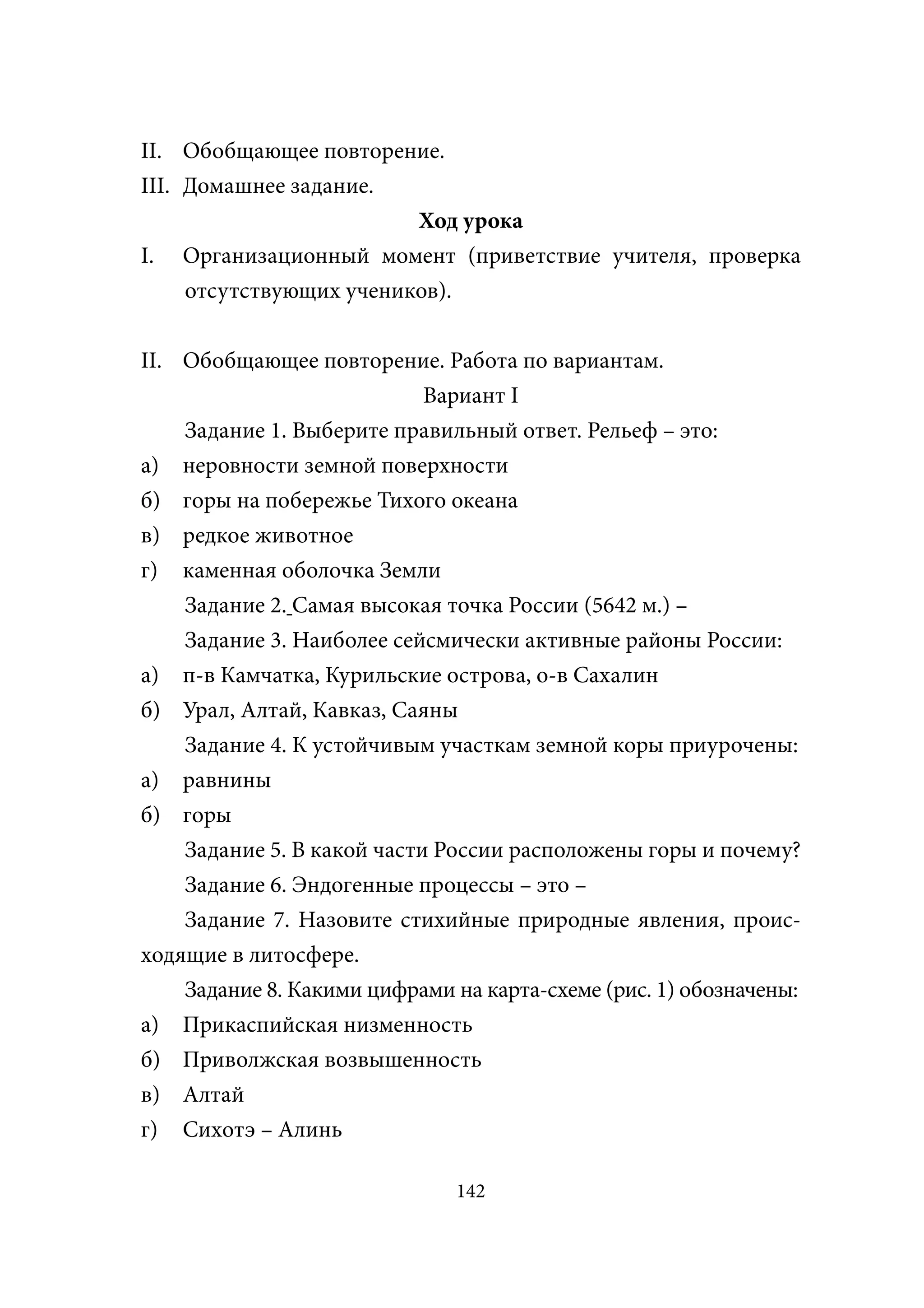 II. Обобщающее повторение.
III. Домашнее задание.
                         Ход урока
I. Организационный момент (приветствие учителя, проверка
     отсутствующих учеников).


II. Обобщающее повторение. Работа по вариантам.
                            Вариант I
    Задание 1. Выберите правильный ответ. Рельеф – это:
а) неровности земной поверхности
б) горы на побережье Тихого океана
в) редкое животное
г) каменная оболочка Земли
    Задание 2. Самая высокая точка России (5642 м.) –
    Задание 3. Наиболее сейсмически активные районы России:
а) п-в Камчатка, Курильские острова, о-в Сахалин
б) Урал, Алтай, Кавказ, Саяны
    Задание 4. К устойчивым участкам земной коры приурочены:
а) равнины
б) горы
    Задание 5. В какой части России расположены горы и почему?
    Задание 6. Эндогенные процессы – это –
    Задание 7. Назовите стихийные природные явления, проис-
ходящие в литосфере.
    Задание 8. Какими цифрами на карта-схеме (рис. 1) обозначены:
а) Прикаспийская низменность
б) Приволжская возвышенность
в) Алтай
г) Сихотэ – Алинь

                               142
 