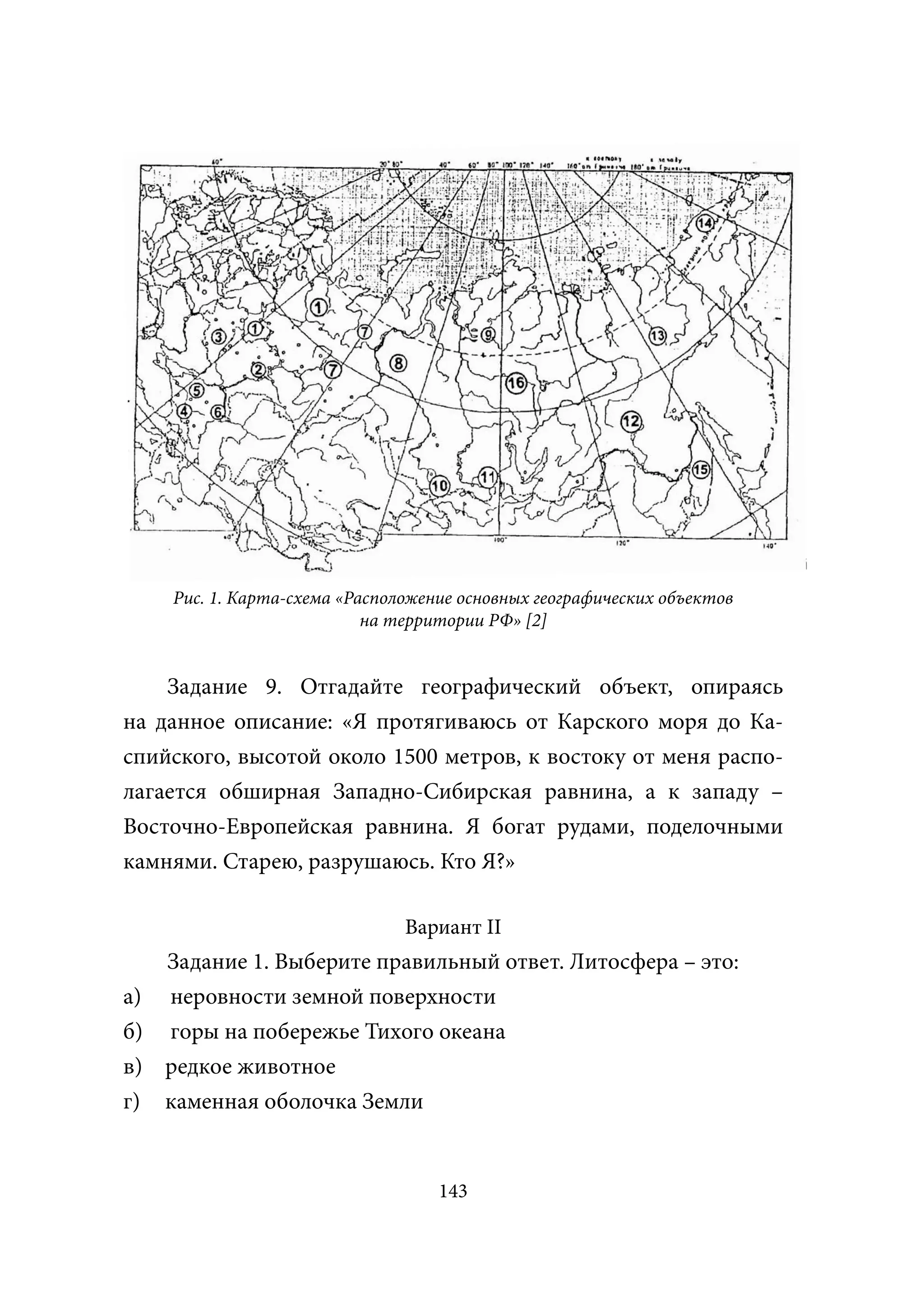 Рис. 1. Карта-схема «Расположение основных географических объектов
                           на территории РФ» [2]


    Задание 9. Отгадайте географический объект, опираясь
на данное описание: «Я протягиваюсь от Карского моря до Ка-
спийского, высотой около 1500 метров, к востоку от меня распо-
лагается обширная Западно-Сибирская равнина, а к западу –
Восточно-Европейская равнина. Я богат рудами, поделочными
камнями. Старею, разрушаюсь. Кто Я?»

                               Вариант II
   Задание 1. Выберите правильный ответ. Литосфера – это:
а) неровности земной поверхности
б) горы на побережье Тихого океана
в) редкое животное
г) каменная оболочка Земли


                                   143
 