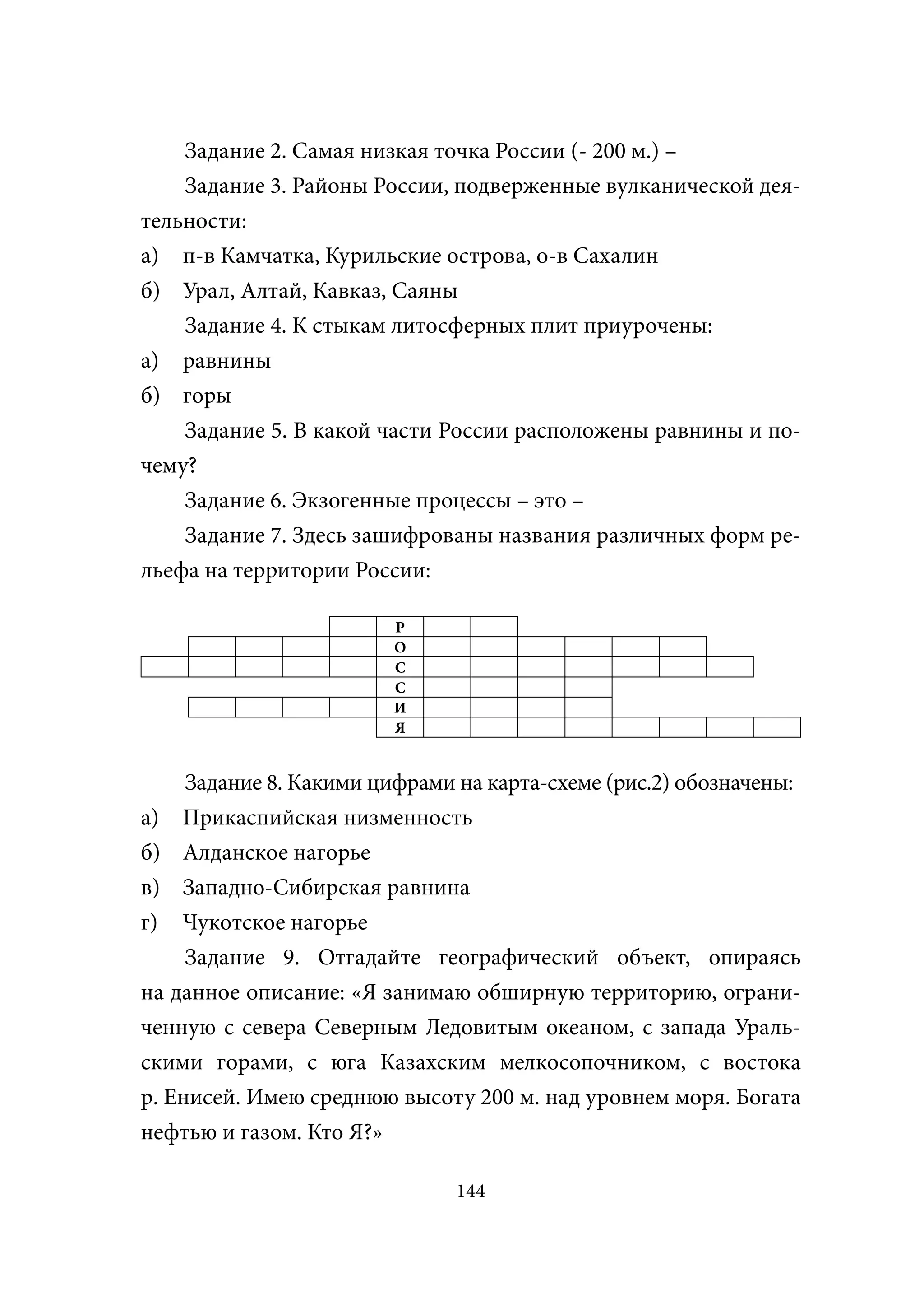 Задание 2. Самая низкая точка России (- 200 м.) –
    Задание 3. Районы России, подверженные вулканической дея-
тельности:
а) п-в Камчатка, Курильские острова, о-в Сахалин
б) Урал, Алтай, Кавказ, Саяны
    Задание 4. К стыкам литосферных плит приурочены:
а) равнины
б) горы
    Задание 5. В какой части России расположены равнины и по-
чему?
    Задание 6. Экзогенные процессы – это –
    Задание 7. Здесь зашифрованы названия различных форм ре-
льефа на территории России:

                        Р
                        О
                        С
                        С
                        И
                        Я


     Задание 8. Какими цифрами на карта-схеме (рис.2) обозначены:
а) Прикаспийская низменность
б) Алданское нагорье
в) Западно-Сибирская равнина
г) Чукотское нагорье
     Задание 9. Отгадайте географический объект, опираясь
на данное описание: «Я занимаю обширную территорию, ограни-
ченную с севера Северным Ледовитым океаном, с запада Ураль-
скими горами, с юга Казахским мелкосопочником, с востока
р. Енисей. Имею среднюю высоту 200 м. над уровнем моря. Богата
нефтью и газом. Кто Я?»

                               144
 