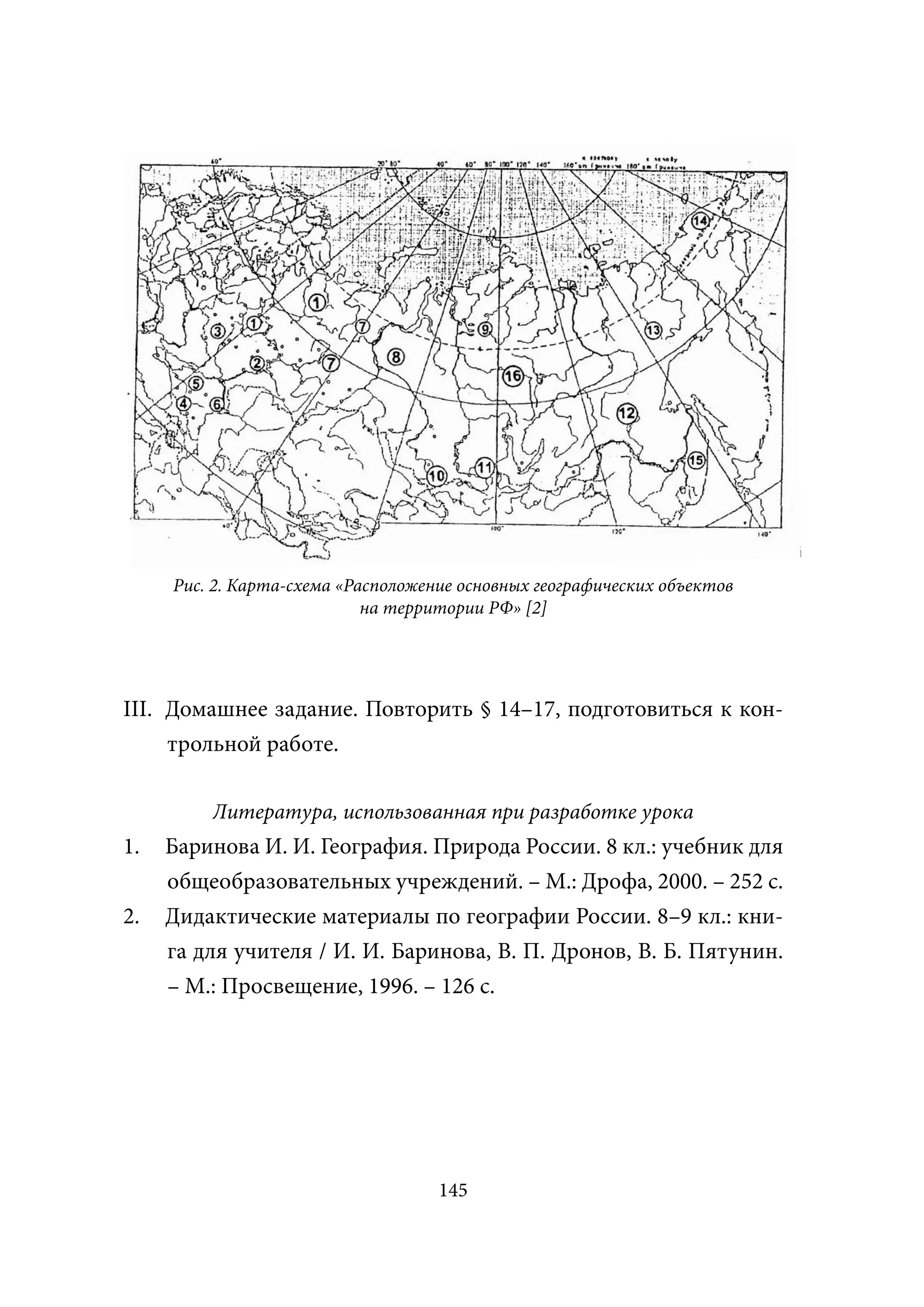 Рис. 2. Карта-схема «Расположение основных географических объектов
                            на территории РФ» [2]




III. Домашнее задание. Повторить § 14–17, подготовиться к кон-
     трольной работе.

         Литература, использованная при разработке урока
1.   Баринова И. И. География. Природа России. 8 кл.: учебник для
     общеобразовательных учреждений. – М.: Дрофа, 2000. – 252 с.
2.   Дидактические материалы по географии России. 8–9 кл.: кни-
     га для учителя / И. И. Баринова, В. П. Дронов, В. Б. Пятунин.
     – М.: Просвещение, 1996. – 126 с.




                                    145
 