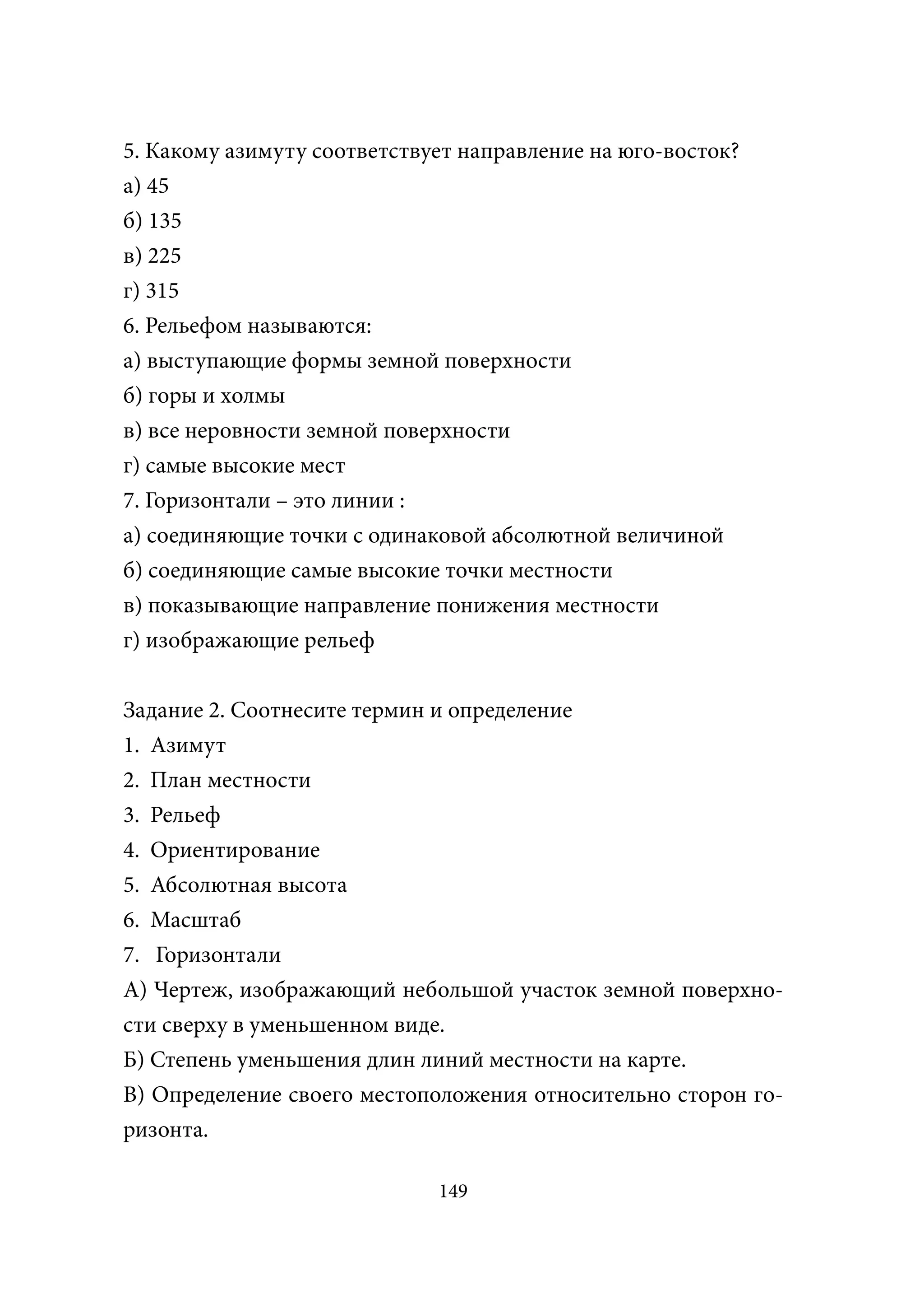 5. Какому азимуту соответствует направление на юго-восток?
а) 45
б) 135
в) 225
г) 315
6. Рельефом называются:
а) выступающие формы земной поверхности
б) горы и холмы
в) все неровности земной поверхности
г) самые высокие мест
7. Горизонтали – это линии :
а) соединяющие точки с одинаковой абсолютной величиной
б) соединяющие самые высокие точки местности
в) показывающие направление понижения местности
г) изображающие рельеф


Задание 2. Соотнесите термин и определение
1. Азимут
2. План местности
3. Рельеф
4. Ориентирование
5. Абсолютная высота
6. Масштаб
7. Горизонтали
А) Чертеж, изображающий небольшой участок земной поверхно-
сти сверху в уменьшенном виде.
Б) Степень уменьшения длин линий местности на карте.
В) Определение своего местоположения относительно сторон го-
ризонта.

                             149
 
