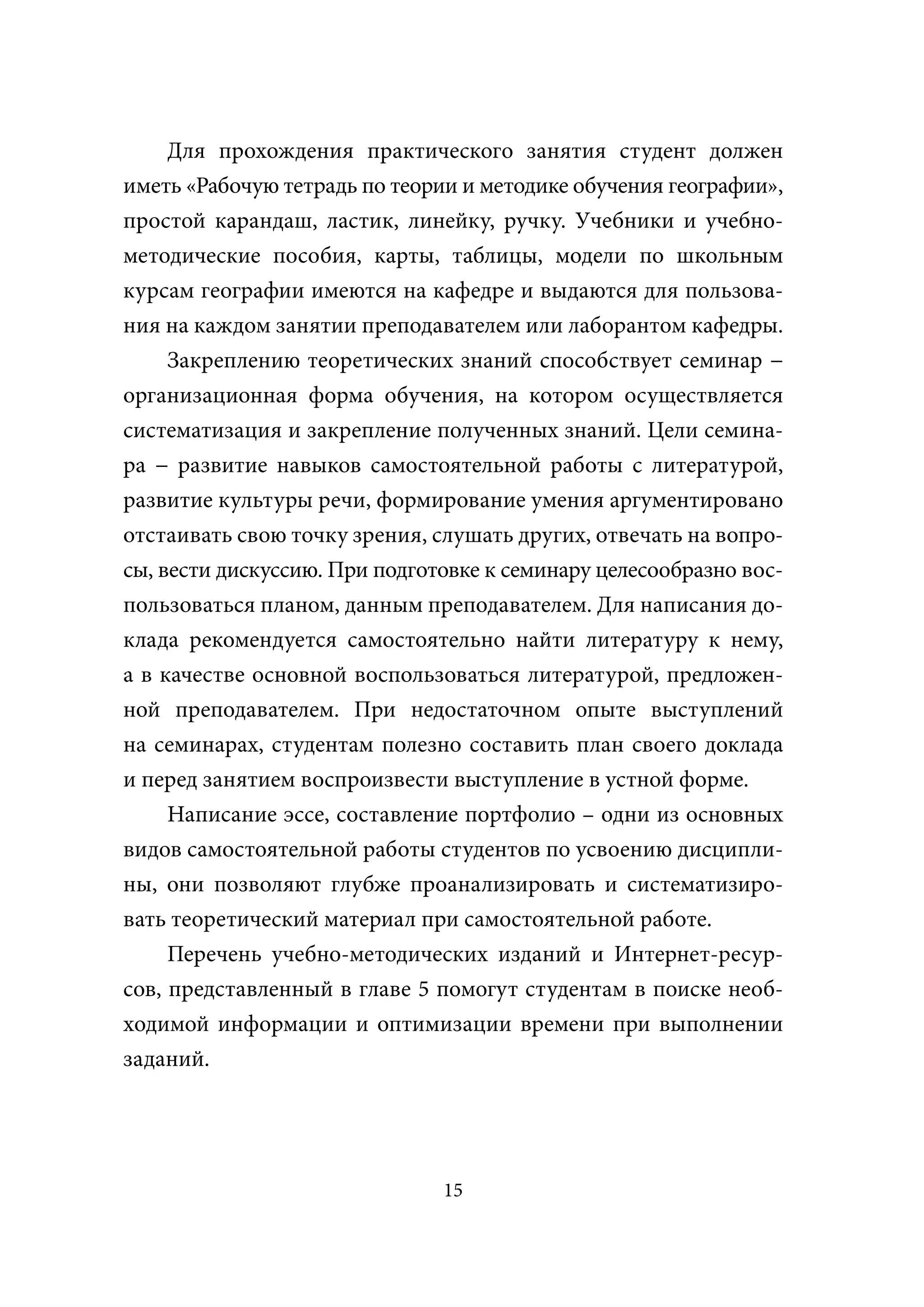 Для прохождения практического занятия студент должен
иметь «Рабочую тетрадь по теории и методике обучения географии»,
простой карандаш, ластик, линейку, ручку. Учебники и учебно-
методические пособия, карты, таблицы, модели по школьным
курсам географии имеются на кафедре и выдаются для пользова-
ния на каждом занятии преподавателем или лаборантом кафедры.
     Закреплению теоретических знаний способствует семинар −
организационная форма обучения, на котором осуществляется
систематизация и закрепление полученных знаний. Цели семина-
ра − развитие навыков самостоятельной работы с литературой,
развитие культуры речи, формирование умения аргументировано
отстаивать свою точку зрения, слушать других, отвечать на вопро-
сы, вести дискуссию. При подготовке к семинару целесообразно вос-
пользоваться планом, данным преподавателем. Для написания до-
клада рекомендуется самостоятельно найти литературу к нему,
а в качестве основной воспользоваться литературой, предложен-
ной преподавателем. При недостаточном опыте выступлений
на семинарах, студентам полезно составить план своего доклада
и перед занятием воспроизвести выступление в устной форме.
     Написание эссе, составление портфолио – одни из основных
видов самостоятельной работы студентов по усвоению дисципли-
ны, они позволяют глубже проанализировать и систематизиро-
вать теоретический материал при самостоятельной работе.
     Перечень учебно-методических изданий и Интернет-ресур-
сов, представленный в главе 5 помогут студентам в поиске необ-
ходимой информации и оптимизации времени при выполнении
заданий.




                               15
 