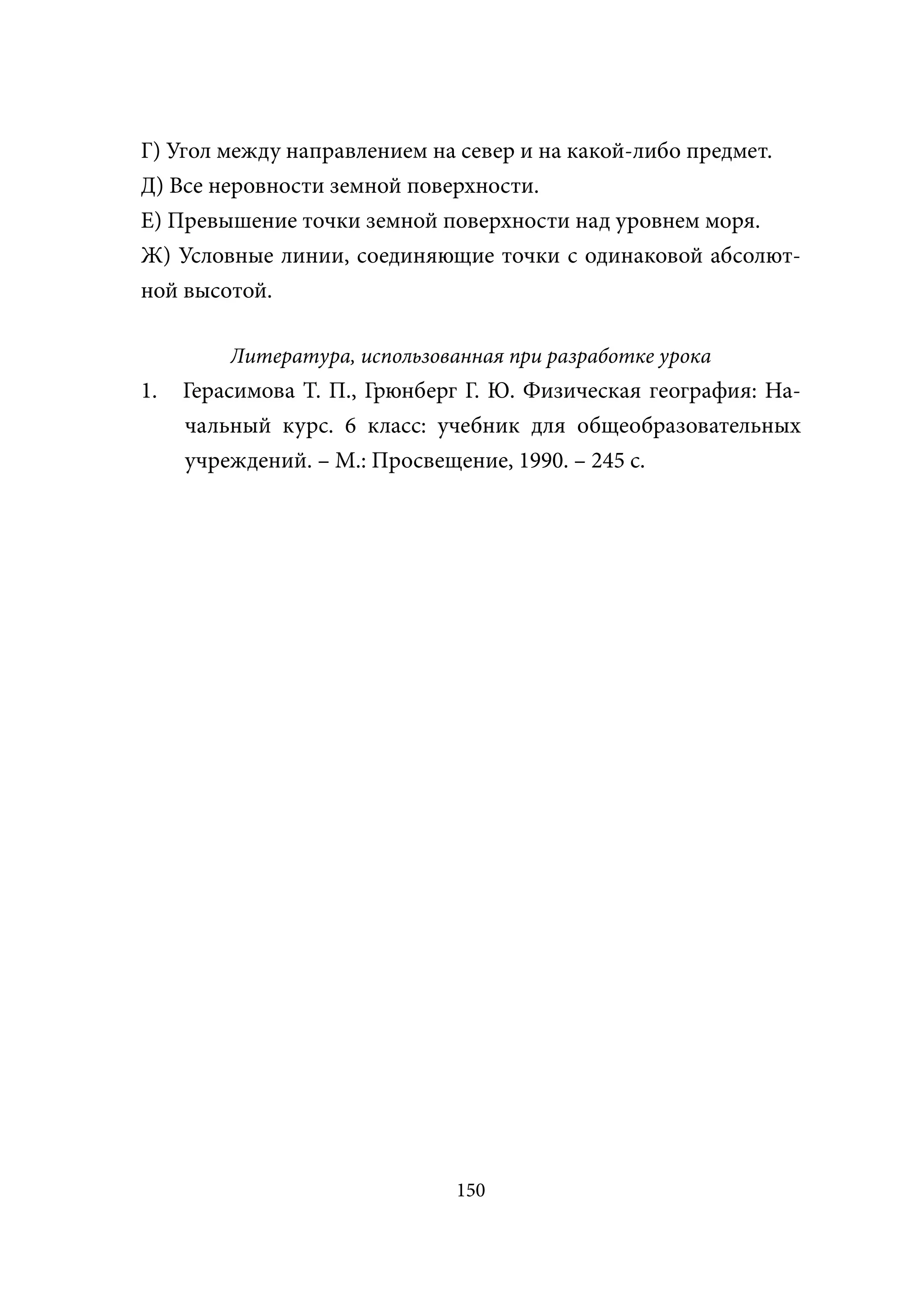 Г) Угол между направлением на север и на какой-либо предмет.
Д) Все неровности земной поверхности.
Е) Превышение точки земной поверхности над уровнем моря.
Ж) Условные линии, соединяющие точки с одинаковой абсолют-
ной высотой.

         Литература, использованная при разработке урока
1.   Герасимова Т. П., Грюнберг Г. Ю. Физическая география: На-
     чальный курс. 6 класс: учебник для общеобразовательных
     учреждений. – М.: Просвещение, 1990. – 245 с.




                               150
 
