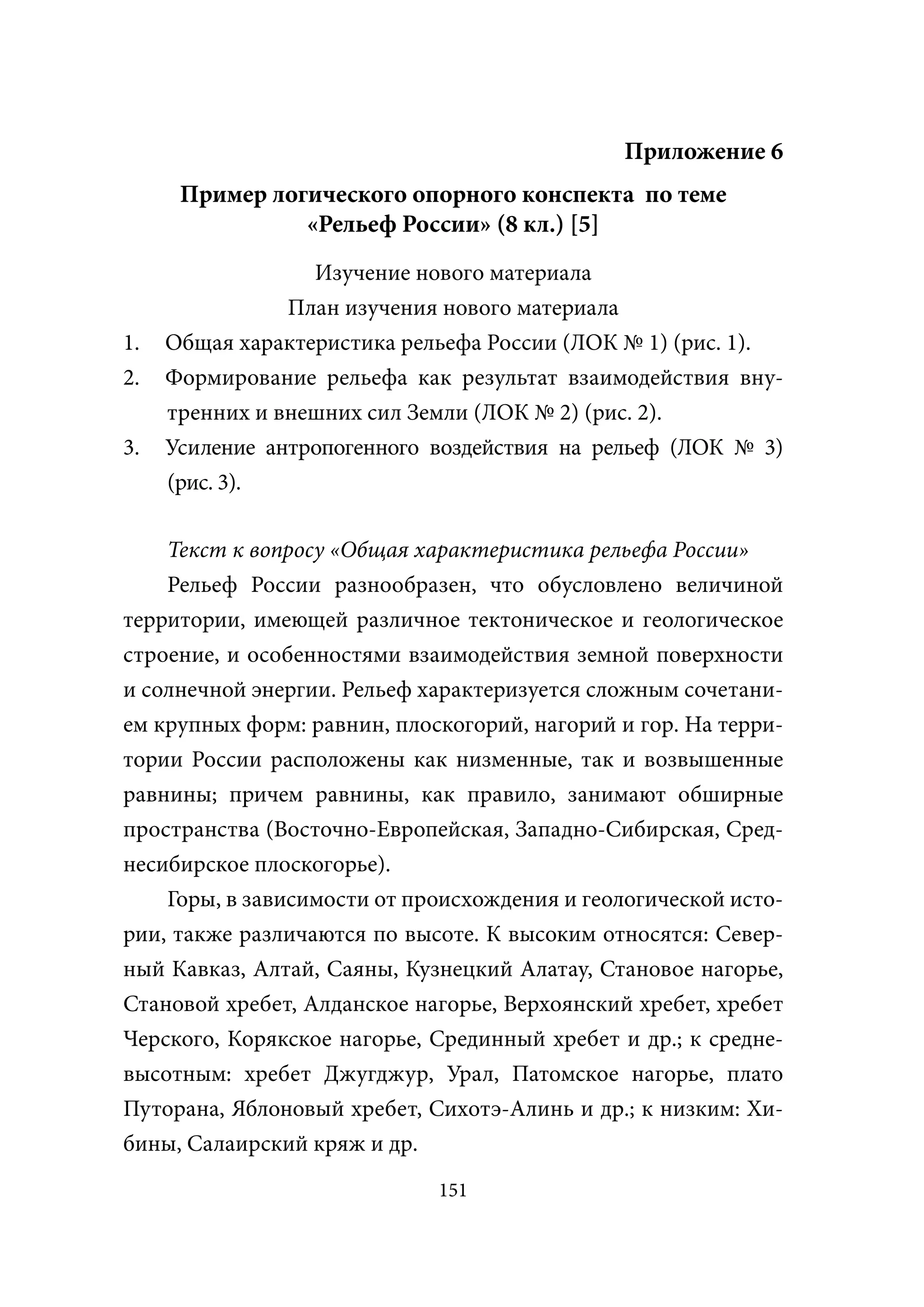 Приложение 6
      Пример логического опорного конспекта по теме
                «Рельеф России» (8 кл.) [5]
                  Изучение нового материала
                План изучения нового материала
1.   Общая характеристика рельефа России (ЛОК № 1) (рис. 1).
2.   Формирование рельефа как результат взаимодействия вну-
     тренних и внешних сил Земли (ЛОК № 2) (рис. 2).
3.   Усиление антропогенного воздействия на рельеф (ЛОК № 3)
     (рис. 3).

    Текст к вопросу «Общая характеристика рельефа России»
    Рельеф России разнообразен, что обусловлено величиной
территории, имеющей различное тектоническое и геологическое
строение, и особенностями взаимодействия земной поверхности
и солнечной энергии. Рельеф характеризуется сложным сочетани-
ем крупных форм: равнин, плоскогорий, нагорий и гор. На терри-
тории России расположены как низменные, так и возвышенные
равнины; причем равнины, как правило, занимают обширные
пространства (Восточно-Европейская, Западно-Сибирская, Сред-
несибирское плоскогорье).
    Горы, в зависимости от происхождения и геологической исто-
рии, также различаются по высоте. К высоким относятся: Север-
ный Кавказ, Алтай, Саяны, Кузнецкий Алатау, Становое нагорье,
Становой хребет, Алданское нагорье, Верхоянский хребет, хребет
Черского, Корякское нагорье, Срединный хребет и др.; к средне-
высотным: хребет Джугджур, Урал, Патомское нагорье, плато
Путорана, Яблоновый хребет, Сихотэ-Алинь и др.; к низким: Хи-
бины, Салаирский кряж и др.
                             151
 