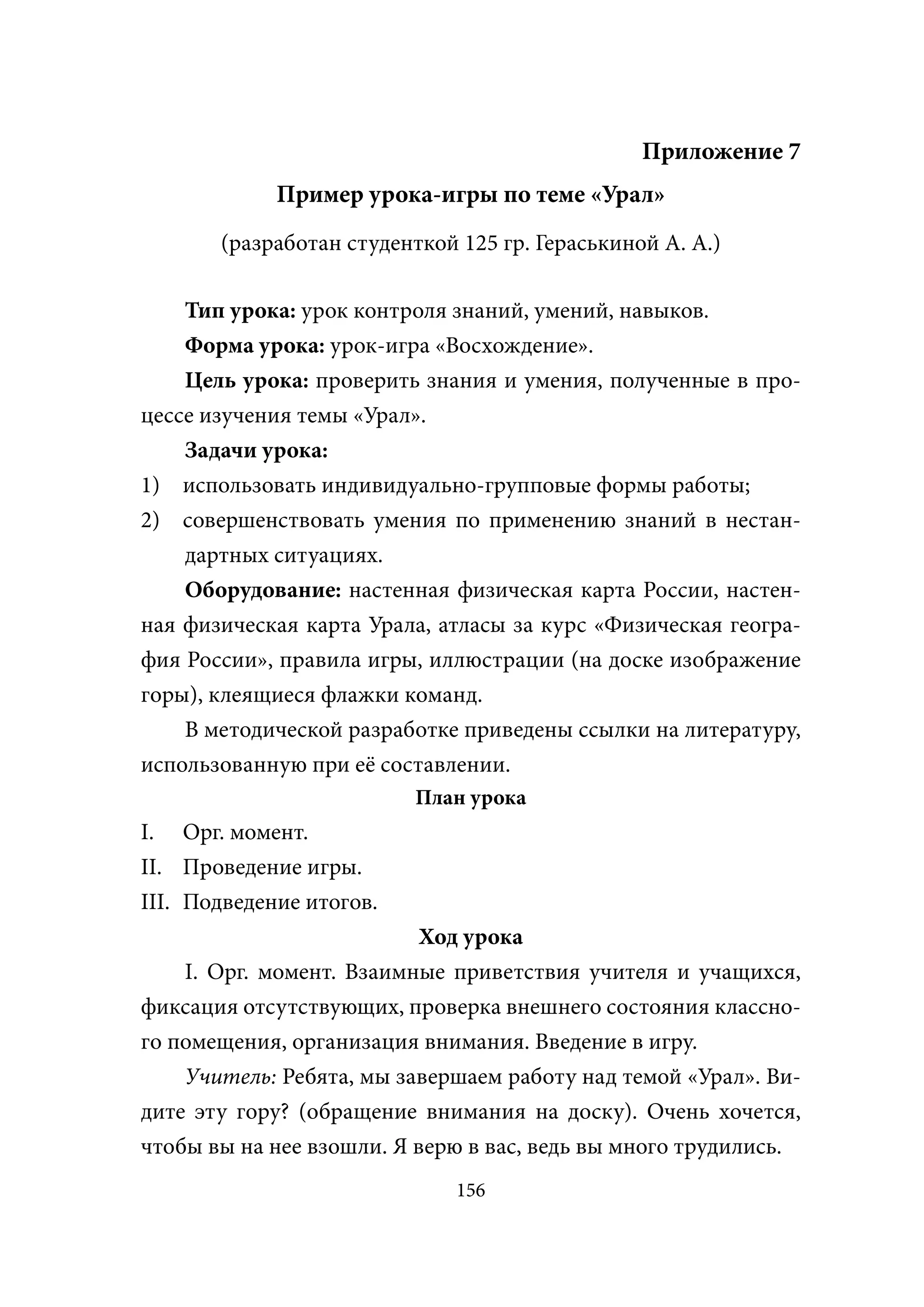 Приложение 7
             Пример урока-игры по теме «Урал»
       (разработан студенткой 125 гр. Гераськиной А. А.)

    Тип урока: урок контроля знаний, умений, навыков.
    Форма урока: урок-игра «Восхождение».
    Цель урока: проверить знания и умения, полученные в про-
цессе изучения темы «Урал».
    Задачи урока:
1) использовать индивидуально-групповые формы работы;
2) совершенствовать умения по применению знаний в нестан-
    дартных ситуациях.
    Оборудование: настенная физическая карта России, настен-
ная физическая карта Урала, атласы за курс «Физическая геогра-
фия России», правила игры, иллюстрации (на доске изображение
горы), клеящиеся флажки команд.
    В методической разработке приведены ссылки на литературу,
использованную при её составлении.
                          План урока
I. Орг. момент.
II. Проведение игры.
III. Подведение итогов.
                           Ход урока
    I. Орг. момент. Взаимные приветствия учителя и учащихся,
фиксация отсутствующих, проверка внешнего состояния классно-
го помещения, организация внимания. Введение в игру.
    Учитель: Ребята, мы завершаем работу над темой «Урал». Ви-
дите эту гору? (обращение внимания на доску). Очень хочется,
чтобы вы на нее взошли. Я верю в вас, ведь вы много трудились.
                              156
 