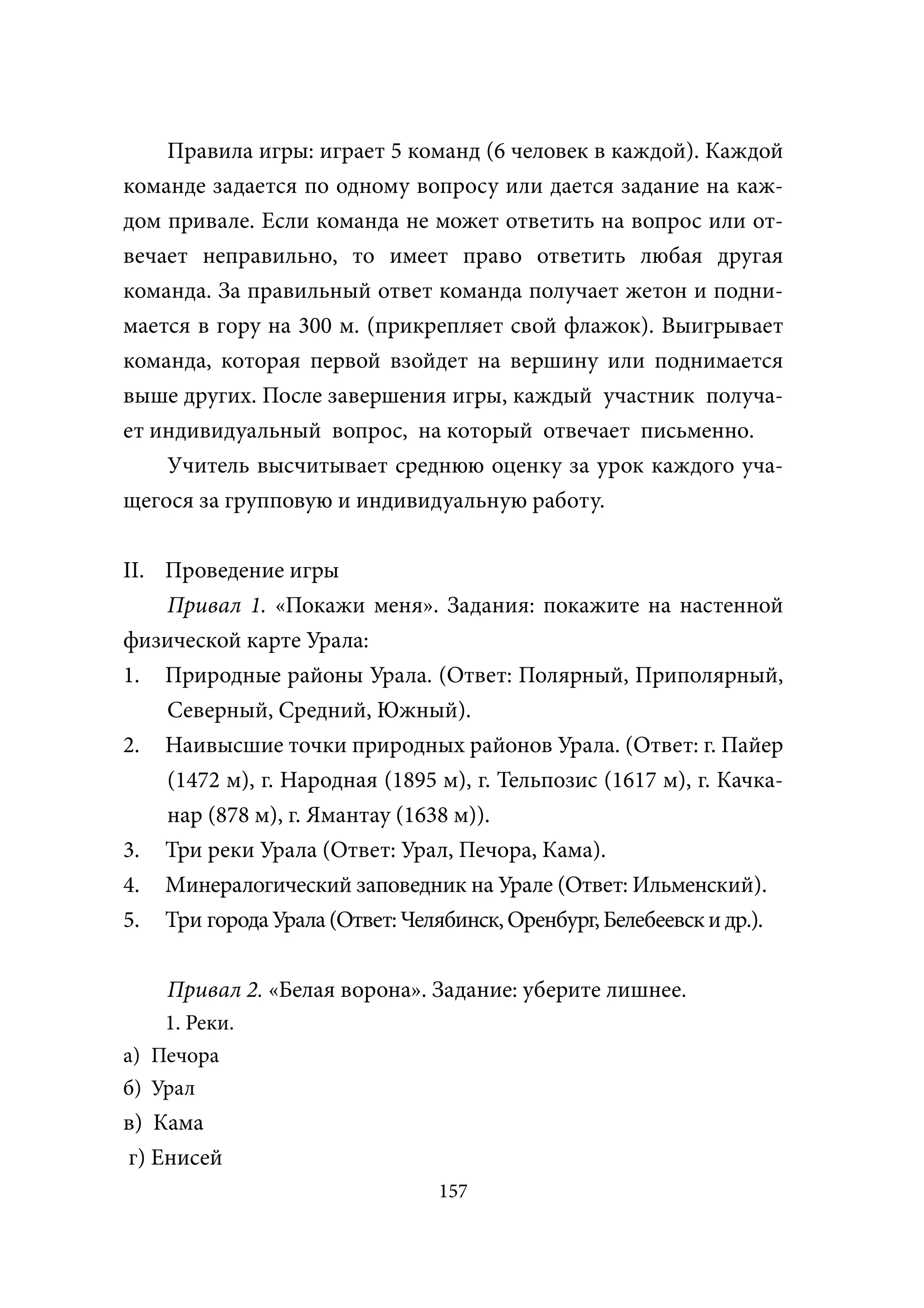 Правила игры: играет 5 команд (6 человек в каждой). Каждой
команде задается по одному вопросу или дается задание на каж-
дом привале. Если команда не может ответить на вопрос или от-
вечает неправильно, то имеет право ответить любая другая
команда. За правильный ответ команда получает жетон и подни-
мается в гору на 300 м. (прикрепляет свой флажок). Выигрывает
команда, которая первой взойдет на вершину или поднимается
выше других. После завершения игры, каждый участник получа-
ет индивидуальный вопрос, на который отвечает письменно.
    Учитель высчитывает среднюю оценку за урок каждого уча-
щегося за групповую и индивидуальную работу.

II. Проведение игры
    Привал 1. «Покажи меня». Задания: покажите на настенной
физической карте Урала:
1. Природные районы Урала. (Ответ: Полярный, Приполярный,
    Северный, Средний, Южный).
2. Наивысшие точки природных районов Урала. (Ответ: г. Пайер
    (1472 м), г. Народная (1895 м), г. Тельпозис (1617 м), г. Качка-
    нар (878 м), г. Ямантау (1638 м)).
3. Три реки Урала (Ответ: Урал, Печора, Кама).
4. Минералогический заповедник на Урале (Ответ: Ильменский).
5. Три города Урала (Ответ: Челябинск, Оренбург, Белебеевск и др.).

    Привал 2. «Белая ворона». Задание: уберите лишнее.
    1. Реки.
а) Печора
б) Урал
в) Кама
г) Енисей
                                157
 