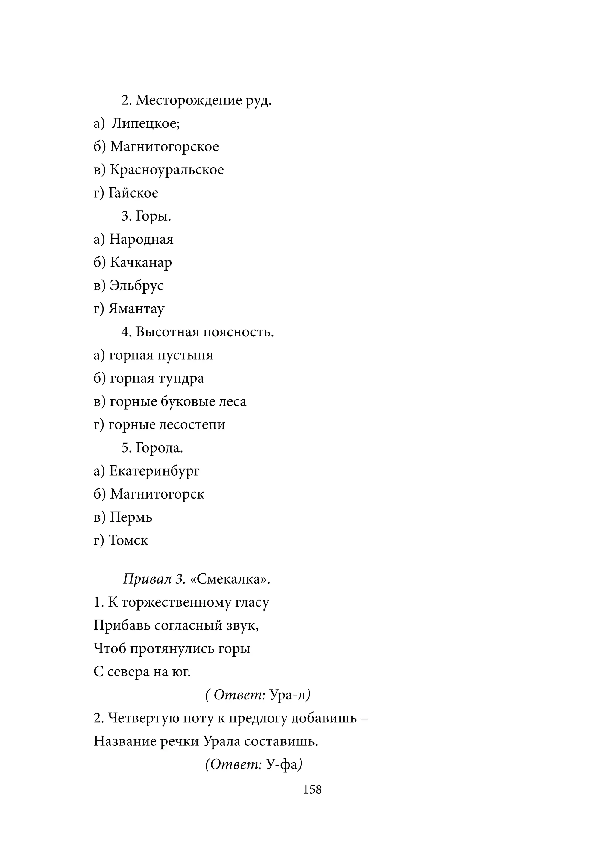 2. Месторождение руд.
а) Липецкое;
б) Магнитогорское
в) Красноуральское
г) Гайское
     3. Горы.
а) Народная
б) Качканар
в) Эльбрус
г) Ямантау
     4. Высотная поясность.
а) горная пустыня
б) горная тундра
в) горные буковые леса
г) горные лесостепи
     5. Города.
а) Екатеринбург
б) Магнитогорск
в) Пермь
г) Томск

     Привал 3. «Смекалка».
1. К торжественному гласу
Прибавь согласный звук,
Чтоб протянулись горы
С севера на юг.
                 ( Ответ: Ура-л)
2. Четвертую ноту к предлогу добавишь –
Название речки Урала составишь.
                 (Ответ: У-фа)
                             а
                              158
 