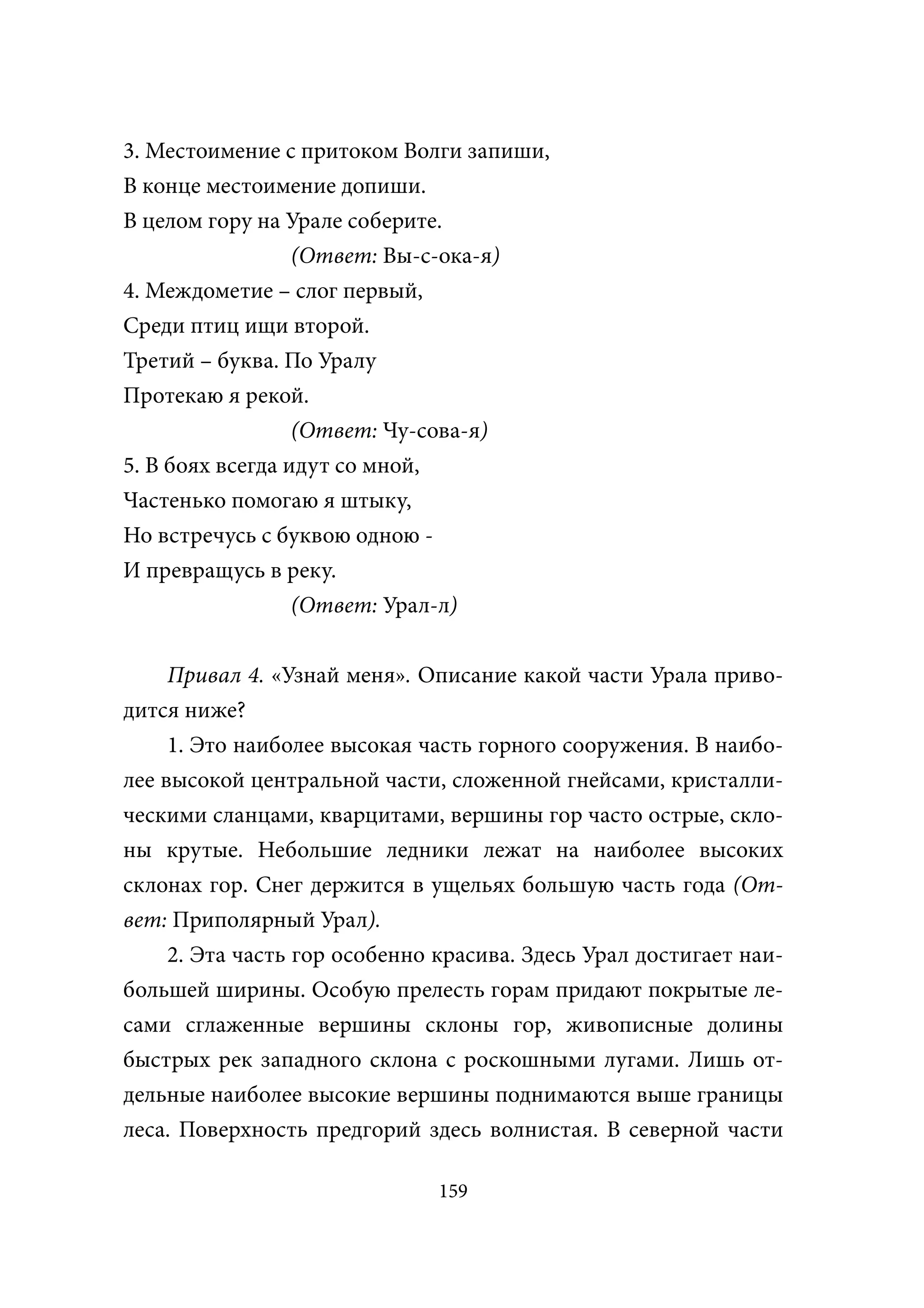 3. Местоимение с притоком Волги запиши,
В конце местоимение допиши.
В целом гору на Урале соберите.
                  (Ответ: Вы-с-ока-я)
4. Междометие – слог первый,
Среди птиц ищи второй.
Третий – буква. По Уралу
Протекаю я рекой.
                  (Ответ: Чу-сова-я)
5. В боях всегда идут со мной,
Частенько помогаю я штыку,
Но встречусь с буквою одною -
И превращусь в реку.
                  (Ответ: Урал-л)


     Привал 4. «Узнай меня». Описание какой части Урала приво-
дится ниже?
     1. Это наиболее высокая часть горного сооружения. В наибо-
лее высокой центральной части, сложенной гнейсами, кристалли-
ческими сланцами, кварцитами, вершины гор часто острые, скло-
ны крутые. Небольшие ледники лежат на наиболее высоких
склонах гор. Снег держится в ущельях большую часть года (От-
вет: Приполярный Урал).
     2. Эта часть гор особенно красива. Здесь Урал достигает наи-
большей ширины. Особую прелесть горам придают покрытые ле-
сами сглаженные вершины склоны гор, живописные долины
быстрых рек западного склона с роскошными лугами. Лишь от-
дельные наиболее высокие вершины поднимаются выше границы
леса. Поверхность предгорий здесь волнистая. В северной части

                               159
 