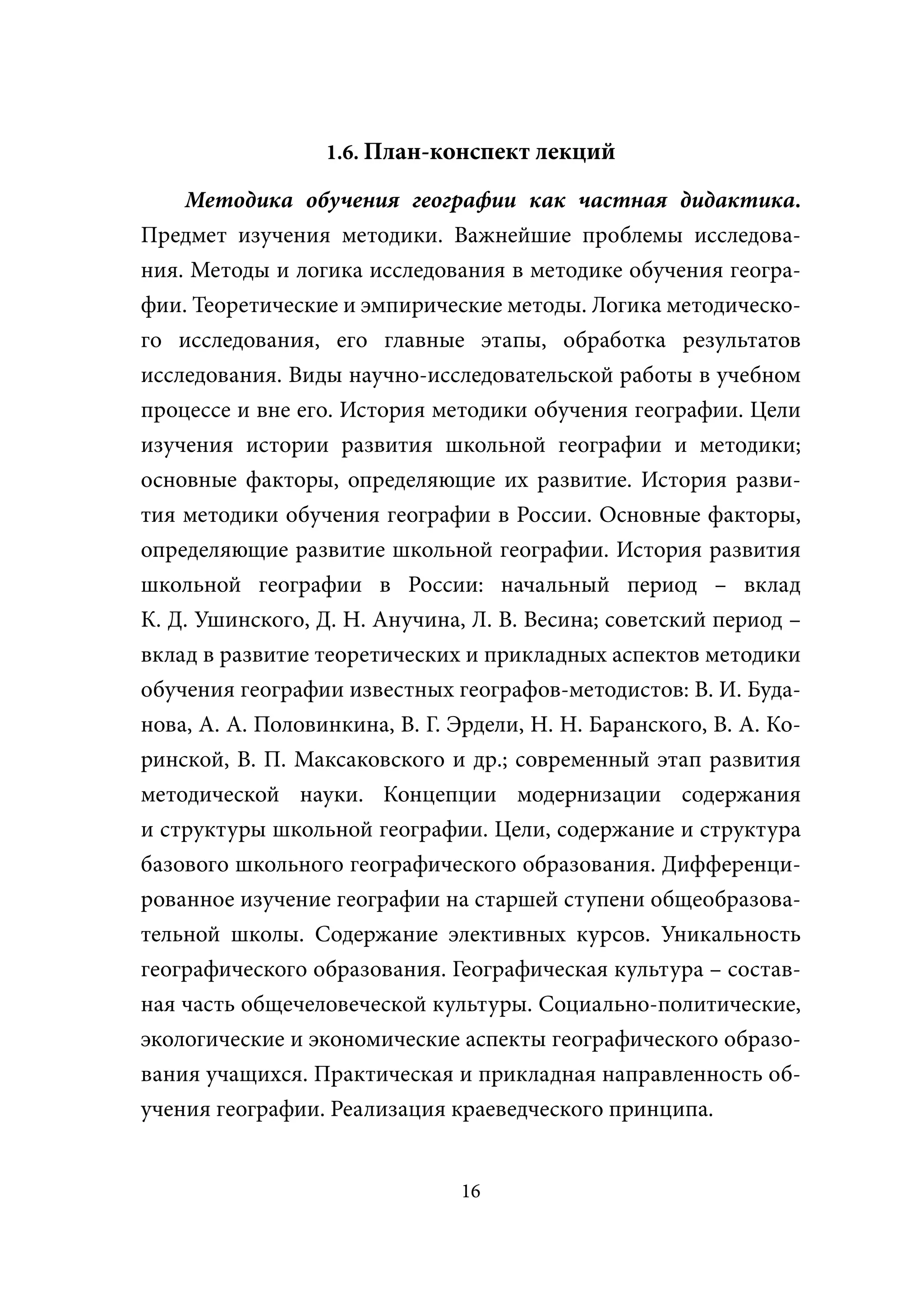 1.6. План-конспект лекций

   Методика обучения географии как частная дидактика.
Предмет изучения методики. Важнейшие проблемы исследова-
ния. Методы и логика исследования в методике обучения геогра-
фии. Теоретические и эмпирические методы. Логика методическо-
го исследования, его главные этапы, обработка результатов
исследования. Виды научно-исследовательской работы в учебном
процессе и вне его. История методики обучения географии. Цели
изучения истории развития школьной географии и методики;
основные факторы, определяющие их развитие. История разви-
тия методики обучения географии в России. Основные факторы,
определяющие развитие школьной географии. История развития
школьной географии в России: начальный период – вклад
К. Д. Ушинского, Д. Н. Анучина, Л. В. Весина; советский период –
вклад в развитие теоретических и прикладных аспектов методики
обучения географии известных географов-методистов: В. И. Буда-
нова, А. А. Половинкина, В. Г. Эрдели, Н. Н. Баранского, В. А. Ко-
ринской, В. П. Максаковского и др.; современный этап развития
методической науки. Концепции модернизации содержания
и структуры школьной географии. Цели, содержание и структура
базового школьного географического образования. Дифференци-
рованное изучение географии на старшей ступени общеобразова-
тельной школы. Содержание элективных курсов. Уникальность
географического образования. Географическая культура – состав-
ная часть общечеловеческой культуры. Социально-политические,
экологические и экономические аспекты географического образо-
вания учащихся. Практическая и прикладная направленность об-
учения географии. Реализация краеведческого принципа.


                                16
 