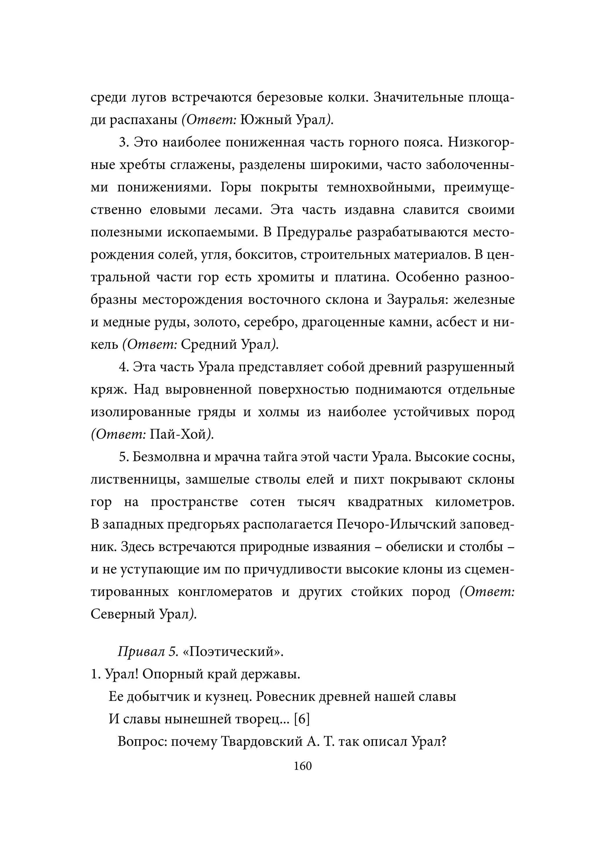 среди лугов встречаются березовые колки. Значительные площа-
ди распаханы (Ответ: Южный Урал).
     3. Это наиболее пониженная часть горного пояса. Низкогор-
ные хребты сглажены, разделены широкими, часто заболоченны-
ми понижениями. Горы покрыты темнохвойными, преимуще-
ственно еловыми лесами. Эта часть издавна славится своими
полезными ископаемыми. В Предуралье разрабатываются место-
рождения солей, угля, бокситов, строительных материалов. В цен-
тральной части гор есть хромиты и платина. Особенно разноо-
бразны месторождения восточного склона и Зауралья: железные
и медные руды, золото, серебро, драгоценные камни, асбест и ни-
кель (Ответ: Средний Урал).
     4. Эта часть Урала представляет собой древний разрушенный
кряж. Над выровненной поверхностью поднимаются отдельные
изолированные гряды и холмы из наиболее устойчивых пород
(Ответ: Пай-Хой).
     5. Безмолвна и мрачна тайга этой части Урала. Высокие сосны,
лиственницы, замшелые стволы елей и пихт покрывают склоны
гор на пространстве сотен тысяч квадратных километров.
В западных предгорьях располагается Печоро-Илычский заповед-
ник. Здесь встречаются природные изваяния – обелиски и столбы –
и не уступающие им по причудливости высокие клоны из сцемен-
тированных конгломератов и других стойких пород (Ответ:
Северный Урал).

     Привал 5. «Поэтический».
1. Урал! Опорный край державы.
   Ее добытчик и кузнец. Ровесник древней нашей славы
   И славы нынешней творец... [6]
     Вопрос: почему Твардовский А. Т. так описал Урал?
                               160
 