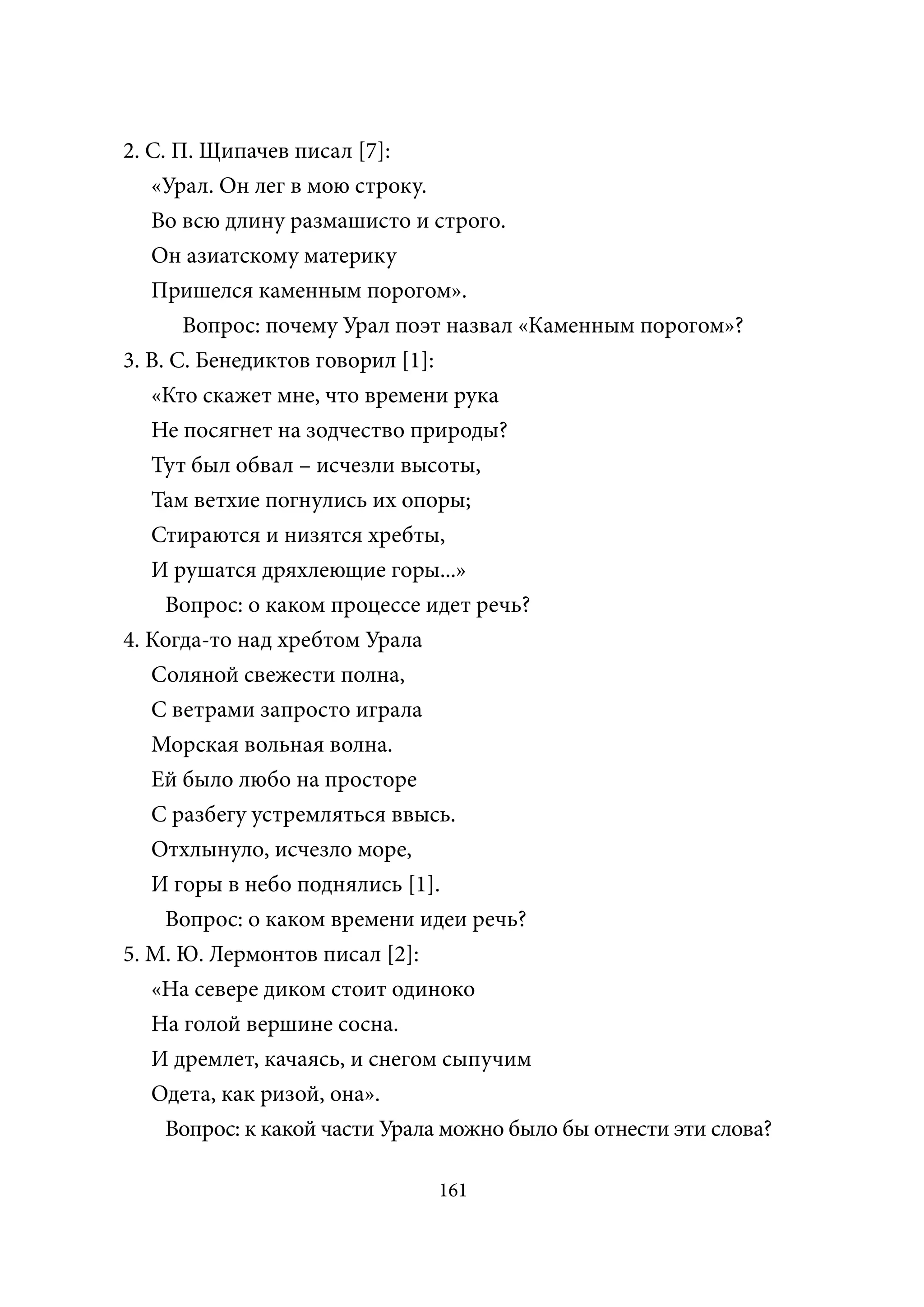 2. С. П. Щипачев писал [7]:
   «Урал. Он лег в мою строку.
   Во всю длину размашисто и строго.
   Он азиатскому материку
   Пришелся каменным порогом».
       Вопрос: почему Урал поэт назвал «Каменным порогом»?
3. В. С. Бенедиктов говорил [1]:
   «Кто скажет мне, что времени рука
   Не посягнет на зодчество природы?
   Тут был обвал – исчезли высоты,
   Там ветхие погнулись их опоры;
   Стираются и низятся хребты,
   И рушатся дряхлеющие горы...»
     Вопрос: о каком процессе идет речь?
4. Когда-то над хребтом Урала
   Соляной свежести полна,
   С ветрами запросто играла
   Морская вольная волна.
   Ей было любо на просторе
   С разбегу устремляться ввысь.
   Отхлынуло, исчезло море,
   И горы в небо поднялись [1].
     Вопрос: о каком времени идеи речь?
5. М. Ю. Лермонтов писал [2]:
   «На севере диком стоит одиноко
   На голой вершине сосна.
   И дремлет, качаясь, и снегом сыпучим
   Одета, как ризой, она».
     Вопрос: к какой части Урала можно было бы отнести эти слова?

                               161
 