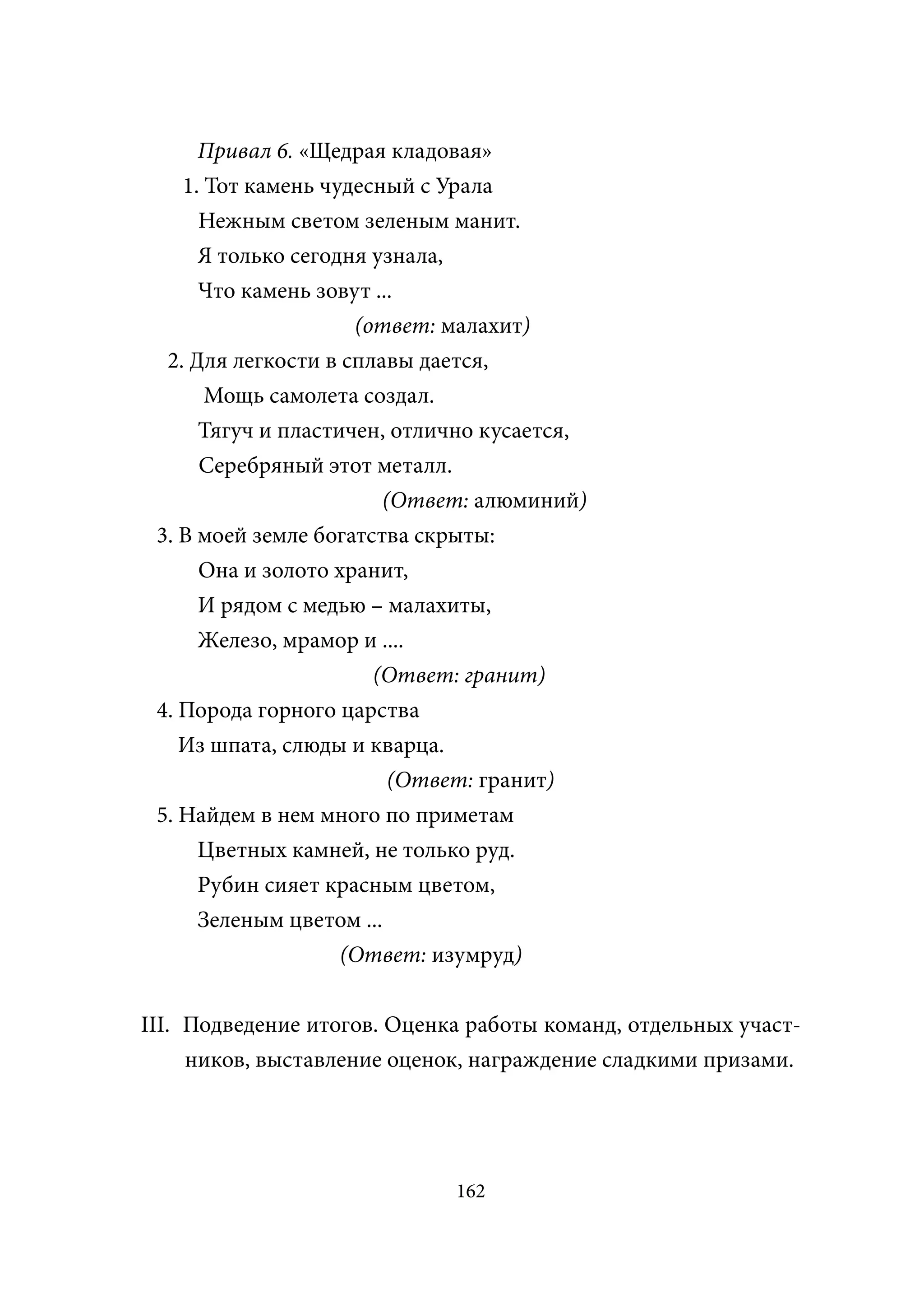 Привал 6. «Щедрая кладовая»
    1. Тот камень чудесный с Урала
      Нежным светом зеленым манит.
      Я только сегодня узнала,
      Что камень зовут ...
                     (ответ: малахит)
  2. Для легкости в сплавы дается,
       Мощь самолета создал.
      Тягуч и пластичен, отлично кусается,
      Серебряный этот металл.
                        (Ответ: алюминий)
 3. В моей земле богатства скрыты:
      Она и золото хранит,
      И рядом с медью – малахиты,
      Железо, мрамор и ....
                       (Ответ: гранит)
 4. Порода горного царства
    Из шпата, слюды и кварца.
                         (Ответ: гранит)
 5. Найдем в нем много по приметам
      Цветных камней, не только руд.
      Рубин сияет красным цветом,
      Зеленым цветом ...
                    (Ответ: изумруд)


III. Подведение итогов. Оценка работы команд, отдельных участ-
     ников, выставление оценок, награждение сладкими призами.




                             162
 