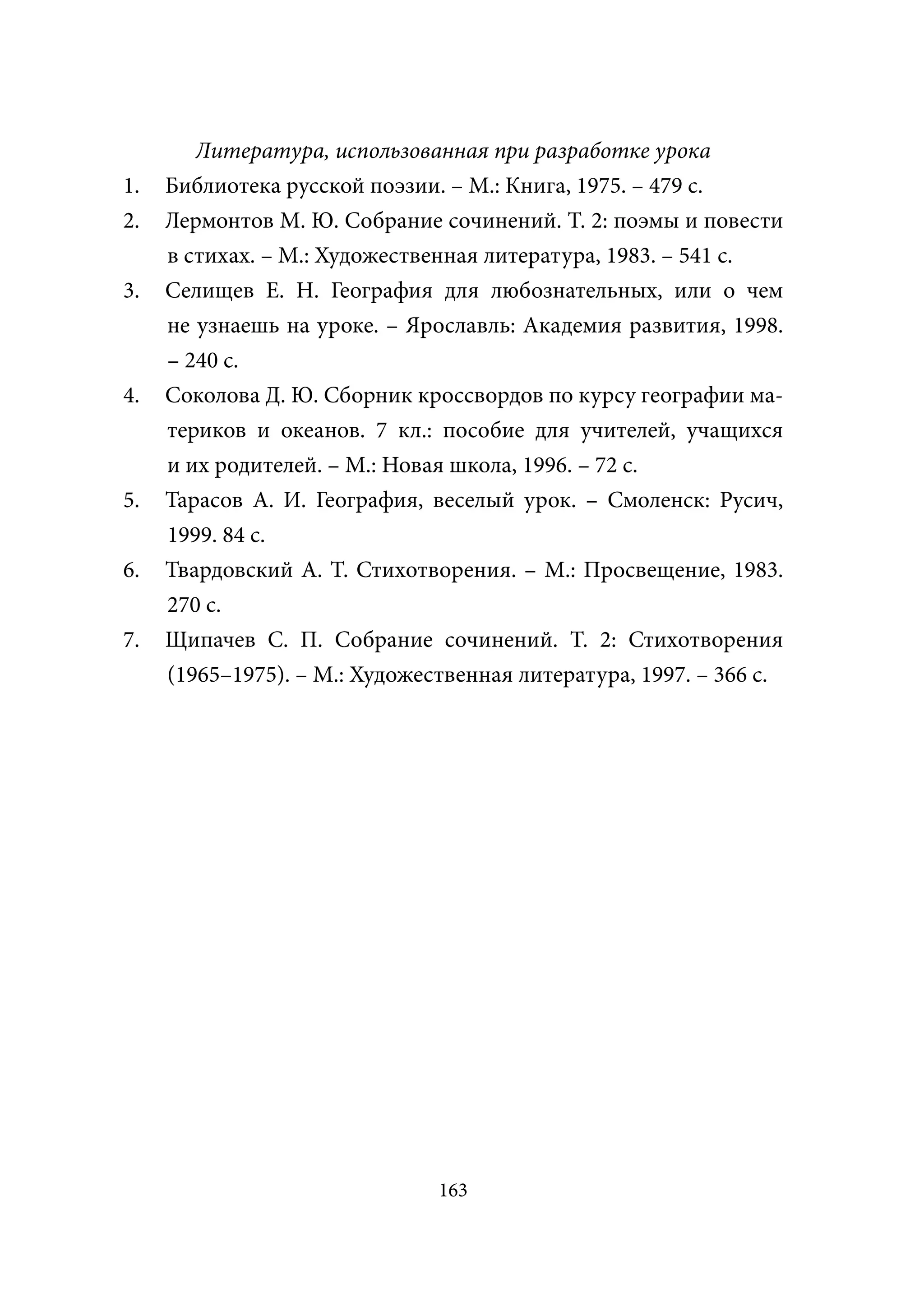 Литература, использованная при разработке урока
1.   Библиотека русской поэзии. – М.: Книга, 1975. – 479 с.
2.   Лермонтов М. Ю. Собрание сочинений. Т. 2: поэмы и повести
     в стихах. – М.: Художественная литература, 1983. – 541 с.
3.   Селищев Е. Н. География для любознательных, или о чем
     не узнаешь на уроке. – Ярославль: Академия развития, 1998.
     – 240 с.
4.   Соколова Д. Ю. Сборник кроссвордов по курсу географии ма-
     териков и океанов. 7 кл.: пособие для учителей, учащихся
     и их родителей. – М.: Новая школа, 1996. – 72 с.
5.   Тарасов А. И. География, веселый урок. – Смоленск: Русич,
     1999. 84 с.
6.   Твардовский А. Т. Стихотворения. – М.: Просвещение, 1983.
     270 с.
7.   Щипачев С. П. Собрание сочинений. Т. 2: Стихотворения
     (1965–1975). – М.: Художественная литература, 1997. – 366 с.




                               163
 