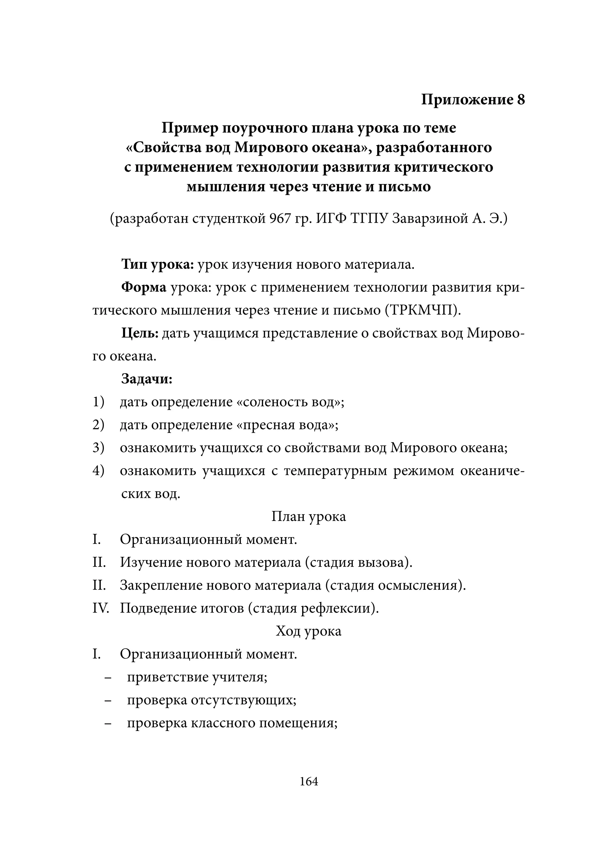 Приложение 8
         Пример поурочного плана урока по теме
    «Свойства вод Мирового океана», разработанного
    с применением технологии развития критического
            мышления через чтение и письмо
  (разработан студенткой 967 гр. ИГФ ТГПУ Заварзиной А. Э.)


    Тип урока: урок изучения нового материала.
    Форма урока: урок с применением технологии развития кри-
тического мышления через чтение и письмо (ТРКМЧП).
     Цель: дать учащимся представление о свойствах вод Мирово-
го океана.
     Задачи:
1) дать определение «соленость вод»;
2) дать определение «пресная вода»;
3) ознакомить учащихся со свойствами вод Мирового океана;
4) ознакомить учащихся с температурным режимом океаниче-
     ских вод.
                          План урока
I. Организационный момент.
II. Изучение нового материала (стадия вызова).
II. Закрепление нового материала (стадия осмысления).
IV. Подведение итогов (стадия рефлексии).
                           Ход урока
I. Организационный момент.
  – приветствие учителя;
  – проверка отсутствующих;
  – проверка классного помещения;


                             164
 
