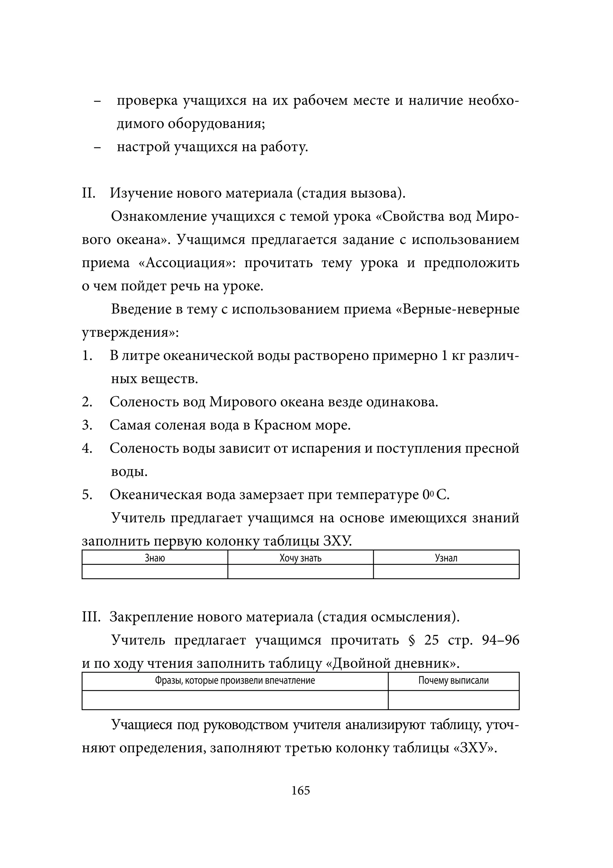 – проверка учащихся на их рабочем месте и наличие необхо-
   димого оборудования;
 – настрой учащихся на работу.


II. Изучение нового материала (стадия вызова).
    Ознакомление учащихся с темой урока «Свойства вод Миро-
вого океана». Учащимся предлагается задание с использованием
приема «Ассоциация»: прочитать тему урока и предположить
о чем пойдет речь на уроке.
    Введение в тему с использованием приема «Верные-неверные
утверждения»:
1. В литре океанической воды растворено примерно 1 кг различ-
    ных веществ.
2. Соленость вод Мирового океана везде одинакова.
3. Самая соленая вода в Красном море.
4. Соленость воды зависит от испарения и поступления пресной
    воды.
5. Океаническая вода замерзает при температуре 00 С.
    Учитель предлагает учащимся на основе имеющихся знаний
заполнить первую колонку таблицы ЗХУ.
         Знаю                          Хочу знать      Узнал




III. Закрепление нового материала (стадия осмысления).
     Учитель предлагает учащимся прочитать § 25 cтр. 94–96
и по ходу чтения заполнить таблицу «Двойной дневник».
           Фразы, которые произвели впечатление     Почему выписали



   Учащиеся под руководством учителя анализируют таблицу, уточ-
няют определения, заполняют третью колонку таблицы «ЗХУ».

                                         165
 