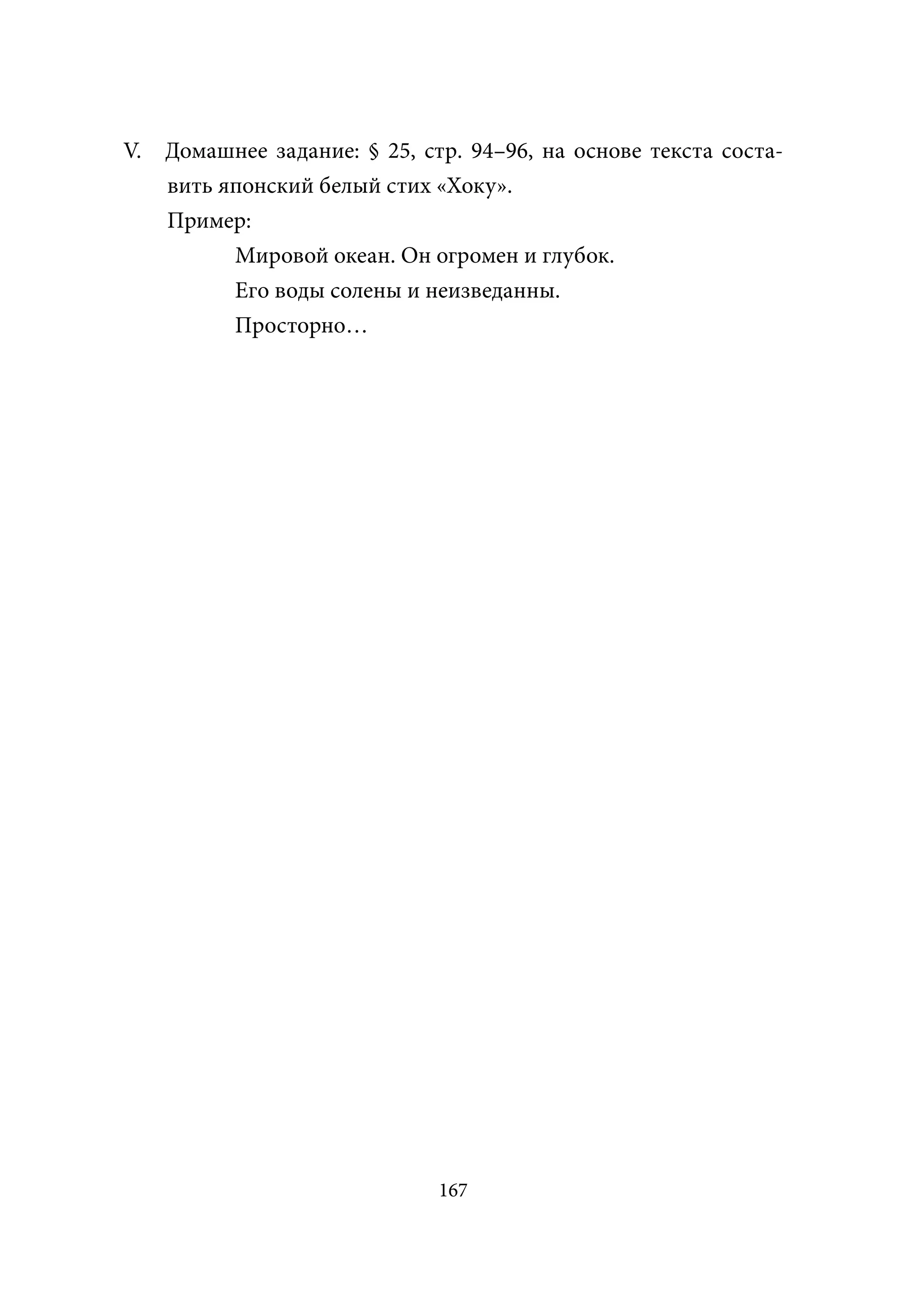 V.   Домашнее задание: § 25, cтр. 94–96, на основе текста соста-
     вить японский белый стих «Хоку».
     Пример:
           Мировой океан. Он огромен и глубок.
           Его воды солены и неизведанны.
           Просторно…




                               167
 