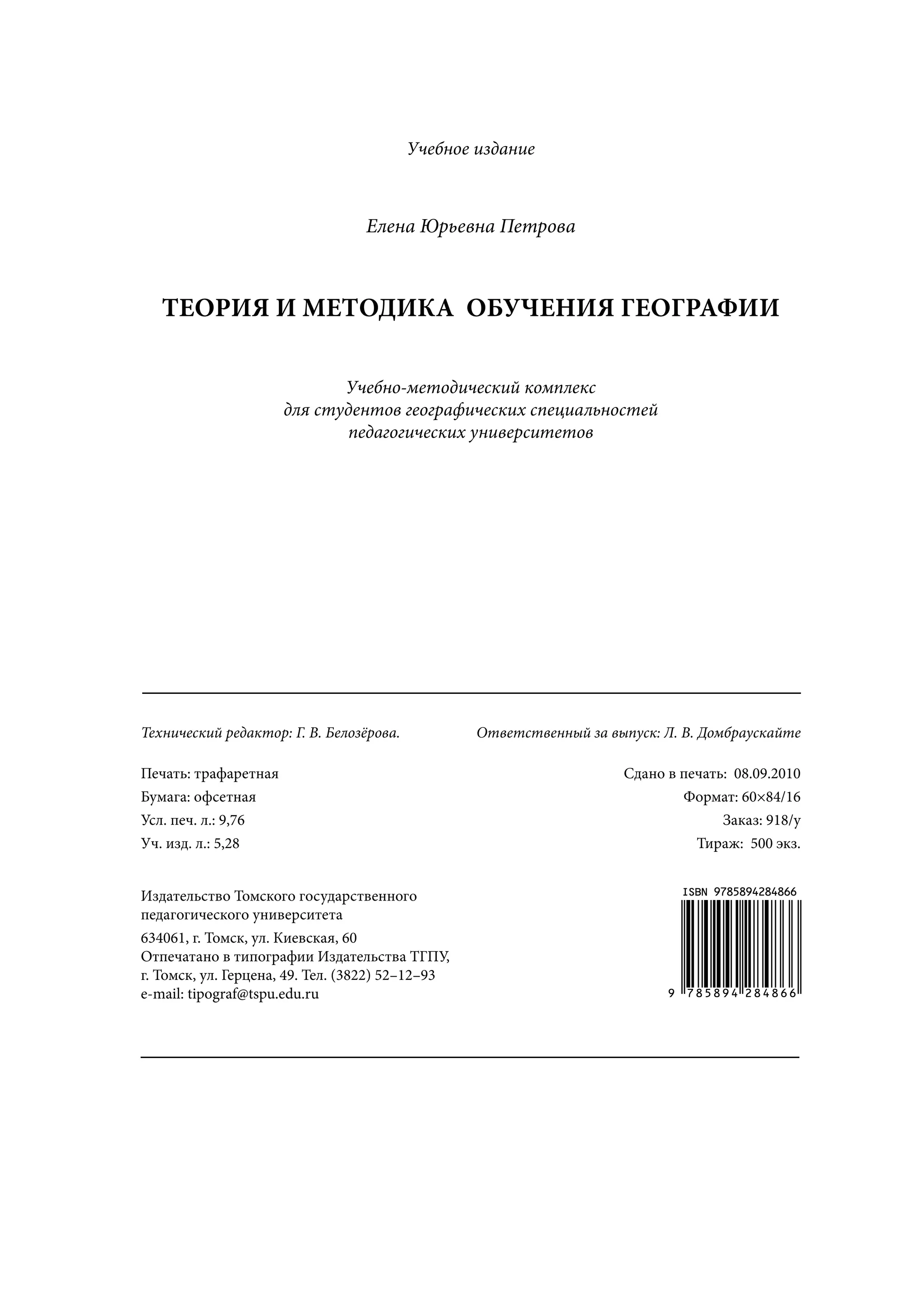 Учебное издание



                                  Елена Юрьевна Петрова



   ТЕОРИЯ И МЕТОДИКА ОБУЧЕНИЯ ГЕОГРАФИИ

                             Учебно-методический комплекс
                      для студентов географических специальностей
                             педагогических университетов




_________________________________________________________

Технический редактор: Г. В. Белозёрова.           Ответственный за выпуск: Л. В. Домбраускайте

Печать: трафаретная                                                  Сдано в печать: 08.09.2010
Бумага: офсетная                                                             Формат: 60×84/16
Усл. печ. л.: 9,76                                                                 Заказ: 918/у
Уч. изд. л.: 5,28                                                              Тираж: 500 экз.


Издательство Томского государственного                                       ISBN 9785894284866
педагогического университета
634061, г. Томск, ул. Киевская, 60
Отпечатано в типографии Издательства ТГПУ,
г. Томск, ул. Герцена, 49. Тел. (3822) 52–12–93
e-mail: tipograf@tspu.edu.ru                                               9 785894 284866



_________________________________________________________
 