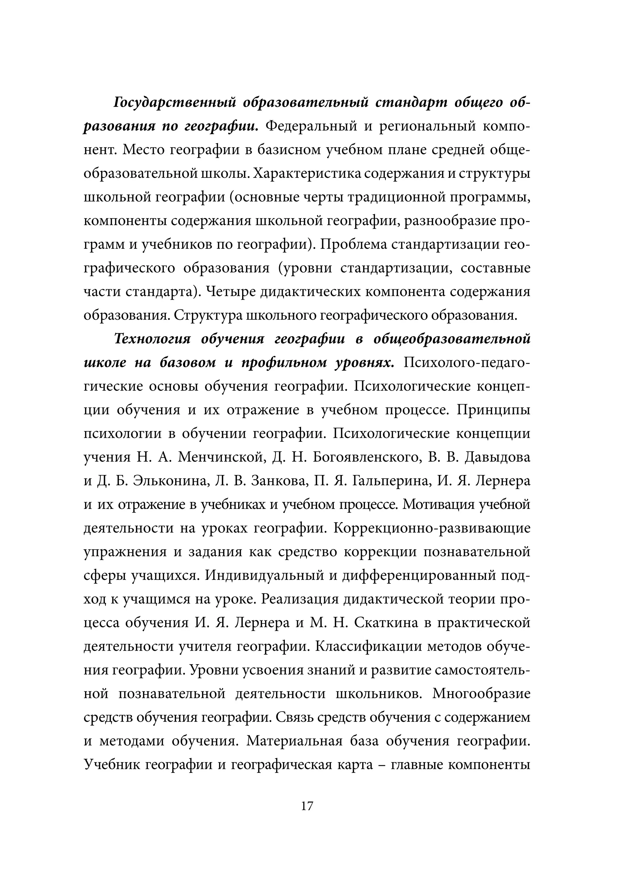 Государственный образовательный стандарт общего об-
разования по географии. Федеральный и региональный компо-
нент. Место географии в базисном учебном плане средней обще-
образовательной школы. Характеристика содержания и структуры
школьной географии (основные черты традиционной программы,
компоненты содержания школьной географии, разнообразие про-
грамм и учебников по географии). Проблема стандартизации гео-
графического образования (уровни стандартизации, составные
части стандарта). Четыре дидактических компонента содержания
образования. Структура школьного географического образования.
     Технология обучения географии в общеобразовательной
школе на базовом и профильном уровнях. Психолого-педаго-
гические основы обучения географии. Психологические концеп-
ции обучения и их отражение в учебном процессе. Принципы
психологии в обучении географии. Психологические концепции
учения Н. А. Менчинской, Д. Н. Богоявленского, В. В. Давыдова
и Д. Б. Эльконина, Л. В. Занкова, П. Я. Гальперина, И. Я. Лернера
и их отражение в учебниках и учебном процессе. Мотивация учебной
деятельности на уроках географии. Коррекционно-развивающие
упражнения и задания как средство коррекции познавательной
сферы учащихся. Индивидуальный и дифференцированный под-
ход к учащимся на уроке. Реализация дидактической теории про-
цесса обучения И. Я. Лернера и М. Н. Скаткина в практической
деятельности учителя географии. Классификации методов обуче-
ния географии. Уровни усвоения знаний и развитие самостоятель-
ной познавательной деятельности школьников. Многообразие
средств обучения географии. Связь средств обучения с содержанием
и методами обучения. Материальная база обучения географии.
Учебник географии и географическая карта – главные компоненты

                               17
 