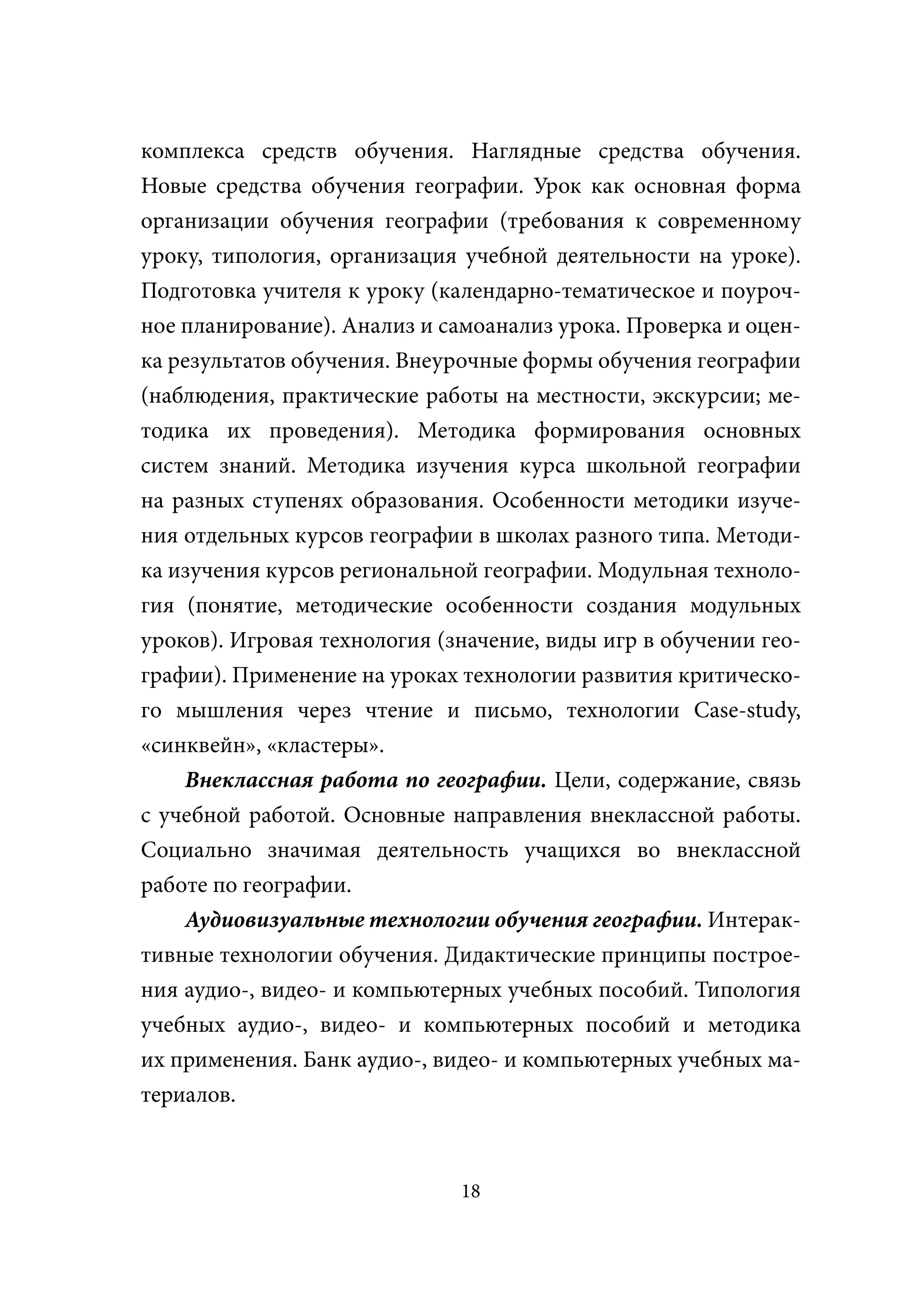 комплекса средств обучения. Наглядные средства обучения.
Новые средства обучения географии. Урок как основная форма
организации обучения географии (требования к современному
уроку, типология, организация учебной деятельности на уроке).
Подготовка учителя к уроку (календарно-тематическое и поуроч-
ное планирование). Анализ и самоанализ урока. Проверка и оцен-
ка результатов обучения. Внеурочные формы обучения географии
(наблюдения, практические работы на местности, экскурсии; ме-
тодика их проведения). Методика формирования основных
систем знаний. Методика изучения курса школьной географии
на разных ступенях образования. Особенности методики изуче-
ния отдельных курсов географии в школах разного типа. Методи-
ка изучения курсов региональной географии. Модульная техноло-
гия (понятие, методические особенности создания модульных
уроков). Игровая технология (значение, виды игр в обучении гео-
графии). Применение на уроках технологии развития критическо-
го мышления через чтение и письмо, технологии Case-study,
«синквейн», «кластеры».
    Внеклассная работа по географии. Цели, содержание, связь
с учебной работой. Основные направления внеклассной работы.
Социально значимая деятельность учащихся во внеклассной
работе по географии.
    Аудиовизуальные технологии обучения географии. Интерак-
тивные технологии обучения. Дидактические принципы построе-
ния аудио-, видео- и компьютерных учебных пособий. Типология
учебных аудио-, видео- и компьютерных пособий и методика
их применения. Банк аудио-, видео- и компьютерных учебных ма-
териалов.



                              18
 