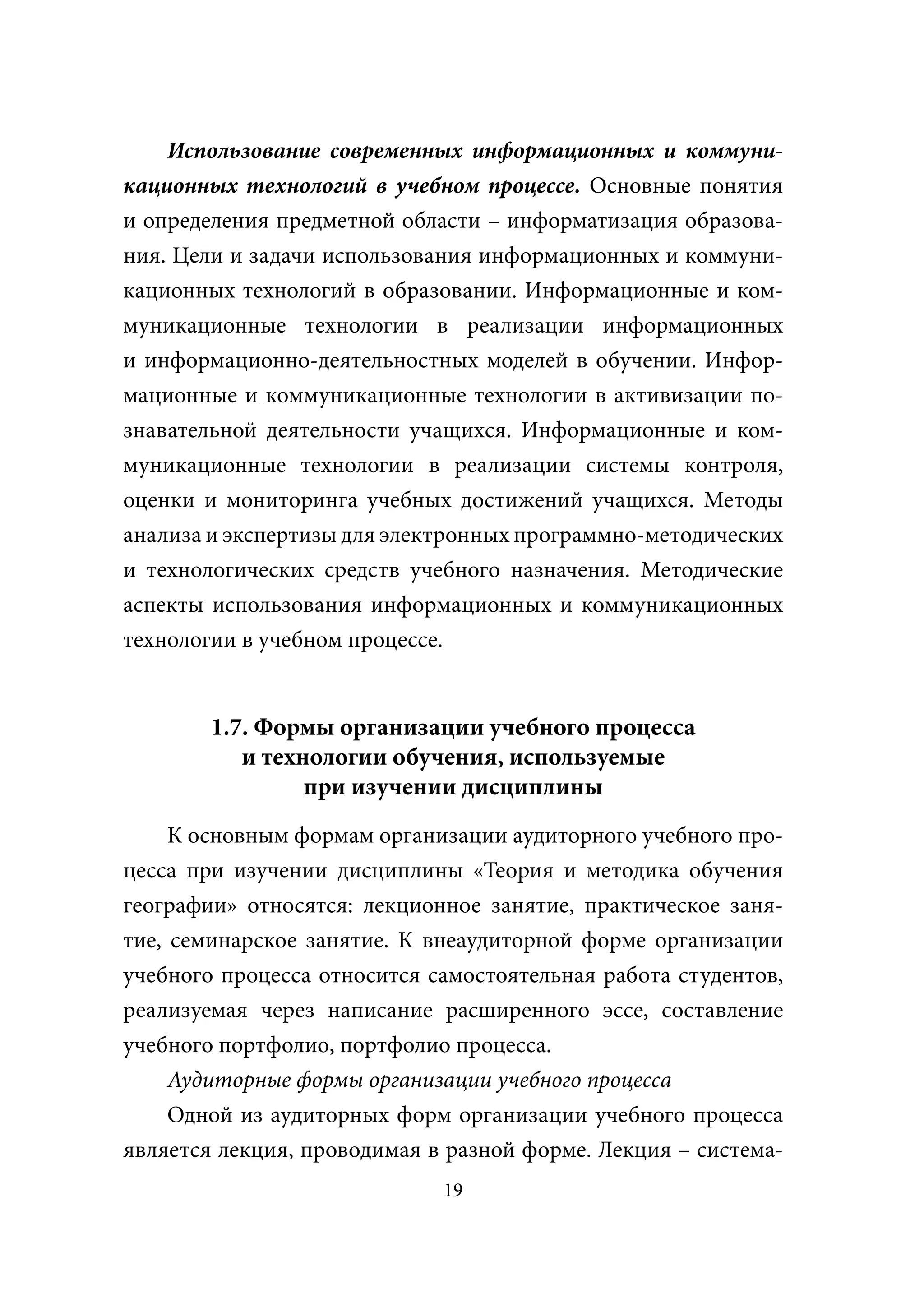 Использование современных информационных и коммуни-
кационных технологий в учебном процессе. Основные понятия
и определения предметной области – информатизация образова-
ния. Цели и задачи использования информационных и коммуни-
кационных технологий в образовании. Информационные и ком-
муникационные технологии в реализации информационных
и информационно-деятельностных моделей в обучении. Инфор-
мационные и коммуникационные технологии в активизации по-
знавательной деятельности учащихся. Информационные и ком-
муникационные технологии в реализации системы контроля,
оценки и мониторинга учебных достижений учащихся. Методы
анализа и экспертизы для электронных программно-методических
и технологических средств учебного назначения. Методические
аспекты использования информационных и коммуникационных
технологии в учебном процессе.


        1.7. Формы организации учебного процесса
           и технологии обучения, используемые
                 при изучении дисциплины
     К основным формам организации аудиторного учебного про-
цесса при изучении дисциплины «Теория и методика обучения
географии» относятся: лекционное занятие, практическое заня-
тие, семинарское занятие. К внеаудиторной форме организации
учебного процесса относится самостоятельная работа студентов,
реализуемая через написание расширенного эссе, составление
учебного портфолио, портфолио процесса.
     Аудиторные формы организации учебного процесса
     Одной из аудиторных форм организации учебного процесса
является лекция, проводимая в разной форме. Лекция – система-
                             19
 